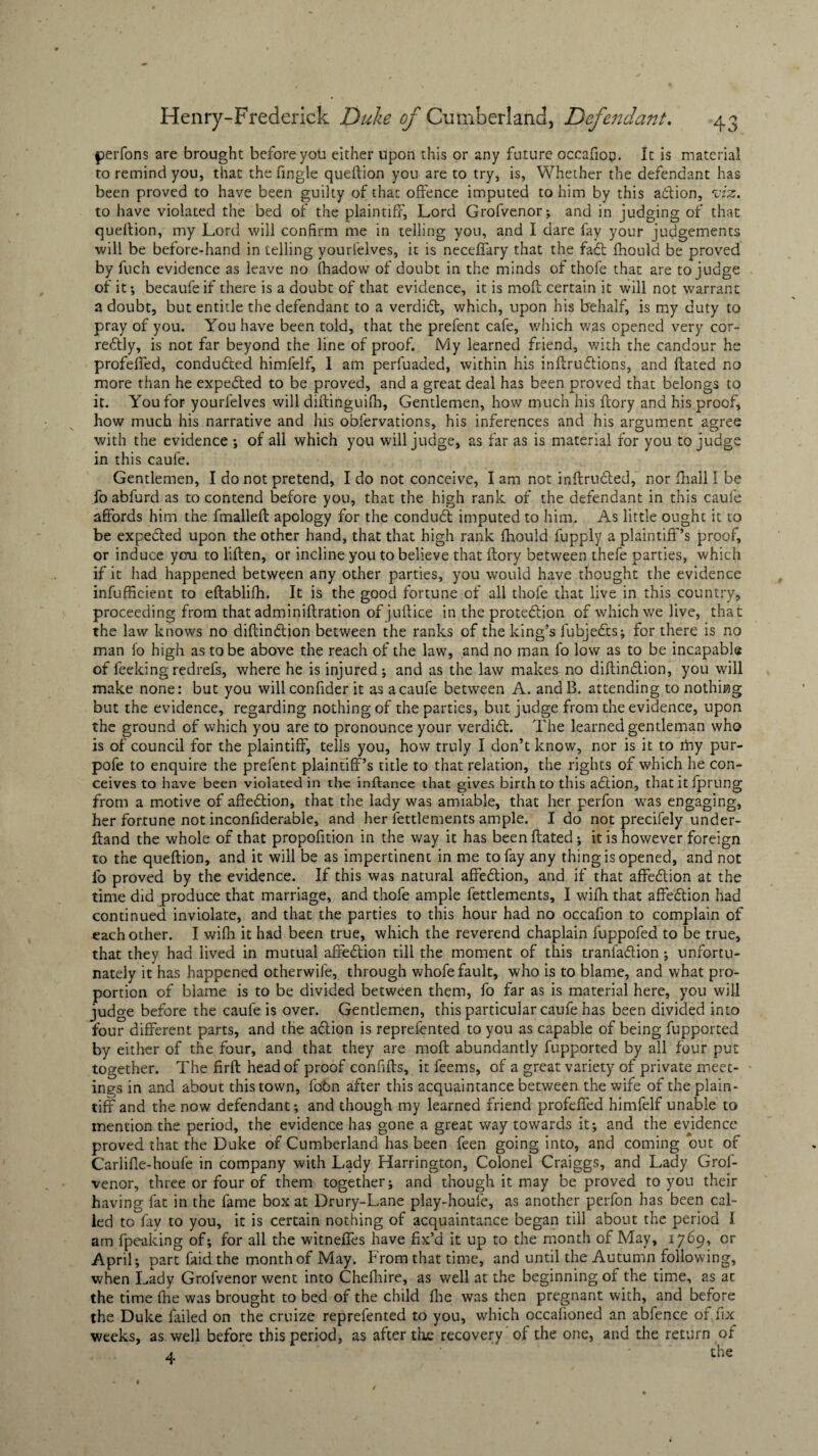 perfons are brought before you either upon this or any future occafiop. It is material to remind you, that the fingle queftion you are to try, is, Whether the defendant has been proved to have been guilty of that offence imputed to him by this a&ion, viz. to have violated the bed of the plaintiff, Lord Grofvenor; and in judging of that question, my Lord will confirm me in telling you, and I dare fay your judgements will be before-hand in telling yourlelves, it is neceffary that the fad; fhould be proved by fuch evidence as leave no fhadow of doubt in the minds of thofe that are to judge of it; becaufeif there is a doubt of that evidence, it is moil certain it will not warrant a doubt, but entitle the defendant to a verdidt, which, upon his behalf, is my duty to pray of you. You have been told, that the prefent cafe, which was opened very cor¬ rectly, is not far beyond the line of proof. My learned friend, with the candour he profeffed, conducted himfelf, 1 am perfuaded, within his inftrudtions, and ftated no more than he expe&ed to be proved, and a great deal has been proved that belongs to it. You for yourfelves will diftinguifh, Gentlemen, how much his ftory and his proof, how much his narrative and his obfervations, his inferences and his argument agree with the evidence ; of all which you will judge, as far as is material for you to judge in this caufe. Gentlemen, I do not pretend, I do not conceive, I am not intruded, nor fhall I be fo abfurd as to contend before you, that the high rank of the defendant in this caufe affords him the fmalleft apology for the condudt imputed to him. As little ought it to be expeded upon the other hand, that that high rank fhould fupply a plaintiff’s proof, or induce you to liften, or incline you to believe that {lory between thefe parties, which if it had happened between any other parties, you would have thought the evidence infufficient to eftablifh. It is the good fortune of all thofe that live in this country, proceeding from that adminiftration of juflice in the protedion of which we live, that the law knows no diftindion between the ranks of the king’s fubjeds; for there is no man fo high as to be above the reach of the law, and no man fo low as to be incapable of feekingredrefs, where he is injured; and as the law makes no diftindion, you will make none: but you willconfider it as a caufe between A. and B. attending to nothing but the evidence, regarding nothing of the parties, but judge from the evidence, upon the ground of which you are to pronounce your verdid. The learned gentleman who is of council for the plaintiff, tells you, how truly I don’t know, nor is it to my pur- pofe to enquire the prefent plaintiff’s title to that relation, the rights of which he con¬ ceives to have been violated in the inftance that gives birth to this adion, that it fprung from a motive of aftedtion, that the lady was amiable, that her perfon was engaging, her fortune not inconfiderable, and her fettlements ample. I do not precifely under- ftand the whole of that propofition in the way it has been ftated; it is however foreign to the queftion, and it will be as impertinent in me to fay any thing is opened, and not fo proved by the evidence. If this was natural affedion, and if that affedion at the time did produce that marriage, and thofe ample fettlements, I with that affedion had continued inviolate, and that the parties to this hour had no occafion to complain of each other. I wifh it had been true, which the reverend chaplain luppofed to be true, that they had lived in mutual affedion till the moment of this tranfadion ; unfortu¬ nately it has happened otherwife, through whofe fault, who is to blame, and what pro¬ portion of blame is to be divided between them, fo far as is material here, you will judge before the caufe is over. Gentlemen, this particular caufe has been divided into four different parts, and the adion is reprefented to you as capable of being fupported by either of the four, and that they are moft abundantly fupported by all four put together. The firft head of proof confifts, it feems, of a great variety of private meet¬ ings in and about this town, fobn after this acquaintance between the wife of the plain¬ tiff and the now defendant; and though my learned friend profeffed himfelf unable to mention the period, the evidence has gone a great way towards it; and the evidence proved that the Duke of Cumberland has been feen going into, and coming out of Carlifie-houfe in company with Lady Harrington, Colonel Craiggs, and Lady Grof- venor, three or four of them together; and though it may be proved to you their having fat in the fame box at Drury-Lane play-houfc, as another perfon has been cal¬ led to fay to you, it is certain nothing of acquaintance began till about the period I am fpeaking of; for all the witneffes have fix’d it up to the month of May, 1769, or April; part faid the month of May. From that time, and until the Autumn following, when Lady Grofvenor went into Chefhire, as well at the beginning of the time, as at the time (he was brought to bed of the child fhe was then pregnant with, and before the Duke failed on the cruize reprefented to you, which occalioned an abfence of fix weeks, as well before this period, as after the recovery of the one, and the return of