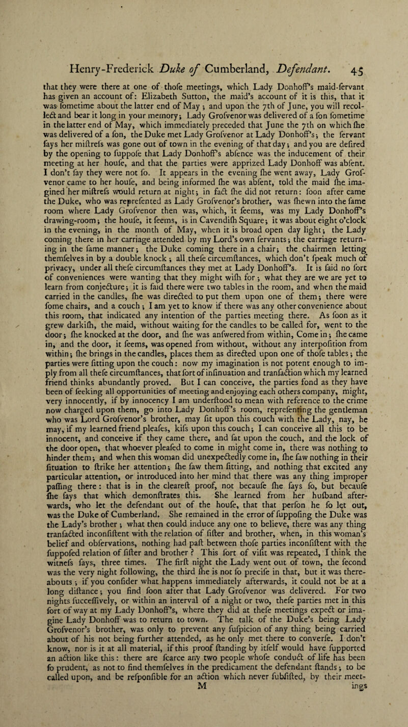 that they were there at one of thofe meetings, which Lady Donhoff’s maid-fervant has given an account of: Elizabeth Sutton, the maid’s account of it is this, that it was fometime about the latter end of May •, and upon the 7th of June, you will recol¬ lect and bear it long in your memory-. Lady Grofvenorwas delivered of a fon fometime in the latter end of May, which immediately preceded that June the 7th on which (he was delivered of a fon, the Duke met Lady Grofvenor at Lady Donhoff’s; the fervant fays her miftrels was gone out of town in the evening of that day; and you are defired by the opening to fuppofe that Lady Donhoff’s abfence was the inducement of their meeting at her houfe, and that the parties were apprized Lady Donhoff was abfent. I don’t fay they were not fo, It appears in the evening fhe went away. Lady Grof¬ venor came to her houfe, and being informed Ihe was abfent, told the maid die ima¬ gined her miftrefs would return at night; in fadt (he did not return: foon after came the Duke, who was reprefen ted as Lady Grofvenor’s brother, was fhewn into the fame room where Lady Grofvenor then was, which, it feems, was my Lady Donhoff’s drawing-room; the houfe, it feems, is in Cavendifh Square; it was about eight o’clock in the evening, in the month of May, when it is broad open day light; the Lady coming there in her carriage attended by my Lord’s own fervants; the carriage return¬ ing in the fame manner; the Duke coming there in a chair; the chairmen letting themfelves in by a double knock ; all. thefe circumftances, which don’t fpeak much of privacy, under all thefe circumftances they met at Lady Donhoff’s. It is faid no fort of conveniences were wanting that they might wifh for; what they are we are yet to learn from conjecture; it is faid there were two tables in the room, and when the maid carried in the candles, fhe was directed to put them upon one of them; there were fome chairs, and a couch ; I am yet to know if there was any other convenience about this room, that indicated any intention of the parties meeting there. As foon as it grew darkifh, the maid, without waiting for the candles to be called for, went to the door; llie knocked at the door, and fhe was anfweredfrom within, Come in; fhe came in, and the door, it feems, was opened from without, without any interpofition from within; fhe brings in the candles, places them as directed upon one of thofe tables; the parties were fitting upon the couch: now my imagination is not potent enough to im¬ ply from all thefe circumftances, that fort of infinuation and tranfaCtion which my learned friend thinks abundantly proved. But I can conceive, the parties fond as they have been of feeking all opportunities of meeting and enjoying each others company, might, very innocently, if by innocency I am underftood to mean with reference to the crime now charged upon them, go into Lady Donhoff’s room, reprefenting the gentleman who was Lord Grofvenor’s brother, may fit upon this couch with the Lady, nay, he may, if my learned friend pleafes, kifs upon this couch; I can conceive all this to be innocent, and conceive if they came there, and fat upon the couch, and the lock of the door open, that whoever pleafed to come in might come in, there was nothing to hinder them; and when this woman did unexpedtedly come in, fhe faw nothing in their fituation to ftrike her attention; fhe faw them fitting, and nothing that excited any particular attention, or introduced into her mind that there was any thing improper pafling there: that is in the cleared: proof, not becaufe fhe fays fo, but becaufe ihe fays that which demonftrates this. She learned from her hufband after¬ wards, who let the defendant out of the houfe, that that perfon he fo let out, was the Duke of Cumberland. She remained in the error of fuppofing the Duke was the Lady’s brother ; what then could induce any one to believe, there was any thing tranfadted inconfiftent with the relation of fifter and brother, when, in this woman’s belief and obfervations, nothing had pad: between thofe parties inconfiftent with the fuppofed relation of fifter and brother ? This fort of vifit was repeated, I think the witnefs fays, three times. The firft night the Lady went out of town, the fecond was the very night following, the third die is not fo precife in that, but it was there¬ abouts -, if you confider what happens immediately afterwards, it could not be at a long diftance; you find foon after that Lady Grofvenor was delivered. For two nights fucceffively, or within an interval of a night or two, thefe parties met in this fort of way at my Lady Donhoff’s, where they did at thefe meetings expedt or ima¬ gine Lady Donhoff was to return to town. The talk of the Duke’s being Lady Grofvenor’s brother, was only to prevent any fufpicion of any thing being carried about of his not being further attended, as he only met there to converfe. I don’t know, nor is it at all material, if this proof ftanding by itfelf would have fupported an adlion like this: there are fcarce any two people whofe condudt of life has been fo prudent, as not to find themfelves in the predicament the defendant ftands ; to be called upon, and be refponfible for an action which never fubfifted, by their meet- M ings