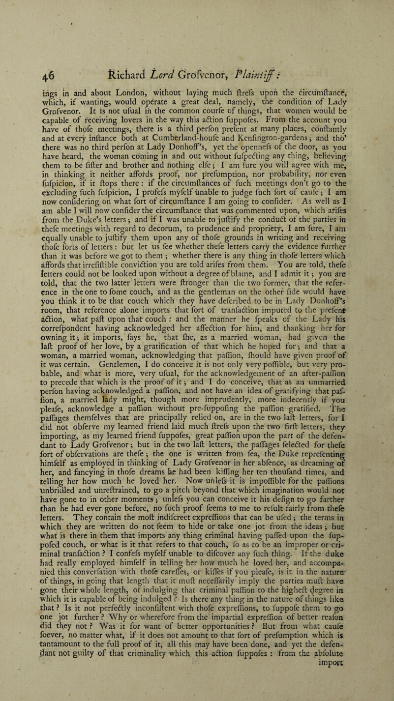 ings in and about London, without laying much ftrefs upon the circumftance, which, if wanting, would operate a great deal, namely, the condition of Lady Grofvenor. It is not ufual in the common courfe of things, that women would be capable of receiving lovers in the way this adtion fuppofes. From the account you have of thofe meetings, there is a third perfon prefent at many places, constantly and at every inftance both at Cumberland-houfe and Kenfington-gardens; and tho* there was no third perfon at Lady Dorihoff’s, yet the opennels of the door, as you have heard, the woman coming in and out without fuipedting any thing, believing them to be filter and brother and nothing elfe; I am fure you will agree with me, in thinking it neither affords proof, nor prefumption, nor probability, nor even fufpicion, if it flops there : if the circumftances of fuch meetings don’t go to the excluding fuch fufpicion, I prbfefs myfelf unable to judge fuch fort of caule; I am now confidering on what fort of circumftance I am going to confider. As well as I am able I will now confider the circumftance that was commented upon, which arifes from the Duke’s letters •, and if I was unable to juftify the condudt of the parties in thefe meetings with regard to decorum, to prudence and propriety, I am fure, I am equally unable to juftify them upon any of thofe grounds in writing and receiving thofe forts of letters : but let us fee whether thefe letters carry the evidence further than it was before we got to them •, whether there is any thing in thofe letters which affords that irrefiflible conviction you are told arifes from them. You are told, thefe letters could not be looked upon without a degree of blame, and I admit it •, you are told, that the two latter letters were Stronger than the two former, that the refer¬ ence in the one to fome couch, and as the gentleman on the other fide would have you think it to be that couch which they have deferibed to be in Lady Donhoff’s room, that reference alone imports that fort of trail faction imputed to the prefeng aCtion, what pafl upon that couch and the manner he fpeaks of the Lady his correfpondent having acknowledged her affeCtion for him, and thanking her for owning it; it imports, fays he, that fhe, as a married woman, had given the laft proof of her love, by a gratification of that which he hoped for *, and that a woman, a married woman, acknowledging that paflion, Should have given proof of it was certain. Gentlemen, I do conceive it is not only very poffible, but very pro¬ bable, and what is more, very ufual, for the acknowledgement of an after-paftion to precede that which is the proof of it and I do conceive, that as an unmarried perfon having acknowledged a pafiion, and not have an idea of gratifying that paf- fion, a married lady might, though more imprudently, more indecently if you pleafe, acknowledge a pafiion without pre-fuppofing the pafiion gratified. The paffages themfelves that are principally relied on, are in the two laft letters, for I did not obferve my learned friend laid much ftrefs upon the two firft letters, they importing, as my learned friend fuppofes, great pafiion upon the part of the defen¬ dant to Lady Grofvenor; but in the two laft letters, the paffages felefted for thefe fort of obfervations are thefe ; the one is written from fea, the Duke reprefenting himfelf as employed in thinking of Lady Grofvenor in her abfence, as dreaming of her, and fancying in thofe dreams he had been killing her ten thoufand times, and telling her how much he loved her. Now unlefs it is impoflible for the paffions unbridled and unreftrained, to go a pitch beyond that which imagination would not have gone to in other moments; unlefs you can conceive it his defign to go farther than he had ever gone before, no fuch proof leems to me to refult fairly from thefe letters. They contain the molt indifereet exprefiions that can be uled ; the terms in which they are written do not feem to hide or take one jot from the ideas j but what is there in them that imports any thing criminal having paffed upon the fup- pofed couch, or what is it that refers to that couch, fo as to be an improper or cri¬ minal tranfaffion ? I confefs myfelf unable to difeover any fuch thing. If the duke had really employed himfelf in telling her how much he loved her, and accompa¬ nied this converfation with thofe cardies, or kiffes if you pleafe, is it in the nature.-' of things, in going that length that it muft neceffarily imply the parties muft have gone their whole length, of indulging that criminal pafiion to the higheft degree in which it is capable of being indulged ? Is there any thing in the nature of things like that ? Is it not perfectly inconfiftent with thofe exprefiions, to fuppofe them to go one jot further ? Why or wherefore from the impartial expreflion of better reafon did they not ? Was it for want of better opportunities ? But from what caufe foever, no matter what, if it does not amount to that fort of prefumption which is tantamount to the full proof of it, all this may have been done, and yet the defen¬ dant not guilty of that criminality which this a&ion fuppofes : from the abfolute import