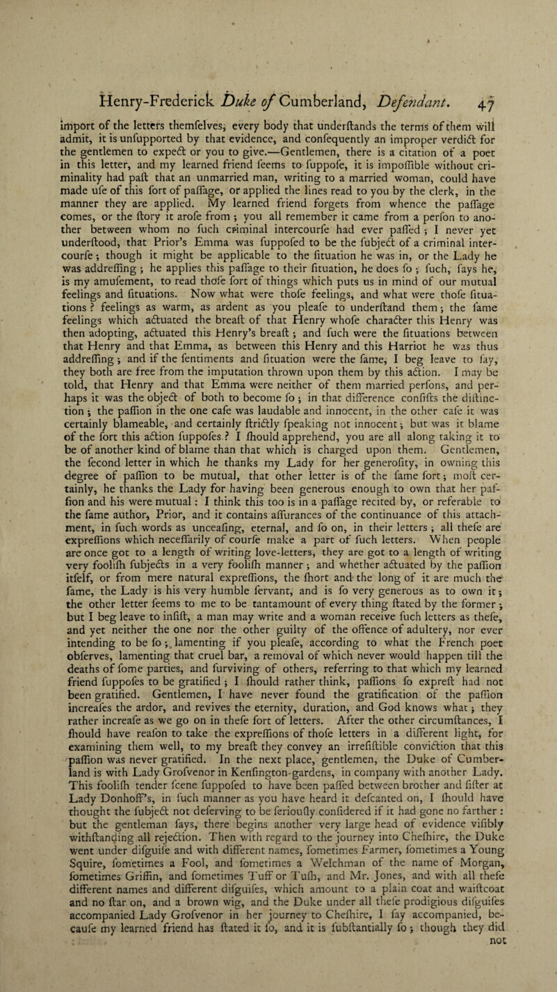 import of the letters themfelves, every body that underdands the terms of them will admit, it is unfupported by that evidence, and confequently an improper verdidl for the gentlemen to expedl or you to give.—Gentlemen, there is a citation of a poet in this letter, and my learned friend feems to fuppofe, it is impoffible without cri¬ minality had pad that an unmarried man, writing to a married woman, could have made ufe of this fort of paffage, or applied the lines read to you by the clerk, in the manner they are applied. My learned friend forgets from whence the paffage comes, or the dory it arofe from •, you all remember it came from a perfon to ano¬ ther between whom no fuch criminal intercourle had ever palled y I never yet underdood, that Prior’s Emma was fuppofed to be the fubjedt of a criminal inter- courfey though it might be applicable to the fituation he was in, or the Lady he was addreffing y he applies this pallage to their fituation, he does fo y fuch, fays he, is my amufement, to read thole fort of things which puts us in mind of our mutual feelings and fituations. Now what were thole feelings, and what were thofe fixa¬ tions ? feelings as warm, as ardent as you pleafe to underdand them-, the fame feelings which adluated the bread: of that Henry whofe charadler this Henry was then adopting, adluated this Henry’s bread: y and fuch were the fituations between that Henry and that Emma, as between this Henry and this Harriot he was thus addreding y and if the fendments and fituation were the fame, I beg leave to fay, they both are free from the imputation thrown upon them by this adtion. I may be told, that Henry and that Emma were neither of them married perfons, and per¬ haps it was the object of both to become fo y in that difference condfts the didinc- tion y the pallion in the one cafe was laudable and innocent, in the other cafe it was certainly blameable, and certainly ftridlly fpeaking not innocent*, but was it blame of the fort this adtion fuppofes? I fhould apprehend, you are all along taking it to be of another kind of blame than that which is charged upon them. Gentlemen, the fecond letter in which he thanks my Lady for her generofity, in owning this degree of paffion to be mutual, that other letter is of the fame fort y molt cer¬ tainly, he thanks the Lady for having been generous enough to own that her paf- fion and his were mutual: I think this too is in a palfage recited by, or referable to the fame author. Prior, and it contains alfurances of the continuance of this attach¬ ment, in fuch words as unceafing, eternal, and fo on, in their letters y all thefe are expreffions which necedfarily of courfe make a part of fuch letters. When people are once got to a length of writing love-letters, they are got to a length of writing very foolifh fubjedts in a very foolifh manner y and whether adluated by the pallion itfelf, or from mere natural expreffions, the fhort and the long of it are much the' fame, the Lady is his very humble fervant, and is fo very generous as to own it y the other letter feems to me to be tantamount of every thing Hated by the former y but I beg leave to infill, a man may write and a woman receive fuch letters as thefe, and yet neither the one nor the other guilty of the offence of adultery, nor ever intending to be fo y lamenting if you pleafe, according to what the French poet obferves, lamenting that cruel bar, a removal of which never would happen till the deaths of fome parties, and furviving of others, referring to that which my learned friend fuppofes to be gratified y I fhould rather think, paffions fo expreft had not been gratified. Gentlemen, I have never found the gratification of the paffion increafes the ardor, and revives the eternity, duration, and God knows what y they rather increafe as we go on in thefe fort of letters. After the other circumftances, I fhould have realon to take the expreffions of thofe letters in a different light, for examining them well, to my bread they convey an irrefidible convidtion that this 'paffion was never gratified. In the next place, gentlemen, the Duke of Cumber¬ land is with Lady Grofvenor in Kenfington-gardens, in company with another Lady. This foolifh tender fcene fuppofed to have been paffed between brother and fider at Lady Donhoff’s, in fuch manner as you have heard it defcanted on, I fhould have thought the fubjedt not deferving to be ferioufiy confidered if it had gone no farther : but the gentleman fays, there begins another very large head of evidence vifibly withdanding all rejedtion. Then with regard to the journey into Cnefhire, the Duke went under difguile and with different names, fometimes Farmer, fometimes a Young Squire, fometimes a Fool, and fometimes a Welchman of the name of Morgan, fometimes Griffin, and fometimes Tuff or Tuffi, and Mr. Jones, and with all thefe different names and different dilguifes, which amount to a plain coat and waidcoat and no dar on, and a brown wig, and the Duke under all thefe prodigious difguifes accompanied Lady Grofvenor in her journey to Chefhire, I fay accompanied, be- caufe my learned friend has dated it fo, and it is fubdantially fo y though they did not