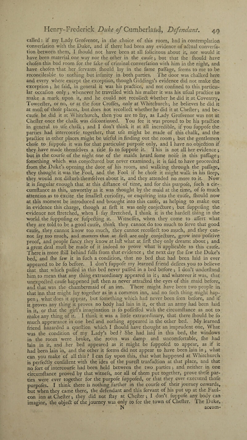 called: if my Lady Grofvenor, in the choice of this room, had in contemplation converfation with the Duke, and if there had been any evidence of adtual converfa- tion between them, I fhould not have been at all felicitous about it, nor would it have been material one way nor the other in the caufe; but that fee feould have chofen this bad room for the lake of criminal converfation with him in the night, and have chofen 'that her fervants feould lay in the fame pafiage, feems to me to be reconcileable to nothing but infanity in both parties. The door was chalked here and every where except the exception, though Giddings’s evidence did not make the exception *, he faid, in general it was his pra&ice, and not confined to this particu¬ lar occafion only ; whenever he travelled with his mailer it was his ufual practice to make a mark upon it, and he could not recoiled: whether he did it at Coventry, Towcefter, or no, or at the four Crofles, only at Whitchurch*, he believes he did it at moftof thofe places, but does not recoiled whether he did it at Chelter*, and be- caule he did it at Whitchurch, then you are to fay, as Lady Grofvenor was not at Chelter once the chalk was difcontinued. You fee it was proved to be his pradice in general to ufe chalk *, and I don’t think it at all incredible, if you fuppofe the parties had intercourfe together, that ufe might be made of this chalk, and the pradice in other places might be ufeful in finding out the room \ but the gentlemen chofe to fuppofe it was for that particular purpofe only, and I have no objedion if they have made themfelves a title fo to fuppofe it. This is not all her evidence; but in the courfe of the night one of the maids heard feme noife in this paflage; femething which was conjedured but neVer examined; it is faid to have proceeded from the Duke’s opening the door of his room, and walking through the paflage, they thought it was the Fool, and the Fool if he chofe it might walk in his ileep, they would not dilturb themfelves about it, and they attended no more to it. Now it is fingular enough that at this dillance of time, and for this purpofe, fuch a cir¬ cumftance as this, unworthy as it was thought by the maid at the time, of fo much attention as to excite the fmallelt curiofity, or enquiring into the caufe, feould now at this moment be introduced and brought into this caufe, as helping to make out in evidence this charge, though at firft it was only conjedure; but fuppofing the evidence not ftretched, when I fay ftretched, I think it is the hardell thing in the world the fuppofing or fufpeding it. Witneffes, when they come to alfert what they are told to be a good caufe, think they cannot do too much to ferve that good caufe, they cannot know too much, they cannot recoiled too much, and they can¬ not fay too much, and matters that at firft are only conjedure, grow into pofitive proof, and people fancy they know at laft what at firft they only dreamt about; and a great deal muft be made of it indeed to prove what is applicable to this caufe. There is more ftill behind falls from that evidence ; the next day fee faw the Duke’s bed, and fee faw it in fuch a condition, that no bed that had been laid in ever appeared to be fo before. 1 don’t fuppofe my learned friend defires you to believe that that which palled in this bed never palled in a bed before *, I don’t underftand him to mean that any thing extraordinary appeared in it *, and whatever it was, that unexpended, caufe happened juft then as never attracted the eyes of this maid before, and that was the chambermaid of an inn. There might have been two people in that inn that might lay together as in a common inn, and no fuch thing might hap¬ pen ; what does it appear, but femething which had never been feen before, and if it proves any thing it proves no body had lain in it, or that an army had been laid in it, or that the girl’s imagination is fo poftefled with the circumftance as not to make any thing of it. I think it was a little extraordinary, that there fhould be fo much appearance in one bed and nothing appeared in the other bed. My learned friend hazarded a queftion which I feould have thought an imprudent one, What was the condition of my Lady’s bed ? She had laid in this bed, the windows in the room were broke, the room was damp and uncomfortable, Hoe had lain in it, and her bed appeared as it might be fuppofed to appear, as if it had been lain in, and the other it feems did not appear to have been lain in ; what can you make of all this ? I can fay upon this, that what happened at Whitchurch is perfectly confident with the idea of the pureft tranfadlion at that place, and that no fort of intercourfe had been held between the two parties *, and neither in one circumftance proved by that witnefs, nor all of them put together, prove thefe par¬ ties were ever together for the purpofe fuppofed, or that they ever executed thofe purpofes. I think there is nothing farther in the courfe of their journey onwards, but when they came there, the defendant and this fervant of his put up at the Faul- con inn at Chefter; they did not ftay at Chefter*, I don’t fuppofe any body can imagine, the object of the journey was only to fee the town of Chefter. The Duke, N accorn-