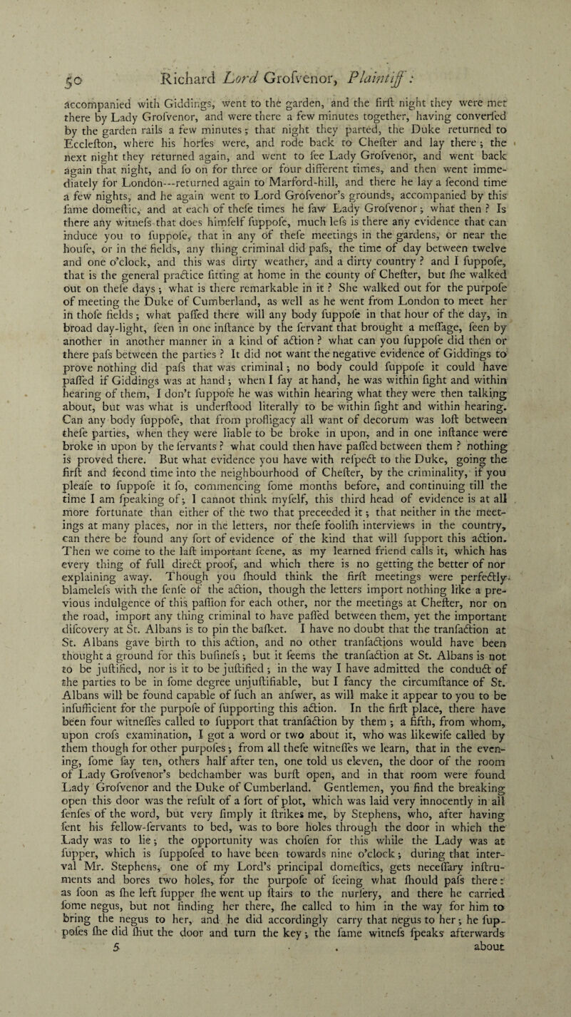 accompanied with Giddings, went to the garden, and the firft night they were met there by Lady Grofvenor, and were there a few minutes together, having converted by the garden rails a few minutes 5 that night they parted, the Duke returned to Ecclefton, where his horfes were, and rode back to Chefter and lay there ; the next night they returned again, and went to fee Lady Grofvenor, and went back again that night, and fo on for three or four different times, and then went imme¬ diately for London—returned again to Marford-hill, and there he lay a fecond time a few nights, and he again went to Lord Grofvenor’s grounds, accompanied by this fame domeftic, and at each of thefe times he faw Lady Grofvenor; what then ? Is there any witnefs that does himfelf fuppofe, much lefs is there any evidence that can induce you to fuppole,- that in any of thefe meetings in the gardens, dr near the houfe, or in the fields, any thing criminal did pafs, the time of day between twelve and one o’clock, and this was dirty weather, and a dirty country ? and I fuppofe, that is the general practice fitting at home in the county of Chefter, but fhe walked out on thefe days ; what is there remarkable in it ? She walked out for the purpofe of meeting the Duke of Cumberland, as well as he went from London to meet her in thofe fields; what pafled there will any body fuppofe in that hour of the day, in broad day-light, feen in one inftance by the fervant that brought a meflage, feen by another in another manner in a kind of attion ? what can you fuppofe did then or there pafs between the parties ? It did not want the negative evidence of Giddings to prove nothing did pafs that was criminal; no body could fuppofe it could have pafled if Giddings was at hand ; when I fay at hand, he was within fight and within hearing of them, I don’t fuppofe he was within hearing what they were then talking about, but was what is underftood literally to be within fight and within hearing. Can any body fuppofe, that from profligacy all want of decorum was loft between thefe parties, when they were liable to be broke in upon, and in one inftance were broke in upon by the fervants ? what could then have pafled between them ? nothing is proved there. But what evidence you have with refpedt to the Duke, going the firft and fecond time into the neighbourhood of Chefter, by the criminality, if you pleafe to fuppofe it fo, commencing fome months before, and continuing till the time I am fpeaking of; I cannot think myfelf, this third head of evidence is at all more fortunate than either of the two that preceeded it; that neither in the meet¬ ings at many places, nor in the letters, nor thefe foolifh interviews in the country, can there be found any fort of evidence of the kind that will fupport this adtion. Then we come to the laft important fcene, as my learned friend calls it, which has every thing of full diredt proof, and which there is no getting the better of nor explaining away. Though you fhould think the firft meetings v/ere perfectly* blamelefs with the fenfe of the adtion, though the letters import nothing like a pre¬ vious indulgence of this paffion for each other, nor the meetings at Chefter, nor on the road, import any thing criminal to have pafled between them, yet the important difcovery at St. Albans is to pin the bafket. I have no doubt that the tranfadlion at St. Albans gave birth to this adtion, and no other tranfactions would have been thought a ground for this bufinefs; but it feems the tranfadlion at St. Albans is not to be juftified, nor is it to be juftified ; in the way I have admitted the condudt of the parties to be in fome degree unjuftifiable, but I fancy the circumftance of St. Albans will be found capable of fuch an anfwer, as will make it appear to you to be infufficient for the purpofe of fupporting this adtion. In the firft place, there have been four witneffes called to fupport that tranfadlion by them ; a fifth, from whom, upon crofs examination, I got a word or two about it, who was likewife called by them though for other purpofes ; from all thefe witnefles we learn, that in the even¬ ing, fome fay ten, others half after ten, one told us eleven, the door of the room of Lady Grofvenor’s bedchamber was burft open, and in that room were found Lady Grofvenor and the Duke of Cumberland. Gentlemen, you find the breaking open this door was the reful.t of a fort of plot, which was laid very innocently in'all fenfes of the word, but very Amply it ftrikes me,, by Stephens, who, after having fent his fellow-fervants to bed, was to bore holes through the door in which the Lady was to lie; the opportunity was chofen for this while the Lady was at fupper, which is fuppofed to have been towards nine o’clock; during that inter¬ val Mr. Stephens, one of my Lord’s principal domeftics, gets neceflary inftru- ments and bores two holes, for the purpofe of feeing what fhould pafs there: as foon as fhe left fupper fhe went up ftairs to the nurfery, and there he carried fome negus, but not finding her there, fhe called to him in the way for him to bring the negus to her, and he did accordingly carry that negus to her; he fup- pofes fhe did fhut the door and turn the keythe fame witnefs fpeaks1 afterwards 5 • . about
