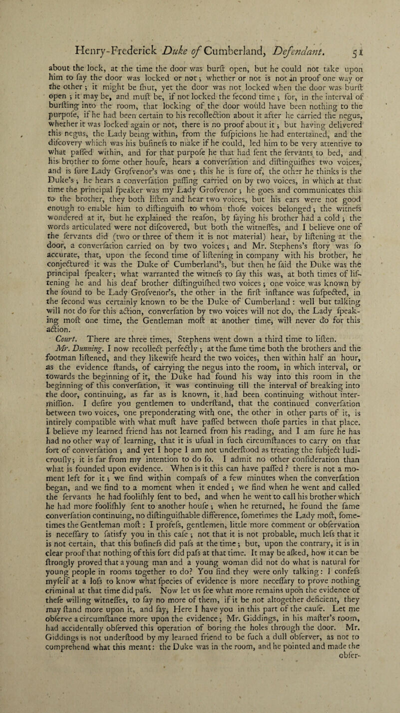 about the lock, at the time the door was burft open, but he could not take upon him to fay the door was locked or not ; whether or not is not in proof one way or the other ; it might be fhut, yet the door was not locked when the door was burft open ; it may be, and muft be, if not locked the fecond time ; for, in the interval of burfting into the room, that locking of the door would have been nothing to the purpofe, if he had been certain to his recolledlion about it after he carried the negus, whether it was locked again or not, there is no proof about it; but having delivered this negus, the Lady being within, from the fufpicions he had entertained, and the difcovery which was his bufinefs to make if he could, led him to be very attentive to what paired within, and for that purpofe he that had fent the fervants to bed, and his brother to fome other home, hears a converfation and diftinguilhes two voices, and is fure Lady Grofvenor’s was one ; this he is fure of, the other he thinks is the Duke’s ; he hears a converfation palling carried on by two voices, in which at that time the principal fpeaker was my Lady Grofvenor ; he goes and communicates this to the brother, they both liften and hear two voices, but his ears were not good enough to enable him to diftinguifh to whom thofe voices belonged ; the witnefs wondered at it, but he explained the reafon, by faying his brother had a cold ; the words articulated were not difcovered, but both the witnefles, and I believe one of the fervants did (two or three of them it is not material) hear, by liftening at the door, a converfation carried on by two voices •, and Mr. Stephens’s ftory was fo accurate, that, upon the fecond time of liftening in company with his brother, he conjeftured it was the Duke of Cumberland’s, but then he faid the Duke was the principal fpeaker; what warranted the witnefs to fay this was, at both times of lis¬ tening he and his deaf brother diftinguifhed two voices; one voice was known by the found to be Lady Grofvenor’s, the other in the firft inftance was fufpedled, in the fecond was certainly known to be the Duke of Cumberland : well but talking will not do for this action, converfation by two voices will not do, the Lady {peak¬ ing molt one time, the Gentleman moft at another time, will never do for this a<ftion. Court. There are three times, Stephens went down a third time to liften. Mr. Dunning. I now recolleft perfectly ; at the fame time both the brothers and the footman liftened, and they likewife heard the two voices, then within half an hour, as the evidence ftands, of carrying the negus into the room, in which interval, or towards the beginning of it, the Duke had found his way into this room in the beginning of this converfation, it was continuing till the interval of breaking into the door, continuing, as far as is known, it,had been continuing without inter- miffion. I defire you gentlemen to underftand, that the continued converfation between tv/o voices, one preponderating with one, the other in other parts of it, is intirely compatible with what muft have paffed between thofe parties in that place. I believe my learned friend has not learned from his reading, and I am fure he has had no other way of learning, that it is ufual in luch circumftances to carry on that fort of converfation ; and yet I hope I am not underftood as treating the fubjed ludi- croufly; it is far from my intention to do fo. I admit no other confideration than what is founded upon evidence. When is it this can have paffed ? there is not a mo¬ ment left for it; we find within compafs of a few minutes when the converfation began, and we find to a moment when it ended ; we find when he went and called the fervants he had foolifhly fent to bed, and when he went to cail his brother which he had more foolifhly fent to another houfe ; when he returned, he found the fame converfation continuing, no diftinguifhable difference, fometimes the Lady moft, fome- times the Gentleman moft : I profefs, gentlemen, little more comment or obfervation is neceffary to fatisfy you in this cafe ; not that it is not probable, much lefs that it is not certain, that this bufinefs did pafs at the time; but, upon the contrary, it is in clear proof that nothing of this fort did pafs at that time. It may be afked, how it can be ftrongly proved that a young man and a young woman did not do what is natural for young people in rooms together to do? You find they were only talking: 1 confels myfelf at a lofs to know what lpecies of evidence is more neceffary to prove nothing criminal at that time did pafs. Now let us fee what more remains upon the evidence of thefe willing witneffes, to fay no more of them, if it be not altogether deficient, they may ftand more upon it, and fay, Here I have you in this part of the caufe. Let me obferve acircumftance more upon the evidence; Mr. Giddings, in his mafter’s room, had accidentally obferved this operation of boring the holes through the door. Mr. Giddings is not underftood by my learned friend to be fuch a dull obferver, as not to comprehend what this meant: the Duke was in the room, and he pointed and made the cbfer-