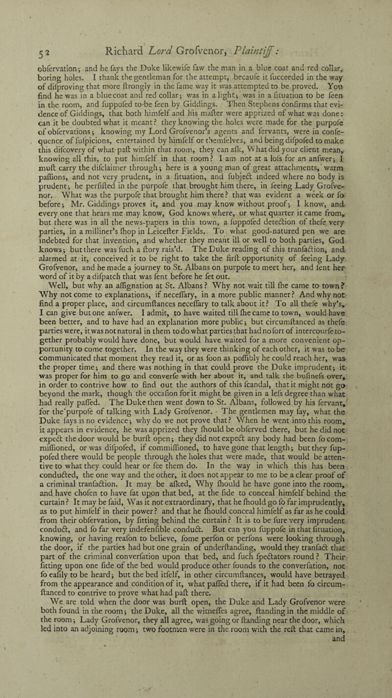 obfervation; and he fays the Duke likewife faw the man in a blue coat and red collar, boring holes. I thank the gentleman for the attempt, becaufe it fucceeded in the way of difproving that more ftrongly in the fame way it was attempted to.be proved. You find he was in a bluecoat and red collar; was in alight; was in a fituation to be feen in the room, and fuppofed to be feen by Giddings. Then Stephens confirms that evi¬ dence of Giddings, that both himfelf and his mailer were apprized of what was done: can it be doubted what it meant? they knowing the holes were made for the purpofe of obfervations; knowing my Lord Grofvenor’s agents and fervants, were in confe- quence of fulpicions, entertained by himfelf or themfelves, and being difpofed to make this difcovery of what pail within that room, they can afk. What did your client mean,, knowing all this, to put himfelf in that room? I am not at a lofs for an anfwer; I muft carry the difclaimer through; here is a young man of great attachments, warm pafiions, and not very prudent, in a fituation, and fubje<5t indeed where no body is prudent; he perfifted in the purpofe that brought him there, in feeing Lady Grofve- nor. What was the purpofe that brought him there? that was evident a week or fo before; Mr. Giddings proves it, and you may know without proof; I know, and every one that hears me may know, God knows where, or what quarter it came from, but there was in all the news-papers in this town, a fuppofed detedion of thele very parties, in a milliner’s fhop in Leicefter Fields. To what good-natured pen we are indebted for that invention, and whether they meant ill or well to both parties, God knows; but there was fuch a ftory rais’d. The Duke reading of this tranfadion, and alarmed at it, conceived it to be right to take the firft opportunity of feeing Lady Grofvenor, and he made a journey to St. Albans on purpole to meet her, and fent her word of it by a difpatch that was fent before he fet out. Well, but why an afiignation at St. Albans? Why not wait till fhe came to town? Why not come to explanations, if necefiary, in a more public manner? And why not find a proper place, and circumftances necefiary to talk about it? To all thefe why’s, I can give but one anfwer. I admit, to have waited till fhe came to town, would have been better, and to have had an explanation more public; but circumilanced as thefe partieswere, it was not natural in them todo what partiesthat hadnofort of intercourfe to¬ gether probably would have done, but would have waited for a more convenient op¬ portunity to come together. In the way they were thinking of each other, it was to be communicated that moment they read it, or as foon as pofiibly he could reach her, was- the proper time; and there was nothing in that could prove the Duke imprudent; it was proper for him to go and converfe with her about it, and talk the bufinefs over, in order to contrive how to find out the authors of this fcandal, that it might not go beyond the mark, though the occafion for it might be given in a lefs degree than what had really pafled. The Duke then went down to St. Albans, followed by his fervant, for the’purpofe of talking with Lady Grofvenor. The gentlemen may lay, what the Duke fays is no evidence; why do we not prove that? When he went into this room, it appears in evidence, he was apprized they fhould be obferved there, but he did not expert the door would be burfl open; they did not expedt any body had been focom- miflioned, or was difpofed, if commiflioned, to have gone that length; but they fup¬ pofed there would be people through the holes that were made, that would be atten¬ tive to what they could hear or fee them do. In the way in which this has been condudted, the one way and the other, it does not appear to me to be a clear proof of a criminal tranfadlion. It may be afked, Why fhould he have gone into the room, and. have chofen to have fat upon that bed, at the fide to conceal himfelf behind the curtain ? It may be faid, Was it not extraordinary, that he fhould go fo far imprudently, as to put himfelf in their power? and that he fhould conceal himfelf as far as he could from their obfervation, by fitting behind the curtain ? It is to be fure very imprudent conduft, and fo far very indefenfible conduit. But can you fuppofe in that fituation, knowing, or having reafon to believe, fome perfon or perfons were looking through the door, if the parties had but one grain of underftanding, would they tranfait that part of the criminal converfation upon that bed, and fuch fpeitators round ? Their fitting upon one fide of the bed would produce other founds to the converfation, not fo eafily to be heard; but the bed itfelf, in other circumftances, would have betrayed from the appearance and condition of it, what pafled there, if it had been fo circum- ftanced to contrive to prove what had paft there. We are told when the door was burft open, the Duke and Lady Grofvenor were both found in the room; the Duke, all the witnefles agree, ftandingin the middle of the room; Lady Grofvenor, they all agree, was going or Handing near the door, which, led into an adjoining room; two footmen were in the room with the reft that came in, and