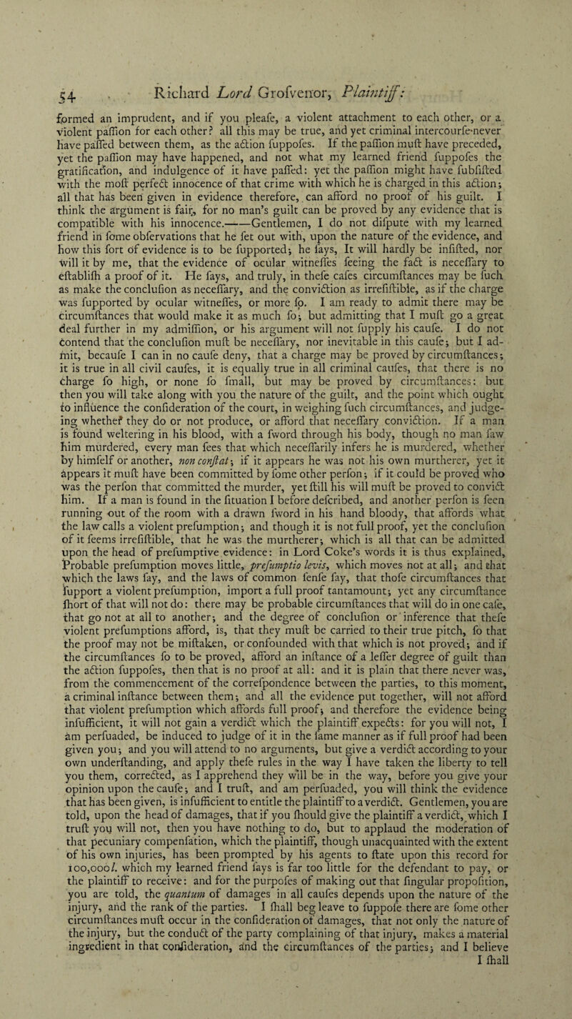 formed an imprudent, and if you pleafe, a violent attachment to each other, or a violent paflion for each other? all this may be true, and yet criminal intercourfemever Have paired between them, as the adlion fuppofes. If the paffion muft have preceded, yet the paffion may have happened, and not what my learned friend fuppofes the gratification, and indulgence of it have paffed: yet the paffion might have fubfifted with the moil perfect innocence of that crime with which he is charged in this adlion; all that has been given in evidence therefore, can afford no proof of his guilt. I think the argument is fair, for no man’s guilt can be proved by any evidence that is compatible with his innocence.-Gentlemen, I do not difpute with my learned friend in fome obfervations that he fet out with, upon the nature of the evidence, and how this fort of evidence is to be fupported; he fays, It will hardly be infilled, nor will it by me, that the evidence of ocular witneffes feeing the fadt is neceffary to eftablilh a proof of it. He fays, and truly, in thefe cafes circumllances may be fuch. as make the conclufion as neceffary, and the convidtion as irrefiflible, as if the charge was fupported by ocular witneffes, or more fo. I am ready to admit there may be circumllances that would make it as much fo; but admitting that I mull go a great deal further in my admiffion, or his argument will not fupply his caufe. I do not Contend that the conclufion mull be neceffary, nor inevitable in this caufe; but I ad¬ mit, becaufe I can in no caufe deny, that a charge may be proved by circumllances; it is true in all civil caufes, it is equally true in all criminal caufes, that there is no charge fo high, or none fo fmall, but may be proved by circumllances: but then you will take along with you the nature of the guilt, and the point which ought to influence the conlideration of the court, in weighing fuch circumllances, and judge- ing whethef they do or not produce, or afford that neceffary convidtion. If a man is found weltering in his blood, with a fword through his body, though no man faw him murdered, every man fees that which neceffarily infers he is murdered, whether by himfelf or another, non conftat; if it appears he was not his own murtherer, yet it appears it mult have been committed by fome other perfon; if it could be proved who was the perfon that committed the murder, yet Hill his will muft be proved to convidl him. If a man is found in the fituation I before deferibed, and another perfon is feen running out of the room with a drawn fword in his hand bloody, that affords what the law calls a violent prefumption; and though it is not full proof, yet the conclufion of it feems irrefiflible, that he was the murtherer; which is all that can be admitted upon the head of prefumptive evidence: in Lord Coke’s words it is thus explained. Probable prefumption moves little, prefumptio levis, which moves not at all; and that which the laws fay, and the laws of common lenfe fay, that thofe circumllances that Support a violent prefumption, import a full proof tantamount; yet any circumltance fhort of that will not do: there may be probable circumllances that will do in one cafe, that go not at all to another; and the degree of conclufion or inference that thefe violent prefumptions afford, is, that they mull be carried to their true pitch, fo that the proof may not be miftaken, or confounded with that which is not proved; and if the circumftances fo to be proved, afford an inftance of a leffer degree of guilt than the adlion fuppofes, then that is no proof at all: and it is plain that there never was, from the commencement of the correspondence between the parties, to this moment, a criminal inllance between them; and all the evidence put together, will not afford that violent prelumption which affords full proof; and therefore the evidence being infufficient, it will not gain a verdict which the plaintiff expedts: for you will not, I am perfuaded, be induced to judge of it in the fame manner as if full proof had been given you; and you will attend to no arguments, but give a verdidt according to your own underftanding, and apply thefe rules in the way I have taken the liberty to tell you them, corredted, as I apprehend they will be in the way, before you give your opinion upon the caufe; and I trull, and am perfuaded, you will think the evidence that has been given, is infufficient to entitle the plaintiff to a verdidt. Gentlemen, you are told, upon the head of damages, that if you ffiould give the plaintiff a verdidt, which I trull you will not, then you have nothing to do, but to applaud the moderation of that pecuniary compenfation, which the plaintiff, though unacquainted with the extent of his own injuries, has been prompted by his agents to Hate upon this record for 100,000/. which my learned friend lays is far too little for the defendant to pay, or the plaintiff to receive: and for the purpofes of making out that fingular propofition, you are told, the quantum of damages in all caufes depends upon the nature of the injury, and the rank of the parties. I fhall beg leave to fuppofe there are fome other circumllances mull occur in the confideration of damages, that not only the nature of the injury, but the condudt of the party complaining of that injury, makes a material ingredient in that consideration, and the circumllances of the parties; and I believe