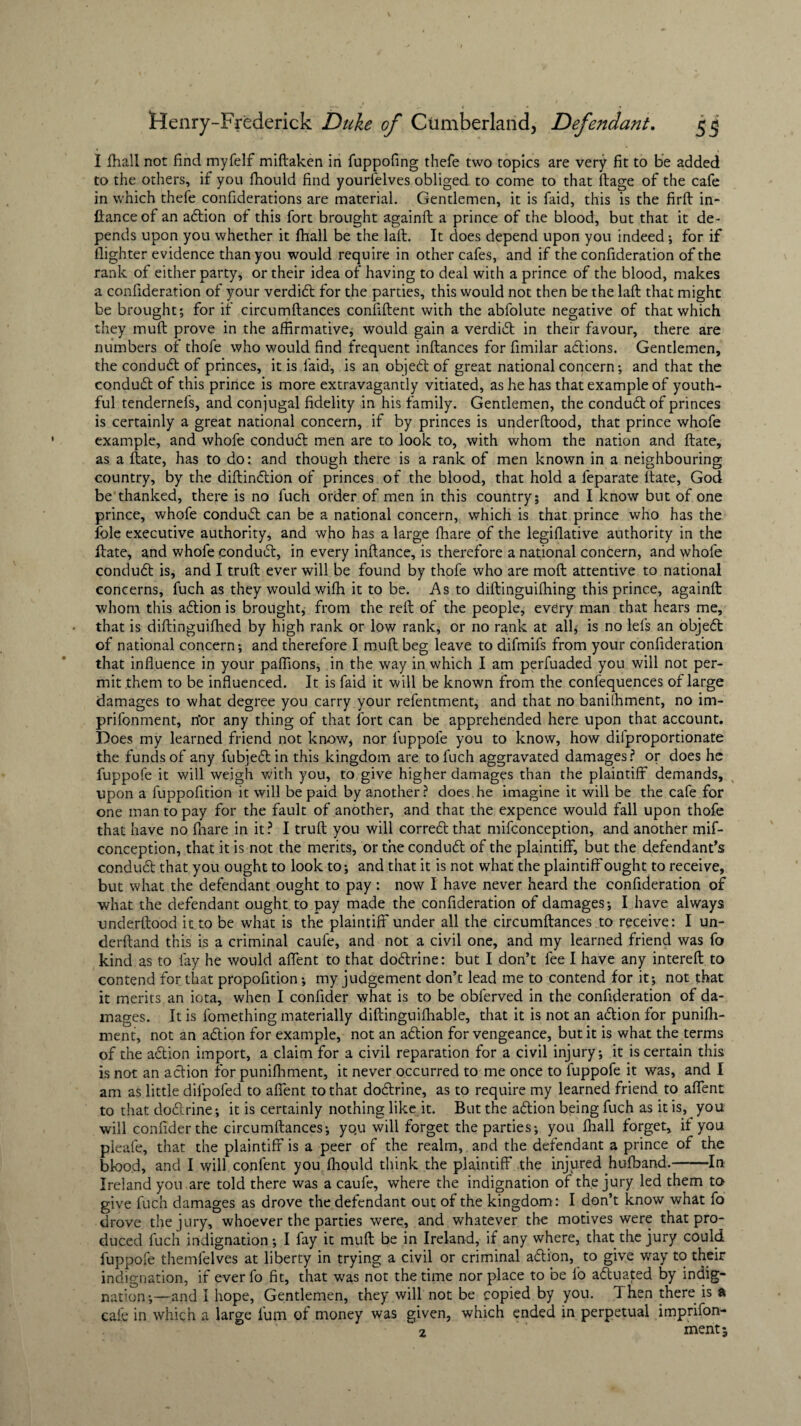 I fhall not find myfelf miftaken in fuppofing thefe two topics to the others, if you fhould find yourfelves obliged to come to that itage of the cafe in which thefe confiderations are material. Gentlemen, it is faid, this is the firft in- fiance of an adtion of this fort brought againft a prince of the blood, but that it de¬ pends upon you whether it fhall be the laft. It does depend upon you indeed •, for if (lighter evidence than you would require in other cafes, and if the confideration of the rank of either party, or their idea of having to deal with a prince of the blood, makes a confideration of your verdidt for the parties, this would not then be the laft that might be brought; for if circumftances confident with the abfolute negative of that which they muft prove in the affirmative, would gain a verdidt in their favour, there are numbers of thofe who would find frequent inftances for fimilar adtions. Gentlemen, the condudt of princes, it is faid, is an objedt of great national concern; and that the condudt of this prince is more extravagantly vitiated, as he has that example of youth¬ ful tendernefs, and conjugal fidelity in his family. Gentlemen, the condudt of princes is certainly a great national concern, if by princes is underftood, that prince whofe example, and whofe condudt men are to look to, with whom the nation and ftate, as a ftate, has to do: and though there is a rank of men known in a neighbouring country, by the diftindtion of princes of the blood, that hold a feparate ftate, God be thanked, there is no fuch order of men in this country; and I know but of one prince, whofe condudt can be a national concern, which is that prince who has the foie executive authority, and who has a large fhare of the legifiative authority in the ftate, and whofe condudt, in every inftance, is therefore a national concern, and whofe condudt is, and I truft ever will be found by thofe who are molt attentive to national concerns, fuch as they would wifti it to be. As to diftinguiftfing this prince, againft whom this adtion is brought, from the reft of the people, every man that hears me, that is diftinguifhed by high rank or low rank, or no rank at all; is no lefs an objedt of national concern; and therefore I muft beg leave to difmifs from your confideration that influence in your paflions, in the way in which I am perfuaded you will not per¬ mit them to be influenced. It is faid it will be known from the confequences of large damages to what degree you carry your refentment, and that no banilhment, no im- prifonment, n'or any thing of that fort can be apprehended here upon that account. Does my learned friend not know* nor luppole you to know, how dilproportionate the funds of any fubjedt in this kingdom are to fuch aggravated damages? or does he fuppofe it will weigh with you, to give higher damages than the plaintiff demands, upon a fuppofition it will be paid by another? does he imagine it will be the cafe for one man to pay for the fault of another, and that the expence would fall upon thofe that have no (hare in it ? I truft you will corredt that mifconception, and another mif- conception, that it is not the merits, or the condudt of the plaintiff, but the defendant’s condudt that you ought to look to; and that it is not what the plaintiff ought to receive, but what the defendant ought to pay: now I have never heard the confideration of what the defendant ought to pay made the confideration of damages; I have always underftood it to be what is the plaintiff under all the circumftances to receive: I un- derftand this is a criminal caufe, and not a civil one, and my learned friend was fo kind as to fay he would affent to that dodtrine: but I don’t fee I have any intereft to contend for that propofition; my judgement don’t lead me to contend for it; not that it merits an iota, when I confider what is to be obferved in the confideration of da¬ mages. It is fomething materially diftinguiffiable, that it is not an action for puniffi- ment, not an adtion for example, not an adtion for vengeance, but it is what the terms of the adtion import, a claim for a civil reparation for a civil injury; it is certain this is not an adtion for punifhment, it never occurred to me once to fuppofe it was, and I am as little difpofed to affent to that dodtrine, as to require my learned friend to affent to that dodtrine; it is certainly nothing like it. But the adtion being fuch as it is, you will confider the circumftances; yo.u will forget the parties; you fhall forget, it you nleafe, that the plaintiff is a peer of the realm, and the defendant a prince of the blood, and I will confent you fhould think the plaintiff the injured hufband.-In Ireland you are told there was a caufe, where the indignation of the jury led them to give fuch damages as drove the defendant out of the kingdom: I don’t know what fo drove the jury, whoever the parties were, and whatever the motives were that pro¬ duced fuch indignation; I fay it muft be in Ireland, if any where, that the jury could fuppofe themfelves at liberty in trying a civil or criminal adtion, to give way to their indignation, if ever fo fit, that was not the time nor place to be fo a&uated by indig¬ nation;—and i hope, Gentlemen, they will not be copied by you. Then there is a cafe in which a large lum of money was given, which ended in perpetual imprifon- 2 ment are very fit to be added