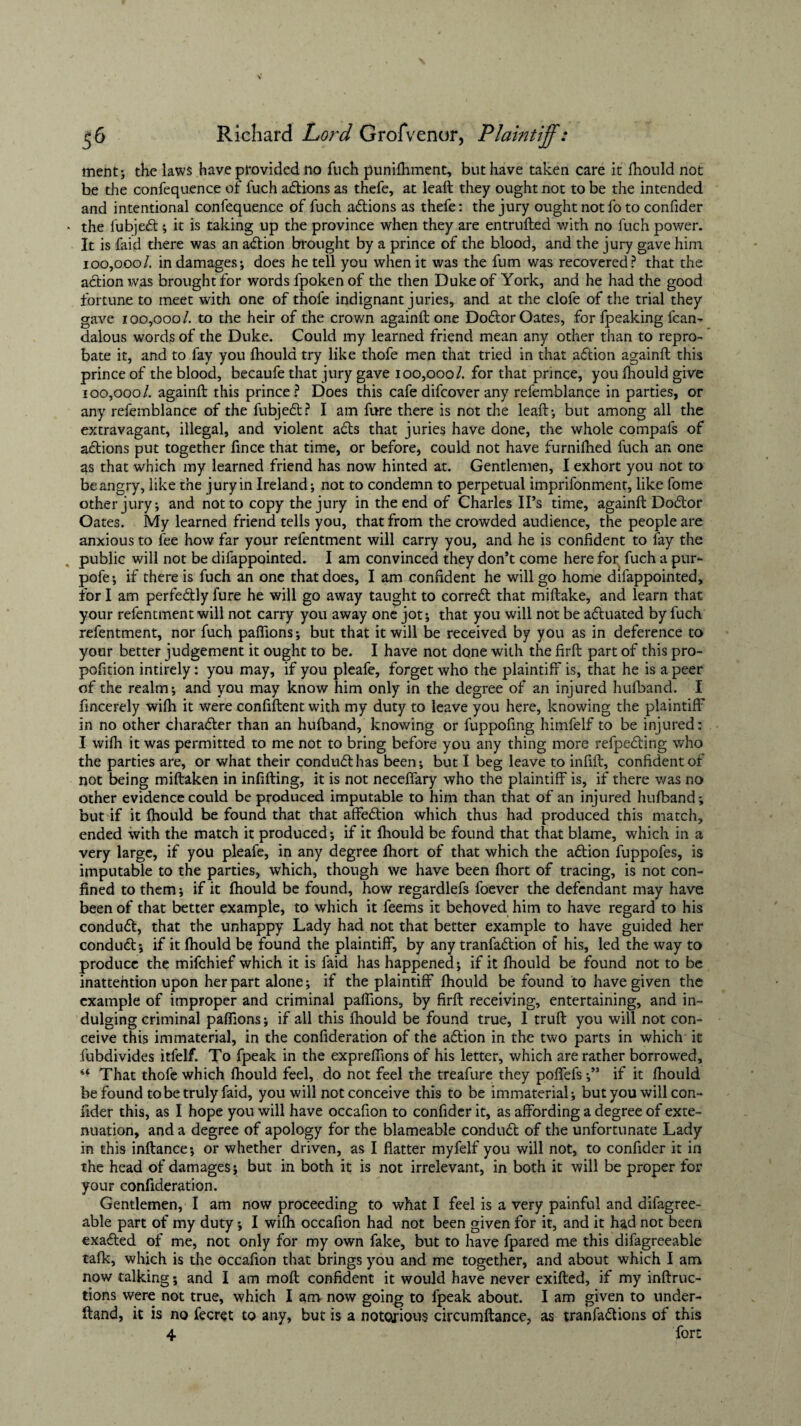 ment; the laws have provided no fuch punifhment, but have taken care it fhould not be the confequence of fuch actions as thefe, at leaft they ought not to be the intended and intentional confequence of fuch actions as thefe: the jury ought not fo to confider the fubjeft; it is taking up the province when they are entrufted with no fuch power. It is faid there was an action brought by a prince of the blood, and the jury gave him 100,000/. in damages; does he tell you when it was the fum was recovered? that the action was brought for words fpoken of the then Duke of York, and he had the good fortune to meet with one of thofe indignant juries, and at the clofe of the trial they gave 100,000/. to the heir of the crown againft one Doctor Oates, for fpeaking fcam dalous words of the Duke. Could my learned friend mean any other than to repro¬ bate it, and to fay you fhould try like thofe men that tried in that aftion againft this prince of the blood, becaufe that jury gave 100,000/. for that prince, you ihould give 100,000/. againft this prince? Does this cafedifcover any refemblance in parties, or any refemblance of the fubjeft? I am fare there is not the leaft; but among all the extravagant, illegal, and violent a£ts that juries have done, the whole compals of actions put together iince that time, or before, could not have furniftied fuch an one as that which my learned friend has now hinted at. Gentlemen, I exhort you not to be angry, like the jury in Ireland; not to condemn to perpetual imprifonment, like fome other jury; and not to copy the jury in the end of Charles IPs time, againft Do6tor Oates. My learned friend tells you, that from the crowded audience, the people are anxious to fee how far your refentment will carry you, and he is confident to fay the public will not be difappointed. I am convinced they don’t come here for fuch a pur- pofe; if there is fuch an one that does, I am confident he will go home difappointed, for I am perfedtly fare he will go away taught to corredt that miftake, and learn that your refentment will not carry you away one jot; that you will not be actuated by fuch refentment, nor fuch paffions; but that it will be received by you as in deference to your better judgement it ought to be. I have not done with the firft part of this pro- pofition intirely: you may, if you pleafe, forget who the plaintiff is, that he is a peer of the realm; and you may know him only in the degree of an injured hufband. I fincerely wifh it were confiftent with my duty to leave you here, knowing the plaintiff in no other character than an hufband, knowing or fuppofing himfelf to be injured: I wifh it was permitted to me not to bring before you any thing more refpefling who the parties are, or what their conduct has been; but I beg leave to infift, confident of not being miftaken in infilling, it is not neceffary who the plaintiff is, if there was no other evidence could be produced imputable to him than that of an injured hufband; but if it fhould be found that that affection which thus had produced this match, ended with the match it produced; if it fhould be found that that blame, which in a very large, if you pleafe, in any degree fhort of that which the aflion fuppofes, is imputable to the parties, which, though we have been fhort of tracing, is not con¬ fined to them; if it fhould be found, how regardlefs foever the defendant may have been of that better example, to which it feems it behoved him to have regard to his conduct, that the unhappy Lady had not that better example to have guided her conduct; if it fhould be found the plaintiff, by any tranfadlion of his, led the way to produce the mifchief which it is faid has happened; if it fhould be found not to be inattention upon her part alone; if the plaintiff fhould be found to have given the example of improper and criminal paffions, by firft receiving, entertaining, and in¬ dulging criminal paffions; if all this fhould be found true, I truft you will not con¬ ceive this immaterial, in the confideration of the adlion in the two parts in which it fubdivides itfelf. To fpeak in the expreffions of his letter, which are rather borrowed. That thofe which fhould feel, do not feel the treafure they poffefs;” if it fhould be found to be truly faid, you will not conceive this to be immaterial; but you will con¬ fider this, as I hope you will have occafion to confider it, as affording a degree of exte¬ nuation, and a degree of apology for the blameable conduct of the unfortunate Lady in this inftance; or whether driven, as I flatter myfelf you will not, to confider it in the head of damages; but in both it is not irrelevant, in both it will be proper for your confideration. Gentlemen, I am now proceeding to what I feel is a very painful and difagree- able part of my duty; I wifh occafion had not been given for it, and it had not been exacted of me, not only for my own fake, but to have fpared me this difagreeable talk, which is the occafion that brings you and me together, and about which I am now talking; and I am moft confident it would have never exifted, if my inftruc- tions were not true, which I am now going to fpeak about. I am given to under- ftand, it is no fecret to any, but is a notorious circumftance, as tranfa&ions of this 4 fort