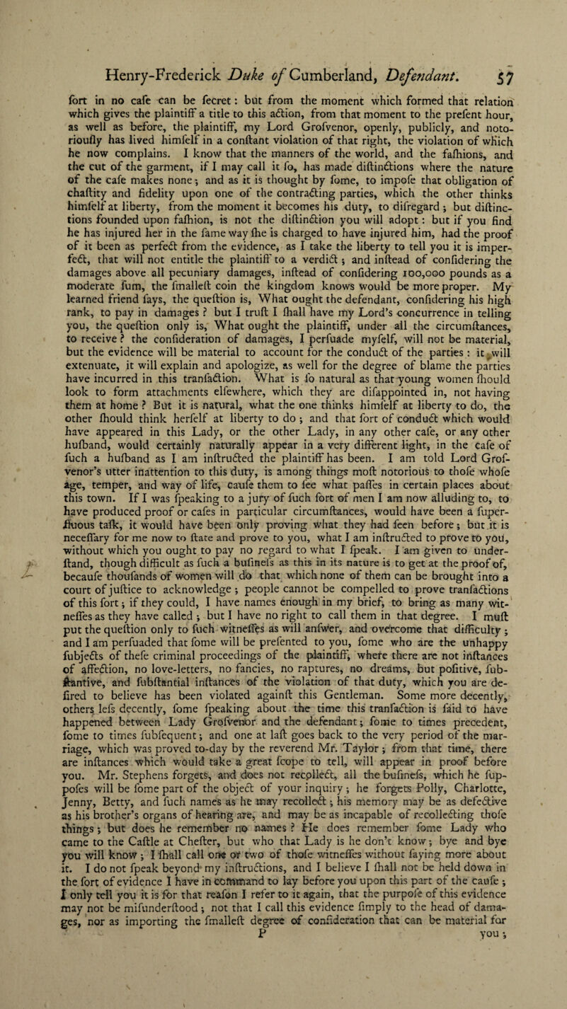 fort in no cafe can be fecret: but from the moment which formed that relation which gives the plaintiff a title to this action, from that moment to the prefent hour, as well as before, the plaintiff, my Lord Grofvenor, openly, publicly, and noto¬ riously has lived himfelf in a conftant violation of that right, the violation of which he now complains. I know that the manners of the world, and the fafhions, and the cut of the garment, if I may call it fo, has made diftindtions where the nature of the cafe makes none ; and as it is thought by fome, to impofe that obligation of chaftity and fidelity upon one of the contracting parties, which the other thinks himfelf at liberty, from the moment it becomes his duty, to difregard ; but distinc¬ tions founded upon fafhion, is not the diftindtion you will adopt: but if you find he has injured her in the fame way fhe is charged to have injured him, had the proof of it been as perfedt from the evidence, as I take the liberty to tell you it is imper¬ fect, that will not entitle the plaintiff to a verdiCt; and inftead of confidering the damages above all pecuniary damages, inftead of confidering 100,000 pounds as a moderate fum, the fmallelt coin the kingdom knows would be more proper. My learned friend fays, the queftion is, What ought the defendant, confidering his high rank, to pay in damages ? but I truft I fhall have my Lord’s concurrence in telling you, the queftion only is, What ought the plaintiff, under all the circumftances, to receive ? the confideration of damages, I perfuade myfelf, will not be material, but the evidence will be material to account for the condudt of the parties : it ^will extenuate, it will explain and apologize, as well for the degree of blame the parties have incurred in this tranlaClion. What is fo natural as that young women fhould look to form attachments elfewhere, which they are difappointed in, not having them at home ? But it is natural, what the one thinks himfelf at liberty to do, the other fhould think herfelf at liberty to do ; and that fort of condudt which would have appeared in this Lady, or the other Lady, in any other cale, or any other hufband, would certainly naturally appear in a very different light, in the cafe of fuch a hufband as I am inftrudted the plaintiff has been. I am told Lord Grof- venor’s utter inattention to this duty, is among things moft notorious to thofe whofe age, temper, and way of life, caufe them to fee what paffes in certain places about this town. If I was fpeaking to a jury of fuch fort of men I am now alluding to, to have produced proof or cafes in particular circumftances, would have been a fuper- ffuous talk, it would have been only proving what they had feen before; but it is neceffary for me now to ftate and prove to you, what I am inftrudted to prove to you, without which you ought to pay no regard to what I {peak. I am given to under- ftand, though difficult as fuch a bufinefs as this in its nature is to get at the proof of, becaufe thoufands of women will do that which none of them can be brought into a court of juftice to acknowledge ; people cannot be compelled to prove tranfadtions of this fort; if they could, I have names enough in my brief, to bring as many wit- neffes as they have called ; but I have no right to call them in that degree. I muft put the queftion only to fuch witnelfes as will anfwer, and overcome that difficulty ; and I am perfuaded that fome will be prefented to you, fome who are the unhappy fubjedts of thefe criminal proceedings of the plaintiff, where there are not inftances of affedtion, no love-letters, no fancies, no raptures, no dreams, but pofitive, fub- jfkantive, and fubftantial inftances of the violation of that duty, which you are de- fired to believe has been violated againft this Gentleman. Some more decently, others lefs decently, fome {peaking about the time this tranfadlion is faid to have happened between Lady Grofvenor and the defendant; fome to times precedent, fome to times fubfequent; and one at laft goes back to the very period of the mar¬ riage, which was proved to-day by the reverend Mr. Taylor ; from that time, there are inftances which would take a great fcope to tell, will appear in proof before you. Mr. Stephens forgets, and does not recplledt, all fhe bufinefs, which he fup- pofes will be fome part of the objedt of your inquiry ; he forgets Polly, Charlotte, Jenny, Betty, and fuch names as he may recoiled!; his memory may be as defedtive as his brother’s organs of hearing are, and may be as incapable of recolledting thofe things ; but does he remember no names ? He does remember fome Lady who came to the Caftle at Chefter, but who that Lady is he don’t know; bye and bye you will know ; I {hall call one or two of thofe witneffes without faying more about it. I do not fpeak beyond my inftrudtions, and I believe I fhall not be held down in the fort of evidence I have in command to lay before you upon this part of the caufe ; I only tell you it is for that reafon I refer to it again, that the purpofe of this evidence may not be mifunderftood; not that I call this evidence fimply to the head of dama¬ ges, nor as importing the frnalleft: degree of confideration that can be material for P you •,