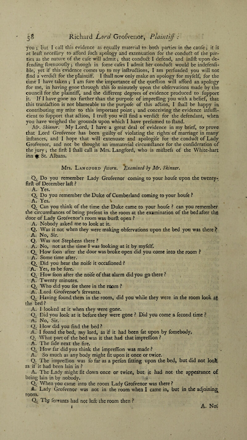 );ou ; but I call this evidence as equally material to both parties in the caufe •, it is at leaft necefiary to afford fuch apology and extenuation for the condudt of the par¬ ties as the nature of the cafe will admit; that condudt I defend, and infifl upon de¬ fending ftrenuoufiy ; though in fome cafes I admit her conduct would be indefenfi- ble, yet if this evidence comes up to my inftrufbions, I am perfuaded you will non find a verdidl for the plaintiff. I fhall now only make an apology for myfelf, for the time I have taken ; I am fure the importance of the queftion will afford an apology for me, in having gone through this fo minutely upon the obfervations made by the council for the plaintiff, and the different degrees of evidence produced to fupport it. If I have gone no farther than the purpofe of impreffing you with a belief, that this tranfa&ion is not blameable to the purpofe of this aftion, I fhall be happy in contributing my rriite to this important point; and conceiving the evidence infuffi- Cient to fupport that action, I trufl you will find a verdid for the defendant, when you have weighed the grounds upon which I have prefumed to ftand. Mr. Skinner. My Lord, I have a great deal of evidence in my brief, to prove that Lord Grofvenor has been guilty of violating the rights of marriage in many ihftances, and I hope that will extenuate and apologife for the condud of Lady Grofvenor, and not be thought an immaterial circumftance for the confideration of the jury; the firfl I fhall call is Mrs* Langford, who is miftrefs of the White-hart inn t|t St. Albans* Mrs. Langford fworn. Examined by Mr. Skinner. Ck Do you remember Lady Grofvenor coming to your houfe upon the twenty- firft of December lafl ? A. Yes. Ck Do you remember the Duke of Cumberland coming to your houfe ? A. Yes. t, Can you think of the time the Duke came to your houfe ? can you remember the circumttances of being prefent in the room at the examination of the bed after the door of Lady Grofvenor’s room was burft open ? A. Nobody asked me to look at it. Q. Was it not when they were making obfervations upon the bed you was there ? A. No, Sir. Q. Was not Stephens there ? A. No, not at the time I was looking at it by myfelf. How foon after the door was broke open did you come into the room ? A. Some time after. Ck Did you hear the noife it occafioned ? A. Yes, to be fure. Ck How foon after the noife of that alarm did you go there ? A. Twenty minutes. Who did you fee there in the room ? A. Lord Grofvenor’s fervants. Ck Having found them in the room, did you while they were in the room look at the bed? A. I looked at it when they were gone. Ck Did you look at it before they were gone ? Did you come a fecond time ? A. No, Sir. Ck How did you find the bed ? A. I found the bed, my lord, as if it had been fat upon by fomebody. Q. What part of the bed was it that had that imprefiion ? A. The fide next the fire. How far did you think the imprefiion was made ? A. So much as any body might fit upon it once or twice. Q. The imprefiion was fo far as a perfon fitting upon the bed, but did not look as if it had been lain in ? A. The Lady might fit down once or twice, but, it had not the appearance of being lain in by nobody. ft# Ck When you came into the room Lady Grofvenor was there ? A. Lady Grofvenor was not in the room when I came in, but in the adjoining^ room. Ck Th^ fervants had not left the room then ? i A. No: