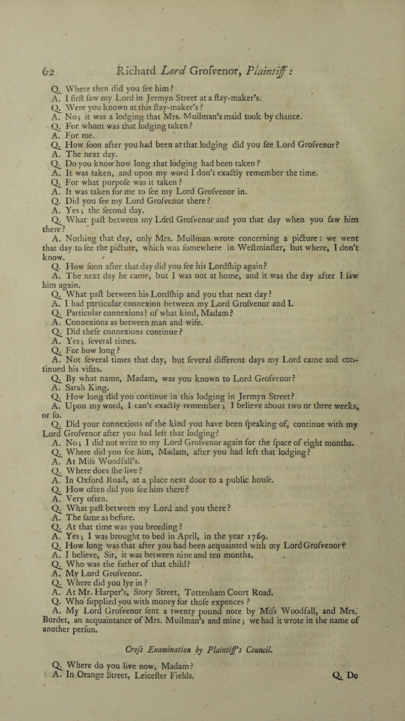 Where then did you fee him ? A. I firft faw my Lord in Jermyn Street at a ftay-maker’s. Ck Were you known at this ftay-maker’s ? A. No*, it was a lodging that Mrs. Muilman’smaid took by chance. Ck For whom was that lodging taken ? A. For me. How foon after you had been at that lodging did you fee Lord Grofvenor? A. The next day. Do you know how long that lodging had been taken ? A. It was taken, and upon my word I don’t exadtly remember the time. Ck For what purpofe was it taken ? A. It was taken forme to fee my Lord Grofvenor in. Q. Did you fee my Lord Grofvenor there ? A. Yes; the fecond day. What paft between my Lord Grofvenor and you that day when you faw him there ? A. Nothing that day, only Mrs. Muilman wrote concerning a pidlure: we went that day to fee the pidture, which was fomewhere in Weftminfter, but where, I don’t know. Q. How foon after that day did you fee his Lordfhip again? A. The next day he came, but I was not at home, and it was the day after I faw him again. What paft between his Lordfhip and you that next day? A. I had particular connexion between my Lord Grofvenor and L Particular connexions! of what kind. Madam? A. Connexions as between man and wife. Did thefe connexions continue? A. Yes; feveral times. For how long ? A. Not feveral times that day, but feveral different days my Lord came and con¬ tinued his vifits. Ch By what name, Madam, was you known to Lord Grofvenor? A. Sarah King. How long did you continue in this lodging in Jermyn Street? A. Upon my word, I can’t exactly remember; I believe about two or three weeks, or fo. Ck Did your connexions of the kind you have been fpeaking of, continue with my Lord Grofvenor after you had left that lodging? A. No; I did notv/rite to my Lord Grofvenor again for the fpace of eight months. Where did you fee him, Madam, after you had left that lodging? A. At Mifs Woodfall’s. Ck Where does die live ? A. In Oxford Road, at a place next door to a public houfe. How often did you fee him there? A. Very often. Ck What paft between my Lord and you there ? A. The fame as before. Ck At that time was you breeding ? A. Yes; I was brought to bed in April, in the year 1769. How long was that after you had been acquainted with my Lord Grofvenor'? A. I believe. Sir, it was between nine and ten months. Who was the father of that child? A. My Lord Grofvenor. Where did you lye in ? A. At Mr. Harper’s, Story Street, Tottenham Court Road. Q. Who fuppliedyou with money for thofe expences ? A. My Lord Grofvenor fent a twenty pound note by Mifs Woodfall, and Mrs.' Burdet, an acquaintance of Mrs. Muilman’s and mine; we had it wrote in the name of another perfon. Crofs Examination by Plaintiff's Council. Where do you live now. Madam? A. In Orange Street, Leicefter Fields. Do