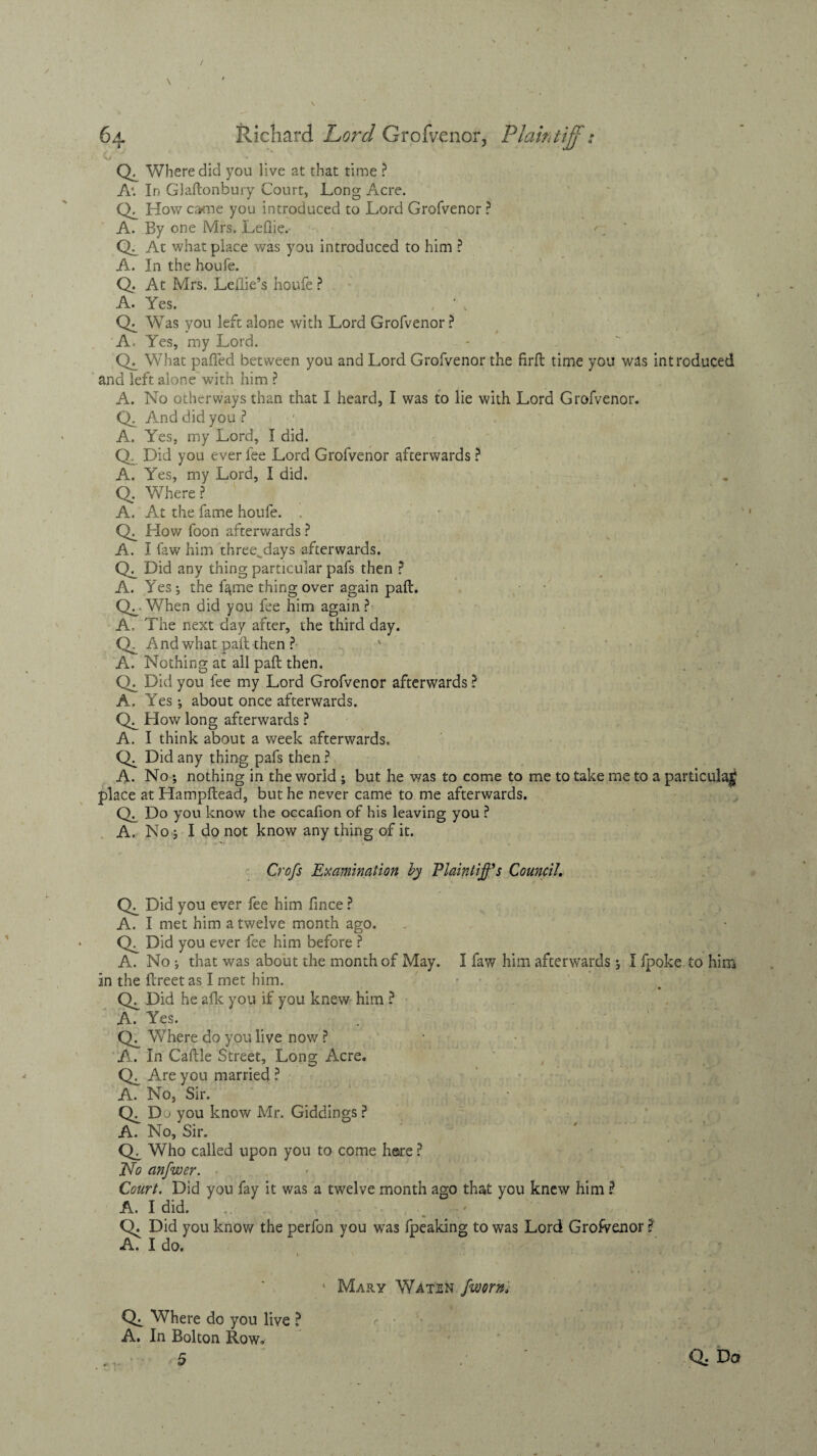 CX Where did you live at that time ? A’. In Glaftonbury Court, Long Acre. CX How came you introduced to Lord Grofvenor ? A. By one Mrs. LeQie.- CL At what place was you introduced to him ? A. In the houfe. Q. At Mrs. Ledie’s houfe ? A. Yes. , ' . CX Was you left alone with Lord Grofvenor ? A. Yes, my Lord. CX What palled between you and Lord Grofvenor the firfb time you was introduced and left alone with him ? A. No otherways than that I heard, I was to lie with Lord Grofvenor. Q. And did you? A. Yes, my Lord, I did. Q. Did you ever fee Lord Grofvenor afterwards ? A. Yes, my Lord, I did. CX Where ? A. At the fame houfe. . CX How foon afterwards ? A. I law him three_days afterwards. CL Did any thing particular pafs then ? A. Yes ; the f^me thing over again pad. CL When did you fee him again ? A, The next day after, the third day. Q. And what pad then ? A. Nothing at all pad then. CX Did you fee my Lord Grofvenor afterwards ? A. Yes *, about once afterwards. CL How long afterwards ? A. I think about a week afterwards. CL Did any thing pafs then ? A. No; nothing in the world ; but he was to come to me to take me to a particular place at Hampdead, but he never came to me afterwards. CL Do you know the occafion of his leaving you ? A. No; I do not know any thing of it. Crofs Examination by Plaintiffs Council. CX Did you ever fee him fince ? A. I met him a twelve month ago. CX Did you ever fee him before ? A. No ; that was about the month of May. I faw him afterwards; I fpoke to him In the dreet as I met him. CX Did he afk you if you knew him ? A. Yes. CX Where do you live now ? K, In Cadle Street, Long Acre. CX Are you married ? A. No, Sir. CL Du you know Mr. Giddings ? A. No, Sir. CX Who called upon you to come here ? No anfwer. Court. Did you fay it was a twelve month ago that you knew him ? A. I did. CX Did you know the perfon you was fpeaking to was Lord Grofvenor ? A. I do. Mary Waten /worn, CX Where do you live ? A. In Bolton Row.