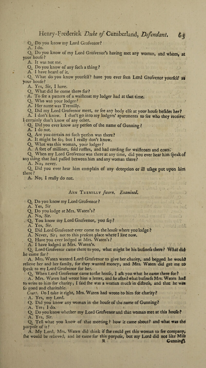 Q. Do you know my Lord Grofvenor? A. Ido. CK Do you know of my Lord Grofvenor’s having met any woman, and whom, at your houfe ? A. It was hot me. <L Do you know of any fuch a thing ? A. I have heard of it. Ck What do you know yourfelf? have you ever feen Lord Grofvenor yourfelf at your houfe? A. Yes, Sir, I have. CL What did he come there for? A. To fee a pattern of a waiftcoat my lodger had at that time. CL Who was your lodger? * A. Her name was Tremilly. CL Did my Lord Grofvenor meet, or fee any body elfe at your houfe beftdes her? A. I don’t know. I don’t go into my lodgers’ apartments to fee who they receive.1 I certainly don’t know of any other. CL Did you ever know any perfon of the name of Gunning ? A. I do not. CL Are you certain no fuch perfon was there? A. It might be fo; but I really don’t know. CL What was this woman, your lodger? A. A fort of milliner, fold ruffles, and had cording for waiftcoats and coats; CL When my Lord Grofvenor was there at any time, did you ever hear him fpeakof any thing that had pafled between him and any woman there? A. No; never. CL Did you ever hear him complain of any deception or ill ufage put upon himi there ? A. No; I really do not. Ann Tremilly fworn. Examined. CL Do you know my Lord Grofvenor ? A. Yes, Sir , . •' . CL Do you lodge at Mrs. Waten’s ? A. No, Sir. CL You know my Lord Grofvenor, you fay? A. Yes, Sir. .... CL Did Lord Grofvenor ever come to the houie where yoil lodge ? A. Never, Sir; not to this prefent place where I live now. CL Have you ever lodged at Mrs. Waten’s ? A. I have lodged at Mrs. Waten’s. CL Lord Grofvenor came there to you, what might be hisbufinefs there? What did he come for ? A. Mrs. Waten wanted Lord Grofvenor to give her charity, and begged he would relieve her and her family, for they wanted money; and Mrs. Waten did get me to fpeak to my Lord Grofvenor for her. CL When Lord Grofvenor came to the houfe, I alk you what he came there for? A. Mrs. Waten had wrote him a letter, and he afked what bufinefs Mrs. Waten had to write to him for charity; I faid fhe was a woman much in diftrefs, and that he was: fo good and charitable. \ Court. Do I take it right, Mrs. Waten had wrote to him for charity? A. Yes, my Lord. Q. Did you know any woman in the houfe of the name of Gunning? A. Yes; I do; (L Do you know whether my Lord Grofvenor and that woman met at this houfe ? A. Yes, Sir. . j <' CL Tell what you know of that meeting ? how it came about? and what was the purpofe of it? A. My Lord, Mrs. Waten did think if (be could get this woman to fee company, {he would be relieved, and he came for this purpofe, but my Lord did not like Mifs R Gunning^