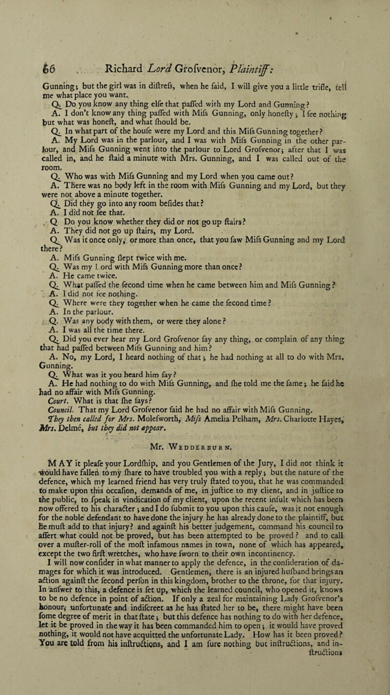 Gunning; but the girl was in diftrefs, when he faid, I will give you a little trifle, tell me what place you want. Do you know any thing elfe that pafled wirh my Lord and Gunning? A. I don’t know any thing pafled with Mifs Gunning, only honefty ; I fee nothing but what was honeft, and what fliould be. In what part of the houfe were my Lord and this Mifs Gunning together? A. My Lord was in the parlour, and I was with Mifs Gunning in the other par¬ lour, and Mifs Gunning went into the parlour to Lord Grofvenor; after that I was called in, and he ftaid a minute with Mrs. Gunning, and I was called out of the room. Who was with Mifs Gunning and my Lord when you came out? A. There was no body left in the room with Mifs Gunning and my Lord, but they were not above a minute together. QL Did they go into any room befides that ? A. I did not fee that. Q Do you know whether they did or not go up flairs? A. They did not go up flairs, my Lord. CL Was it once only,' or more than once, that you faw Mifs Gunning and my Lord there ? A. Mifs Gunning flept twice with me. Was my Lord with Mifs Gunning more than once? A. He came twice. CL What pafled the fecond time when he came between him and Mifs Gunning? A. I did not ice nothing. Where were they together when he came the fecond time ? A. In the parlour. Q. Was any body with them, or were they alone ? A. I was all the time there. Did you ever hear my Lord Grofvenor fay any thing,. or complain of any thing that had pafled between Mifs Gunning and him? A. No, my Lord, I heard nothing of that; he had nothing at all to do with Mrs. Gunning. What was it you heard him fay? A. He had nothing to do with Mifs Gunning, and fhe told me the fame; he faid he had no affair with Mifs Gunning. Court. What is that fhe fays? Council. That my Lord Grofvenor faid he had no affair with Mifs Gunning. They then called for Mrs. Molefworth, Mifs Amelia Pelham, Mrs. Charlotte Hayes, Mrs. Delme, but they did not appear, Mr. Wedderburn. M AY it pleafe your Lordfhip, and you Gentlemen of the Jury, I did not think it \irould have fallen to my fhare to have troubled you with a reply; but the nature of the defence, which my learned friend has very truly ftated to you, that he was commanded to make upon this occafion, demands of me, in juftice to my client, and in juftice to the public, to fpeak in vindication of my client, upon the recent infult which has been now offered to his character ; and I do fubmit to you upon this caufe, was it not enough for the noble defendant to have done the injury he has already done to the plaintiff, but liemuft add to that injury? and againft his better judgement, command his council to affert what could not be proved, but has been attempted to be proved ? and to call over a mufter-roll of the moft infamous names in town, none of which has appeared, except the two firft wretches, who have fworn to their own incontinency. I will nowconfider in what manner to apply the defence, in the confideration of da¬ mages for which it was introduced. Gentlemen, there is an injured hufband brings an action againft the fecond perfon in this kingdom, brother to the throne, for that injury. In anfwer to this, a defence is fet up, which the learned council, who opened it, knows to be no defence in point of aftion. If only a zeal for maintaining Lady Grofvenor’s honour,- unfortunate and indifereet as he has ftated her to be, there might have been fome degree of merit in that ftate; but this defence has nothing to do with her defence, let it be proved in the way it has been commanded him to open; it would have proved nothing, it would not have acquitted the unfortunate Lady. How has it been proved ? You are told from his inftru&ions, and I am fure nothing but inftru&ions, and in- ftruddions