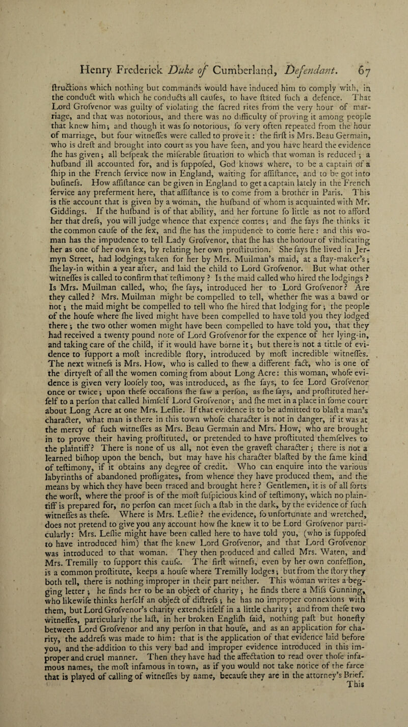 ftru&ions which nothing but commands would have induced him to comply with, in the conduct with which he conduces all cailfes, to have dated fuch a defence. That Lord Grolvenor was guilty of violating the facred rites from the very hour of mar¬ riage, and that was notorious, and there was no difficulty of proving it among people that knew him; and though it was fo notorious, fo very often repeated from the hour of marriage, but four witnefles were called to prove it: the firft is Mrs. Beau Germain, who is dred and brought into court as you have Teen, and you have heard the evidence fhe has given; all befpeak the miferable fituation to which that woman is reduced ; a hufband ill accounted for, and is fuppofed, God knows where, to be a captain of a fhip in the French fervice now in England, waiting for affidance, and to be got into bufinefs. How affidance can be given in England to get a captain lately in the French fervice any preferment here, that affidance is to come from a brother in Paris. This is the account that is given by a woman, the hufband of whom is acquainted with Mr. Giddings. If the hufband is of that ability, arid her fortune fo little as not to afford her that drefs, you will judge whence that expence comes; and fhe fays fhe thinks it the common caufe of the fex, and fhe has the impudence to come here: and this wo¬ man has the impudence to tell Lady Grofvenor, that fhe has the honour of vindicating her as one of her own fex, by relating her own proditution. She fays fhe lived in Jfer- myn Street, had lodgings taken for her by Mrs. Muilman’s maid, at a day-maker’s; fhe lay-in within a year after, and laid the child to Lord Grofvenor. But what other witnefles is called to confirm that tedimony ? Is the maid called who hired the lodgings ? Is Mrs. Muilman called, who, fhe fays, introduced her to Lord Grofvenor? Are they called? Mrs. Muilman might be compelled to tell, whether fhe was a bawd or not; the maid might be compelled to tell who fhe hired that lodging for; the people of the houfe where fhe lived might have been compelled to have told you they lodged there; the two other women might have been compelled to have told you, that they had received a twenty pound note of Lord Grofvenor for the expence of her lying-in, and taking care of the child, if it would have borne it; but there is not a tittle of evi¬ dence to fupport a moft incredible ftory, introduced by mofl incredible witneffes. The next witnefs is Mrs. How, who is called to fhew a different facf, who is one of the dirtyeft of all the women coming from about Long Acre: this woman, whofe evi¬ dence is given very loofely too, was introduced, as fhe fays, to fee Lord Grofvenor once or twice; upon thefe occafions fhe faw a perfon, as fhe fays, and proftituted her- felf to a perfon that called himfelf Lord Grofvenor; and fhe met in a place in fome court about Long Acre at one Mrs. Leflie. If that evidence is to be admitted to blafta man’s charader, what man is there in this town whofe charader is not in danger, if it was at the mercy of fuch witneffes as Mrs. Beau Germain and Mrs. How, who are brought in to prove their having proftituted, or pretended to have proftituted themfelves to the plaintiff? There is none of us all, not even the graveft charader; there is not a learned bifhop upon the bench, but may have his charader blafted by the fame kind of teftimony, if it obtains any degree of credit. Who can enquire into the various labyrinths of abandoned profligates, from whence they have produced them, and the means by which they have been traced and brought here ? Gentlemen, it is of all forts the worft, where the proof is of the moft fufpicious kind of teftimony, which no plain¬ tiff is prepared for, no perfon can meet fuch a ftab in the dark, by the evidence of fuch witneffes as thefe. Where is Mrs. Leflie? the evidence, fo unfortunate and wretched, does not pretend to give you any account how fine knew it to be Lord Grofvenor parti¬ cularly: Mrs. Leflie might have been called here to have told you, (who is fuppofed to have introduced him) that fhe knew Lord Grofvenor, and that Lord Grofvenor was introduced to that woman. They then produced and called Mrs. Waten, and Mrs. Tremilly to fupport this caufe. The firft witnefs, even by her own confeflion, is a common proftitute, keeps a houfe where Tremilly lodges; but from the ftory they both tell, there is nothing improper in their part neither. This woman writes a-beg¬ ging letter ; he finds her to be an object of charity; he finds there a Mils Gunning, who likewife thinks herfelf an objedt of diftrefs; he has no improper connexions with them, but Lord Grofvenor’s charity extends itfelf in a little charity; and from thefe two witneffes, particularly the laft, in her broken Englifh faid, nothing paft but honefty between Lord Grofvenor and any perfon in that houfe, and as an application for cha¬ rity, the addrefs was made to him: that is the application of that evidence laid before you, and the-addition to this very bad and improper evidence introduced in this im¬ proper and cruel manner. Then they have had the affedlation to read over thofe infa¬ mous names, the moft infamous in town, as if you would not take notice of the farce that is played of calling of witnefles by name, becaufe they are in the attorney’s Brief. This