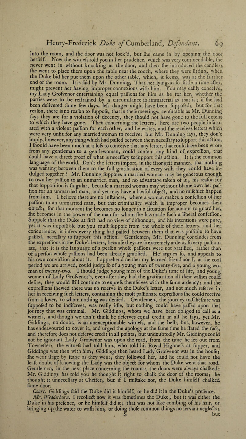 into the room, and the door was not lock’d, but Hie came in by opening the door herfelf. Nov/ the witnefs told you in her prudence, which was very commendable, (he never went in without knocking at the door, and then fine introduced the candles * fhe went to place them upon the table near the couch, where they were fitting, when the Duke bid her put them upon the other table, which, it fcems, was at the further end of the room. It is faid by Mr. Dunning, That her lying-in fo little a time after, might prevent her having improper connexions with him. You may eafily conceive, my Lady Grofvenor entertaining equal paffions for him as he for her, whether the parties were to be reftrained by a circumftance fo immaterial as that is; if fhe had been delivered fome few days, lefs danger might have been fuppofed; but for that reafon, there is no reafon to fuppofe, that in thefe meetings, cenlurable as Mr, Dunning fays they are for a violation of decency, they fhould not have gone to the full extent to which they have gone. Then concerning the letters; here are two people infatu¬ ated with a violent paffion for each other, and he writes, and fhe receives letters which were very unfit for any married woman to receive: but Mr. Dunning fays, they don’t imply, however, any thing which had paffed between themneceffarytofupport thisa&ion, I fhould have been much at a lofs to conceive that any letter, that could have been wrote from any gentleman to a gentlewoman, could conta'n any kind of exprefiion, that could have a diredt proof of what is neceffary tofupport this adlion. It is the common language of the world. Don’t the letters import, in the ftrongeft manner, that nothing was wanting between them to the full gratification of every wifh they could have in¬ dulged together ? Mr. Dunning fuppofes a married woman may be generous enough to own her paffion to an unmarried man, and no advantage taken of it; his reafon for that fuppolicion is fingular, becaufe a married woman may without blame own her paf¬ fion for an unmarried man, and yet may have a lawful objedt, and no mifchief happen from him. I believe there are no inftances, where a woman makes a confeffion of her paffion to an unmarried man, but that criminality which is improper becomes their objedt; for that moment fhe becomes no longer in a fituation for honour to guard her, fhe becomes in the power of the man for whom fhe has made fuch a liberal confeffion. Suppofe that the Duke at firfi: had no view of difhonour, and his intentions were pure, yet it was impoffible but you muft fuppofe from the whole of thefe letters, and her concurrence, it infers every thing had paffed between them that was poffible to have paffed, neceffary to fupport this adtion, Gentlemen, Mr. Dunning concludes from the expreffions in the Duke’s letters, becaufe they are fo extremely ardent, fo very paffion- ate, that it is the language of a perfon whofe paffions were not gratified, rather than of a perfon whofe paffions had been already gratified. He argues fo, and appeals to his own convidtion about it. I apprehend neither my learned friend nor I, at the cool period we are arrived, could judge fo of a young man of twenty-five, and a young wo¬ man of twenty-two. I fhould judge young men of the Duke’s time of life, and young women of Lady Grofvenor’s, even after they had the gratification all their wifhes could defire, they would ftill continue to exprefs themfelves with the fame ardency; and the expreffions fhewed there was no referve in the Duke*s letter, and not much referve in her in receiving fuch letters, containing the moft paffionate expreffions fhe could receive from a lover, to whom nothing was denied. Gentlemen, the journey to Chefnire was fuppofed to be indifcreet, was really idle, but nothing could have paffed upon that journey that was criminal. Mr. Giddings, whom we have been obliged to call as a witnefs, and though we don’t think he deferves equal credit in all he fays, yet Mr. Giddings, no doubt, is an unexceptionable witnefs, and the beft; but, however, he has endeavoured to cover it, and urged the apology at the fame time he ftated the fact, and therefore does not deferve credit in all points; but undoubtedly Mr. Giddings could not be ignorant Lady Grofvenor was upon the road, from the time he fet out from Towcelter; the witnefs had told him, who told his Royal Highnefs at fupper, and Giddings was then with him; Giddings then heard Lady Grofvenor was in the houfe; fhe went ftage by ftage as they went; they followed her, and he could not have the leaft doubt of knowing the Lady was the objeft for whom the Duke went that road. Gentlemen, in the next place concerning the rooms; the doors were always chalked: Mr. Giddings has told you he thought it right to chalk the door of the rooms; he thought it unneceffary at Chefter; but if I miftake not, the Duke himfelf chalked fome door. Court. Giddings faid the Duke did it himfelf, or he did it in the Duke’s prefence. Mr. Wedderburn. I recolledt now it was fometimes the Duke; but it was either the Duke in his prefence, or he himfelf did it; that was not like combing of his hair, or bringing up the water to wafh him, or doing thofe common things no fervant negle<5ts; S but