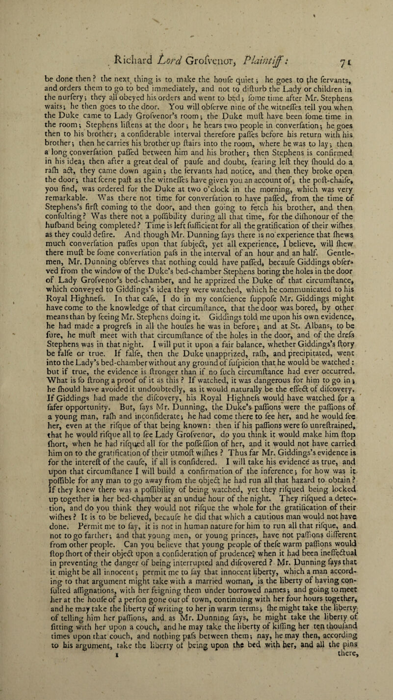 be done then ? the next thing is to make the houCe quiet •, he goes to {.he fervants, and orders them to go to bed immediately, and not to difturb the Lady or children in the nurfery; they all obeyed his orders and went to bed; fome time after Mr. Stephens waits; he then goes to the door. You will obferve nine of the witneffes tell you when the Duke came to Lady Grofvenor’s room; the Duke mud have been fome time in the room; Stephens liftens at the door; he hears two people in converfation; he goes then to his brother; a confiderable interval therefore paffes before his return with his brother; then he carries his brother up flairs into the room, where he was to lay; then a long converfation palled between him and his brother; then Stephens is confirmed in his idea; then after a great deal of paufe and doubt, fearing left they fhould do a rafh adl, they came down again; the lervants had notice, and then they broke open the door; that fcene paft as the witneffes have given you an account of; the poft-chaife, you find, was ordered for the Duke at two o’clock in the morning, which was very- remarkable. Was there not time for converfation to have paffed, from the time of Stephens’s firft coming to the door, and then going to fetch his brother, and then confulting? Was there not a poffibility during all that time, for the difhonour of the hufband being completed ? Time is left fufficient for all the gratification of their wifhes as they could defire. And though Mr. Dunning fays there is no'experience that fhews much converfation paffes upon that fubjedt, yet all experience, I believe, will fhew there muft be fome converfation pais in the interval of an hour and an half. Gentle¬ men, Mr. Dunning obferves that nothing could have paffed, becaufe Giddings obfer* ved from the window of the Duke’s bed-chamber Stephens boring the holes in the door of Lady Grofvenor’s bed-chamber, and he apprized the Duke of that circumftance, which conveyed to Giddings’s idea they were watched, which he communicated to his Royal Highnefs. In that cafe, I do in my confcience fuppofe Mr. Giddings might have come to the knowledge of that circumftance, that the door was bored, by other means than by feeing Mr. Stephens doing it. Giddings told me upon his own evidence, he had made a progrefs in all the houfes he was in before; and at St. Albans, to be fure, he muft meet with that circumftance of the holes in the door, and of the drefs Stephens was in that night. I will put it upon a fair balance, whether Giddings’s ftory be falfe or true. If falfe, then the Duke unapprized, rafh, and precipitated, went into the Lady’s bed-chamber without any ground of fufpicion that he would be watched : but if true, the evidence is ftronger than if no fuch circumftance had ever occurred. What is fo ftrong a proof of it as this ? If watched, it was dangerous for him to go in j he fhould have avoided it undoubtedly, as it would naturally be the effeft of difeovery. If Giddings had made the difeovery, his Royal Highnefs would have watched for a fafer opportunity. But, fays Mr. Dunning, the Duke’s paflions were the paflions of a young man, rafh and inconfiderate; he had come there to fee her, and he would fee her, even at the rifque of that being known: then if his paflions were fo unreftrained, that he would rifque all to fee Lady Grofvenor, do you think it would make him flop fhort, when he had rifqued all for the pofteffion of her, and it would not have carried him on to the gratification of their utmoft wifhes ? Thus far Mr. Giddings’s evidence is for the intereft of the caufe, if all is confidered. I will take his evidence as true, and upon that circumftance I will build a confirmation of the inference; for how was it poflible for any man to go away from the object he had run all that hazard to obtain ? If they knew there was a poffibility of being watched, yet they rifqued being locked up together in her bed-chamber at an undue hour of the night. They rifqued a detec* tion, and do you think they would not rifque the whole for the gratification of their wifhes ? It is to be believed, becaufe he did that which a cautious man would not have done. Permit me to fay, it is not in human nature for him to run all that rifque, and not to go farther; and that young men, or young princes, have not paflions different from other people. Can you believe that young people of thefe warm paflions would flop fhort of their object upon a confideration of prudence^ when it had been ineffectual in preventing the danger of being interrupted and difeovered ? Mr. Dunning fays that it might be all innocent; permit me to fay that innocent liberty, which a man accord¬ ing to that argument might take with a married woman, is the liberty of having con- fulted aflignations, with her feigning them under borrowed names; and going tomeet her at the houfeof a perfon gone out of town, continuing with her four hours together, and he may take the liberty of writing to her in warm terms; fhe might take the liberty of telling him her paflions, and. as Mr. Dunning fays, he might take the liberty of fitting with her upon a couch, and he may take the liberty of kifling her tenthouland times upon that couch, and nothing pafs between them; nay, he may then, according to his argument, take the liberty of being upon the bed with her, and all the pins i there.