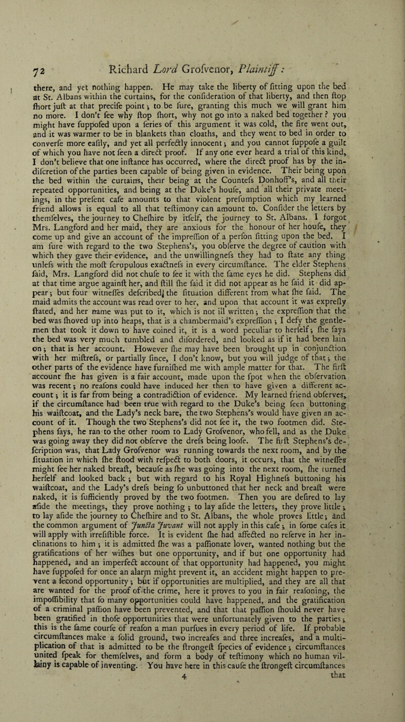 there, and yet nothing happen. He may take the liberty of fitting upon the bed at St. Albans within the curtains, for the confideration of that liberty, and then flop fhortjuft at that precife point; to be lure, granting this much we will grant him no more. I don’t fee why flop Ihort, why not go into a naked bed together ? you might have fuppofed upon a feries of this argument it was cold, the fire went out, and it was warmer to be in blankets than cloaths, and they went to bed in order to converfe more eafily, and yet all perfectly innocent; and you cannot iuppoie a guilt of which you have not feen a dired: proof. If any one ever heard a trial of this kind, I don’t believe that one inftance has occurred, where the dired proof has by the in- difcretion of the parties been capable of being given in evidence. Their being upon the bed within the curtains, their being at the Countefs Donhoff’s, and all their repeated opportunities, and being at the Duke’s houfe, and all their private meet¬ ings, in the prefent cafe amounts to that violent prefumption which my learned friend allows is equal to all that teftimony can amount to. Confider the letters by themfelves, the journey to Chefhire by itfelf, the journey to St. Albans. I forgot Mrs. Langford and her maid, they are anxious for the honour of her houfe, they come up and give an account of the imprdfion of a perfon fitting upon the bed. I am lure with regard to the two Stephens’s, you obferve the degree of caution with which they gave their evidence, and the unwillingnefs they had to ftate any thing unlefs with the molt fcrupulous exadnefs in every circumftance. The elder Stephens faid, Mrs. Langford did not chufe to fee it with the fame eyes he did. Stephens did at that time argue againft her, and ftill fhe faid it did not appear as he faid it did ap¬ pear; but four witneffes defcribedjthe fituation different from what fhe faid. The maid admits the account was read over to her, and upon that account it was exprefly ftated, and her name was put to it, which is not ill written; the exprelfion that the bed was fhoved up into heaps, that is a chambermaid’s exprelfion ; I defy the gentle¬ men that took it down to have coined it, it is a word peculiar to herfelf; fhe fays the bed was very much tumbled and difordered, and looked as if it had been lain on; that is her account. However fhe may have been brought up in conjunction with her miftrefs, or partially fince, I don’t know, but you will judge of that; the other parts of the evidence have furnifhed me with ample matter for that. The firft account fhe has given is a fair account, made upon the fpot when the obfervation was recent; no reafons could have induced her then to have given a different ac¬ count ; it is far from being a contradiction of evidence. My learned friend obferves, if the circumftance had been true with regard to the Duke’s being feen buttoning his waiftcoat, and the Lady’s neck bare, the two Stephens’s would have given an ac¬ count of it. Though the two Stephens’s did not fee it, the two footmen did. Ste¬ phens fays, he ran to the other room to Lady Grofvenor, who fell, and as the Duke was going away they did not obferve the drefs being loofe. The firft Stephens’s de- fcription was, that Lady Grofvenor was running towards the next room, and by the fituation in which fhe flood with refpeCi to both doors, it occurs, that the witnelfesr might fee her naked breafl, becaufe as fhe was going into the next room, fhe turned herfelf and looked back ; but with regard to his Royal Highnefs buttoning his waiftcoat, and the Lady’s drefs being fo unbuttoned that her neck and breaft were naked, it is fufficiently proved by the two footmen. Then you are defired to lay afide the meetings, they prove nothing ; to lay afide the letters, they prove little; to lay afide the journey to Chefhire and to St. Albans, the whole proves little; and the common argument of Juntia Juvant will not apply in this cafe ;. in fome cafes it will apply with irrefiftible force. It is evident fhe had affeCted no referve in her in¬ clinations to him ; it is admitted fhe was a paflionate lover, wanted nothing but the gratifications of her wifhes but one opportunity, and if but one opportunity had happened, and an imperfeCt account of that opportunity had happened, you might have fuppofed for once an alarrn might prevent it, an accident might happen to pre¬ vent a fecond opportunity ; but if opportunities are multiplied, and they are all that are wanted for the proof oYthe crime, here it proves to you in fair reafoning, the impoflibility that fo many opportunities could have happened, and the gratification of a criminal paflion have been prevented, and that that paftion fhould never have been gratified in thofe opportunities that were unfortunately given to the parties; this is the fame courfe of reafon a man purfues in every period of life. If probable circumftances make a folid ground, two increafes and three increafes, and a multi¬ plication of that is admitted to be the ftrongeft fpecies of evidence; circumftances united fpeak for themfelves, and form a body of teftimony which no human vil¬ lainy is capable of inventing. You have here in this caufe the ftrongeft circumftances 4 that