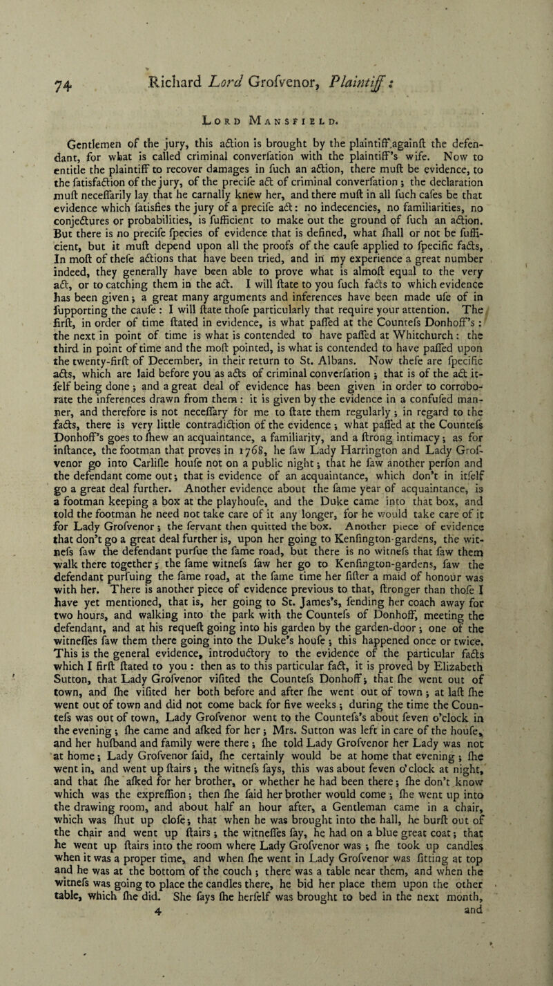 Lord Mansfield. Gentlemen of the jury, this adtion is brought by the plaintiff .again!! the defen¬ dant, for what is called criminal converfation with the plaintiff’s wife. Now to entitle the plaintiff to recover damages in fuch an adtion, there muft be evidence, to the fatisfadtion of the jury, of the precife adt of criminal converfation ; the declaration muft neceffarily lay that he carnally knew her, and there muft in all fuch cafes be that evidence which fatisfies the jury of a precife adt: no indecencies, no familiarities, no conjedtures or probabilities, is fufficient to make out the ground of fuch an adtion. But there is no precife fpecies of evidence that is defined, what fhall or not be fuffi¬ cient, but it muft depend upon all the proofs of the caufe applied to fpecific fadts. In moft of thefe adtions that have been tried, and in my experience a great number indeed, they generally have been able to prove what is almoft equal to the very adt, or to catching them in the adt. I will ftate to you fuch fadts to which evidence has been given; a great many arguments and inferences have been made ufe of in fupporting the caufe : I will ftate thofe particularly that require your attention. The firft, in order of time ftated in evidence, is what paffed at the Countefs Donhoff’s : the next in point of time is what is contended to have paffed at Whitchurch : the third in point of time and the moft pointed, is what is contended to have paffed upon the twenty-firft of December, in their return to St. Albans. Now thefe are fpecific adts, which are laid before you as adts of criminal converfation ; that is of the adt it- felf being done; and a great deal of evidence has been given in order to corrobo¬ rate the inferences drawn from them : it is given by the evidence in a confufed man¬ ner, and therefore is not neceffary fbr me to ftate them regularly ; in regard to the fadts, there is very little contradidtion of the evidence ; what paffed at the Countefs Donhoff’s goes to fhew an acquaintance, a familiarity, and a ftrong intimacy; as for inftance, the footman that proves in 1768, he faw Lady Harrington and Lady Grof- venor go into Carlifle houfe not on a public night; that he faw another perfon and the defendant come out; that is evidence of an acquaintance, which don’t in itfelf go a great deal further. Another evidence about the fame year of acquaintance, is a footman keeping a box at the playhoufe, and the Duke came into that box, and told the footman he need not take care of it any longer, for he would take care of it for Lady Grofvenor ; the fervant then quitted the box. Another piece of evidence that don’t go a great deal further is, upon her going to Kenfington-gardens, the wit- nefs faw the defendant purfue the fame road, but there is no witnefs that faw them walk there together; the fame witnefs faw her go to Kenfington-gardens, faw the defendant purfuing the fame road, at the fame time her filter a maid of honour was with her. There is another piece of evidence previous to that, ftronger than thofe I have yet mentioned, that is, her going to St. James’s, fending her coach away for two hours, and walking into the park with the Countefs of Donhoff, meeting the defendant, and at his requeft going into his garden by the garden-door; one of the witneffes faw them there going into the Duke’s houfe ; this happened once or twice. This is the general evidence, introductory to the evidence of the particular fadts which I firft ftated to you : then as to this particular fadt, it is proved by Elizabeth Sutton, that Lady Grofvenor vifited the Countefs Donhoff; that Ihe went out of town, and Ihe vifited her both before and after fhe went out of town ; at laft Hie went out of town and did not come back for five weeks; during the time the Coun¬ tefs was out of town, Lady Grofvenor went to the Countefs’s about feven o’clock in the evening ; Ihe came and alked for her ; Mrs. Sutton was left in care of the houfe* and her hufband and family were there ; Ihe told Lady Grofvenor her Lady was not at home; Lady Grofvenor faid, Ihe certainly would be at home that evening ; Ihe went in, and went upftairs ; the witnefs fays, this was about feven o’clock at night, and that Ihe alked for her brother, or whether he had been there; Ihe don’t know which was the exprefiion; then Ihe faid her brother would come ; Ihe went up into the drawing room, and about half an hour after, a Gentleman came in a chair, which was fhut up clofe; that when he was brought into the hall, he burft out of the chair and went up ftairs; the witneffes fay, he had on a blue great coat; that he went up ftairs into the room where Lady Grofvenor was ; Ihe took up candles when it was a proper time, and when Ihe went in Lady Grofvenor was fitting at top and he was at the bottom of the couch ; there was a table near them, and when the witnefs was going to place the candles there, he bid her place them upon the other table, which Ihe did. She fays Ihe herlelf was brought to bed in the next month, 4 and