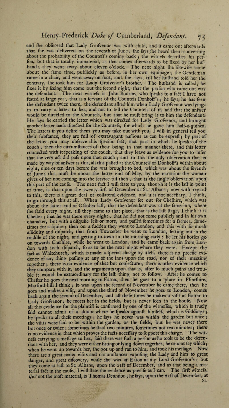 and fhe obferved that Lady Grofvenor was with child, and it came out afterwards that fhe was delivered on the feventh of June; fhe fays (he heard them converfin^ about the probability of the Countefs’s coming back ; the witnefs defcribes his per- fon, but that is totally immaterial, as that comes afterwards to be fixed by her huf- band ; they went away about eleven o’clock. The next night fhe likewife came about the fame time, publickly as before, in her own equipage ; the Gentleman came in a chair, and went away on foot, and fhe fays, till her hufband told her the contrary, (he took him for Lady Grofvenor’s brother. The hufband is called, he fixes it by feeing him come out the fecond night, that the perfon who came out was the defendant. The next witnefs is John Bourne, who fpeaks to a fad I have not ftated at large yet; that is a fervant of the Countefs Donhoff’s; he fays, he has feen the defendant twice there, the defendant afked him when Lady Grofvenor was lying- in to carry a letter to her, and not to tell the Countefs of it, and that the anfwer would be dire&ed to the Countefs, but that he muft bring it to him the defendant. He fays he carried the letter which was direded for Lady Grofvenor, and brought another letter back direded for the Countefs, for which he gave him half-a-guinea* The letters if you defire them you may take out with you, I will in general tell you their fubftance, they are full of extravagant paffions as can be expreft; by part of the letter you may obferve this fpecific fad, that part in which he fpeaks of the couch; then the circumftances of their being in that manner there, and this letter conneded with it fpeaking of the couch, that they leave as evidence for you to infer that the very ad did pafs upon that couch j and to this the only obfervation that is made by way of anfwer is this, all this paired at the.Countefs of Donhoff’s within about eight, nine or ten days before fhe was brought to bed, which was about the feventh of June; this muft be about the latter end of May, by the narration the woman gives of her not coming into the fervice till then ; that is the fingle obfervation upon this part of the caufe. The next fad I will ftate to you, though it is the laft in point of time, is that upon the twenty-firft of December at St, Albans; now with regard to this, there is a great deal of collateral evidence, and it is not neceffary, I think, to go through this at all. When Lady Grofvenor fet out for Chelhire, which was about the latter end of Odober laft, that the defendant was at the fame inn, where ihe ftaid every night, till they came to that place, that is the laft ftage, I think it is Chefter ; that he was there every night; that he did not come publicly and in his own charader, but with adifguife lefs or more, and paffed fometimes for a farmer, fome- times for a fquire ; then on a fudden they went to London, and this with fo much afiiduity and difpatch, that from Towcefter he went to London, fetting out in the middle of the night, and getting to town in the morning early : he let his horfes go on towards Cheshire, while he went to London, and he came back again from Lon¬ don with fuch difpatch, fo as to be the next night where they were. Except the fad at Whitchurch, which is made a fpecial charge by itfelf, there is no precife evi¬ dence of any thing palling at any of the inns upon the road, nor of their meeting together *, there is no evidence of that but conjedure •, there is other evidence which they compare with it, and the arguments upon that is, after fo much pains and trou¬ ble it would be extraordinary for the laft thing not to follow. After he comes to Chefter he goes the next morning to Eaton, then he goes to a place in Flintlhire, Marford-hill I think ; it was upon the fecond of November he came there, then he goes and makes a viftt, and upon the third of November he goes to London, comes back again the fecond of December, and all thefe times he makes a vifit at Eaton to Lady Grofvenor; he meets her in the fields, but is never feen in the houfe. Now all this evidence for the plaintiff is confirmed by one of the witneffes, which is truely faid cannot admit of a doubt where he fpeaks againft himfelf, which is Giddings ; he fpeaks to all thefe meetings; he fays he never was within the garden but once; the vifits were faid to be within the garden, or the fields, but he was never there but once or twice; fometimes he ftaid two minutes, fometimes not two minutes; there is no evidence in that which proves the fadts neceffary to lupport this charge. The wit¬ nefs carrying a meffage to her, faid there was fuch a perfon as he took to be the defen¬ dant with her, and they were either fitting or lying down together, he cannot lay which; when he went up towards her, fhe got up and ran to him, and took his meffage. Now there are a great many vifits and circumftances expofing the Lady and him to great danger, and great difcovery, while Ihe was at Eaton at my Lord Grofvenor’s: but they come at laft to St. Albans, upon the 2ift of December, and as that being a ma¬ terial fadl in the caufe, I will ftate the evidence as precife as I can. The firft witnefs, tho’ not the moft material, is Thomas Dennifon; he fays, upon the 2 ift of December, at