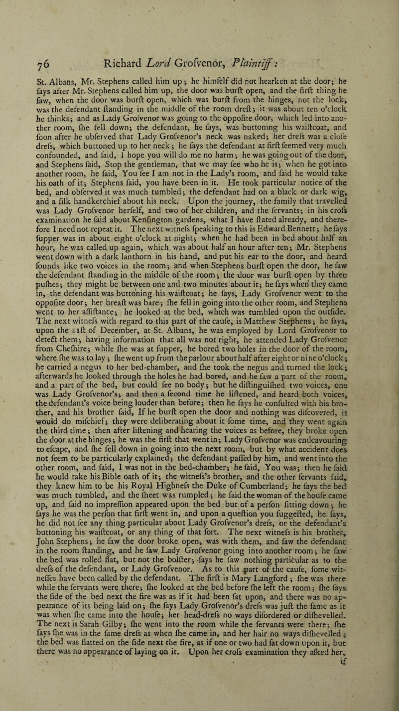 St. Albans, Mr. Stephens called him up; he himfelf did not hearken at the door; he fays after Mr. Stephens called him up, the door was burft open, and the firft thing he faw, when the door was burft open, which was burft from the hinges, not the lock, was the defendant ftanding in the middle of the room dreft; it was about ten o’clock he thinks; and as Lady Grofvenor was going to the oppofite door, which led into ano¬ ther room, fhe fell down; the defendant, he fays, was buttoning his waiftcoat, and foon after he obferved that Lady Grofvenor’s neck was naked; her drefs was a clofe drefs, which buttoned up to her neck; he fays the defendant at firft feemed very much confounded, and faid, 1 hope you will do me no harm-, he was going out of the door, and Stephens faid. Stop the gentleman, that we may fee who he is; when he got into another room, he faid, You lee I am not in the Lady’s room, and faid he would take his oath of it; Stephens faid, you have been in it. He took particular notice of the bed, and obferved it was much tumbled; the defendant had on a black or dark wig, and a filk handkerchief about his neck. Upon the journey, the family that travelled was Lady Grofvenor herfelf, and two of her children, and the fervants; in his crofs examination he faid about Kenfington gardens, what I have ftated already, and there¬ fore I need not repeat it. The next witnefs fpeaking to this is Edward Bennett; he fays fupper was in about eight o’clock at night; when he had been in bed about half an hour, he was called up again, which was about half an hour after ten; Mr. Stephens went down with a dark lanthorn in his hand, and put his ear to the door, and heard founds like two voices in the room ; and when Stephens burft open the door, he faw the defendant ftanding in the middle of the room; the door was burft open by three pulhes; they might be between one and two minutes about it; he fays when they came in, the defendant was buttoning his waiftcoat; he fays, Lady Grofvenor went to the oppofite door; her breaft was bare; fhe fell in going into the other room, and Stephens went to her afliftance; he looked at the bed, which was tumbled upon the outfide. The next witnefs with regard to this part of the caule, is Matthew Stephens; he fays, upon the 21ft of December, at St. Albans, he was employed by Lord Grofvenor to deteft them; having information that all was not right, he attended Lady Grofvenor from Chefhire; while fhe was at fupper, he bored two holes in the door of the room, where fhe was today; fhe went up from the parlour about half after eight or nine o’clock; he carried a negus to her bed-chamber, and Ihe took the negus and turned the lock; afterwards he looked through the holes he had bored, and he faw a part of the room, and a part of the bed, but could fee no body; but he diftinguiftied two voices, one was Lady Grofvenor’s; and then a fecond time he liftened, and heard both voices, the defendant’s voice being louder than before; then he fays he confulted with his bro¬ ther, and his brother faid. If he burft open the door and nothing was difcovered, it would do mifchief; they were deliberating about it fome time, and they went again the third time; then after liftening and hearing the voices as before, they broke open the door at the hinges; he was the firft that went in; Lady Grofvenor was endeavouring to efcape, and fhe fell down in going into the next room, but by what accident does not feem to be particularly explained; the defendant paffedby him, and went into the other room, and faid, I was not in the bed-chamber; he faid. You was; then he faid he would take his Bible oath of it; the witnefs’s brother, and the other fervants faid, they knew him to be his Royal Highnefs the Duke of Cumberland; he fays the bed was much tumbled, and the fheet was rumpled; he faid the woman of thehoufe came up, and faid no imprefiion appeared upon the bed but of a perfon fitting down ; he fays he was the perfon that firft went in, and upon a queftion you fuggefted, he lays, he did not fee any thing particular about Lady Grofvenor’s drefs, or the defendant’s buttoning his waiftcoat, or any thing of that fort. The next witnefs is his brother, John Stephens; he faw the door broke open, was with them, and faw the defendant in the room ftanding, and he faw Lady Grofvenor going into another room; he faw the bed was rolled flat, but not the bolfter; fays he faw nothing particular as to the drefs of the defendant, or Lady Grofvenor. As to this part of the caufe, fome wit- neffes have been called by the defendant. The firft is Mary Langford ; fhe was there while the fervants were there; fhe looked at the bed before fhe left the room; fhe fays the fide of the bed next the fire was as if it had been fat upon, and there was no ap¬ pearance of its being laid on; fhe fays Lady Grofvenor’s drefs was juft the fame as it was when fhe came into the houfe; her head-drefs no ways difordered or difhevelled. The next is Sarah Gilby; fhe vyent into the room while the fervants were there; fhe fays fhe was in the fame drefs as when fhe came in, and her hair no ways difhevelled ; the bed was flatted on the fide next the fire, as if one or two had fat down upon it, but there was no appearance of laying on it. Upon her crofs examination they afked her, if