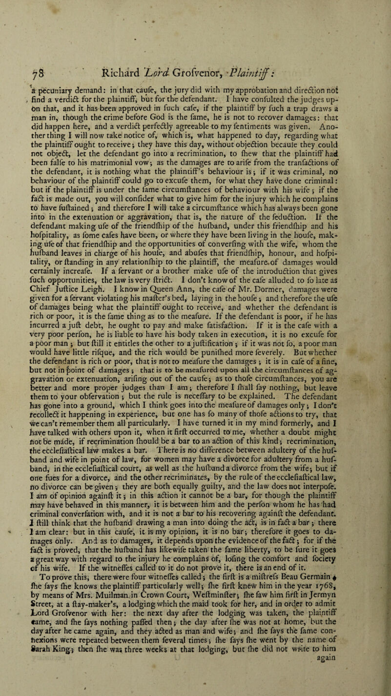 a pecuniary demand: in that caufe, the jury did with my approbation and diredion not t find a verdid for the plaintiff, but for the defendant. I have confulted the judges up¬ on that, and it has been approved in fuch cafe, if the plaintiff by fuch a trap draws a man in, though the crime before God is the fame, he is not to recover damages: that did happen here, and a verdict perfectly agreeable to my fentiments was given. Ano¬ ther thing I will now take notice of, which is, what happened to day, regarding what the plaintiff ought to receive*, they have this day, without objection becauie they could not objed, let the defendant go into a recrimination, to fhew that the plaintiff had been falfe to his matrimonial vow; as the damages are toarife from the tranfadions of the defendant, it is nothing what the plaintiff’s behaviour is *, if it was criminal, no behaviour of the plaintiff could go toexcufe them, for what they have done criminal: but if the plaintiff is under the fame circumftances of behaviour with his wife ; if the fad is made out, you will confider what to give him for the injury which he complains to have fuflained ; and therefore I will take a circumftance which has always been gone into in the extenuation or aggravation, that is, the nature of the fedudion. If the defendant making ufe of the friendfhip of the hufband, under this friendfhip and his hofpitality, as fome cafes have been, or where they have been living in the houfe, mak¬ ing ufe of that friendfhip and the opportunities of converfing with the wife, whom the hufband leaves in charge of his houfe, and abufes that friendfhip, honour, and hofpi¬ tality, or (landing in any relationfhip to the plaintiff, the meafure. of damages would certainly increafe. If a fervant or a brother make ufe of the introdudlion that gives fuch opportunities, the law is very ftridt. I don’t know of the cafe alluded to fo late as Chief Juftice Leigh. I know in Queen Ann, the cafe of Mr. Dormer, damages were given for a fervant violating his mailer’s bed, laying in the houfe *, and therefore the ufe of damages being what the plaintiff ought to receive, and whether the defendant is rich or poor, it is the fame thing as to the meafure. If the defendant is poor, if he has incurred a juft debt, he ought to pay and make fatisfadion. If it is the cafe with a very poor perfon, he is liable to have his body taken in execution, it is no excufe for a poor man ; but ftill it entitles the other to a juftification ; if it was not fo, a poor man would have little rifque, and the rich would be punifhed more feverely. But whether the defendant is rich or poor, that is not to meafure the damages ; it is in cafe of a fine, but not in £)oint of damages *, that is to be meafured upon all the circumftances of ag¬ gravation or extenuation, arifing out of the caufe; as to thofe circumftances, you are better and more proper judges than I am; therefore I fhall fay nothing, but leave them to your obfervation ; but the rule is neceffary to be explained. The defendant has gone into a ground, which I think goes into the meafureof damages only; I don’t recoiled it happening in experience, but one has fo many of thofe adions to try, that we can’t remember them all particularly. I have turned it in my mind formerly, and I have talked with others upon it, when it firft occurred to me, whether a doubt might not be made, if recrimination fhould be a bar to an adion of this kind; recrimination, the ecclefiaftical law makes a bar. There is no difference between adultery of the huf¬ band and wife in point of law, for women may have a divorce for adultery from a huf¬ band, in the ecclefiaftical court, as well as the hufband a divorce from the wife; but if one fues for a divorce, and the other recriminates, by the rule of the ecclefiaftical law, no divorce can be given; they are both equally guilty, and the law does not interpofe. I am of opinion againft it; in this adion it cannot be a bar,* for though the plaintiff may have behaved in this manner, it is between him and the perfon whom he has had criminal converfation with, and it is not a bar to his recovering againft the defendant. I ftill think that the hufband drawing a man into doing the ad, is in fad a bar ; there lam clear: but in this caufe, it is my opinion, it is no bar; therefore it goes to da¬ mages only. And as to damages, it depends upon the evidence of the fad; for if the fad is proved, that the hufband has likewile taken the fame liberty, to be lure it goes a great way with regard to the injury he complains of, lofing the comfort and fociety of his wife. If the witneffes called to it do not prove it, there is an end of it. To prove this, there were four witneffes called; the firft is a miftrefs Beau Germain 4 fhe fays fhe knows the plaintiff particularly well; fhe firft knew him in the year 1768, by means of Mrs. MuilmanJn Crown Court, Weftminfter; fhe faw him firft in Jermyn Street, at a ftay-maker’s, a lodging which the maid took for her, and in order to admit Lord Grofvenor with her: the next day after the lodging was taken, the plaintiff tame, and fhe fays nothing paffed then; the day after fhe was not at home, but the day after he came again, and they aded as man and wife; and fhe fays the fame con¬ nexions were repeated between them feveral times; fhe fays fhe went by the name of Sarah King; then fhe was three weeks at that lodging, but fhe did not write to him again