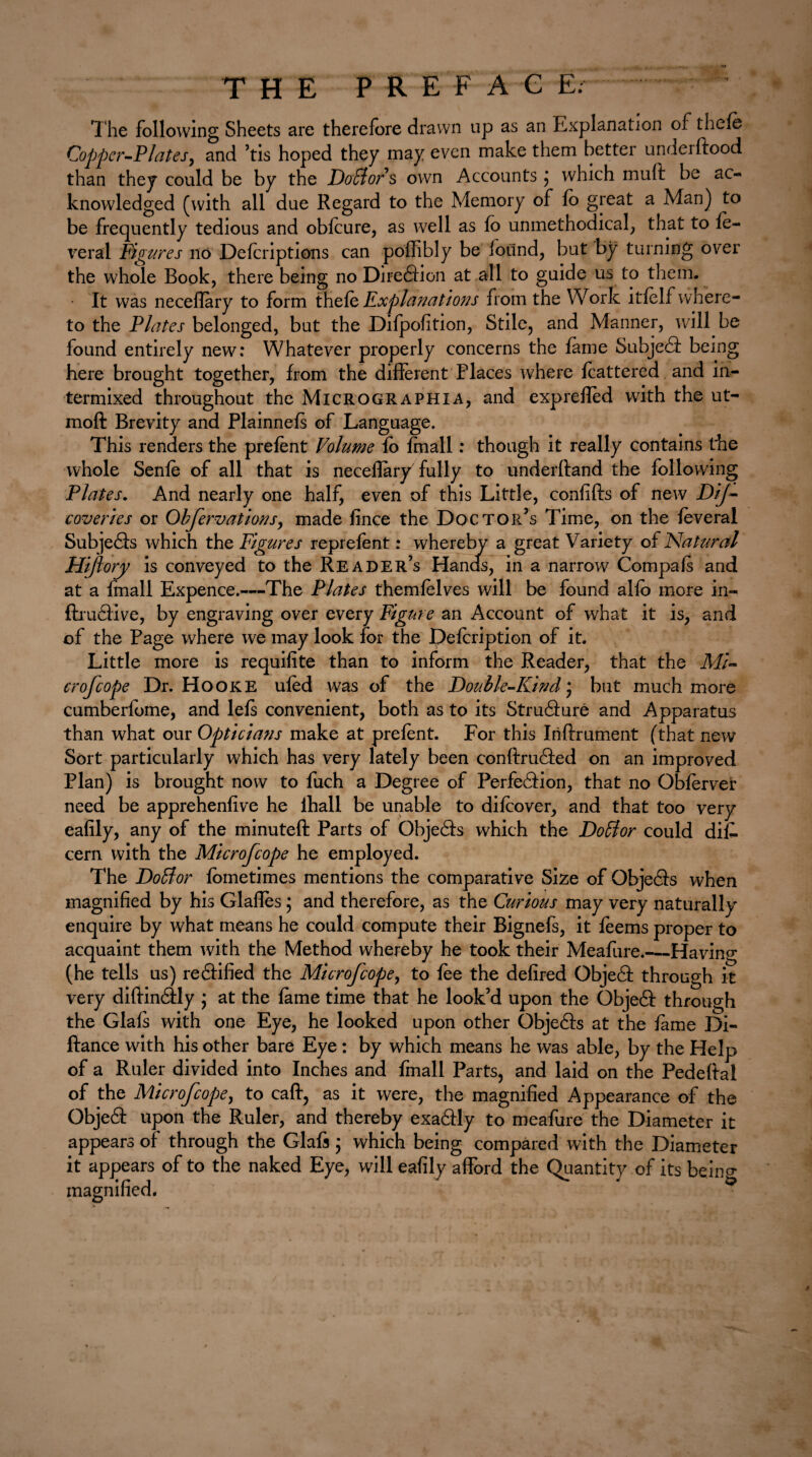 THE PREFAG E; The following Sheets are therefore drawn up as an Explanation of thefe Copper-Plates, and ’tis hoped they may even make them better underftood than they could be by the Dofflors own Accounts ; which mult be ac¬ knowledged (with all due Regard to the Memory of fo great a Man) to be frequently tedious and obfcure, as well as fo unmethodical, that to fe- ireral Figures no Defcriptions can poffibly be found, but by turning over the whole Rook, there being no Direction at all to guide us to them. It was neceflary to form thefe JExplanations from the Work itfelf where¬ to the Plates belonged, but the Difpofition, Stile, and Manner, will be found entirely new: Whatever properly concerns the fame Subject being here brought together, from the different Places where fcattered and in¬ termixed throughout the Micrograph I a, and exprefled with the ut- moft Brevity and Plainnefs of Language. This renders the prefent Volume fo frnall: though it really contains the whole Senfe of all that is neceflary fully to underftand the following Plates. And nearly one half, even of this Little, confifts of new DiJ- coveries or Obfervations, made fince the Doctor’s Time, on the feveral Subjets which the Figures reprefent: whereby a great Variety of Natural Hijtory is conveyed to the Reader’s Hands, in a narrow Compafs and at a frnall Expence.-—The Plates themfelves will be found alfo more in- ftrutive, by engraving over every Figure an Account of what it is, and of the Page where we may look for the pefcription of it. Little more is requifite than to inform the Reader, that the Mi- crofcope Dr. Hooke ufed was of the Double-Kind; but much more cumberfome, and lefs convenient, both as to its Struture and Apparatus than what our Opticians make at prefent. For this Iriftrument (that new Sort particularly which has very lately been conftruted on an improved Plan) is brought now to fuch a Degree of Perfection, that no Obferver need be apprehenfive he ihall be unable to difcover, and that too very eafily, any of the minuteft Parts of Objects which the Doffor could diC- cern with the Microfcope he employed. The Doblor fometimes mentions the comparative Size of Objects when magnified by his Glafles; and therefore, as the Curious may very naturally enquire by what means he could compute their Bignefs, it feems proper to acquaint them with the Method whereby he took their Meafure.—Having (he tells us) rectified the Microfcope, to fee the defired Objet through it very diflintly ; at the fame time that he look’d upon the Objet through the Glafs with one Eye, he looked upon other Objets at the fame Di- fiance with his other bare Eye : by which means he was able, by the Help of a Ruler divided into Inches and frnall Parts, and laid on the Pedeftai of the Microfcope, to caff, as it were, the magnified Appearance of the Objet upon the Ruler, and thereby exatly to meafure the Diameter it appears of through the Glafs; which being compared with the Diameter it appears of to the naked Eye, will eafily afford the Quantity of its being magnified.