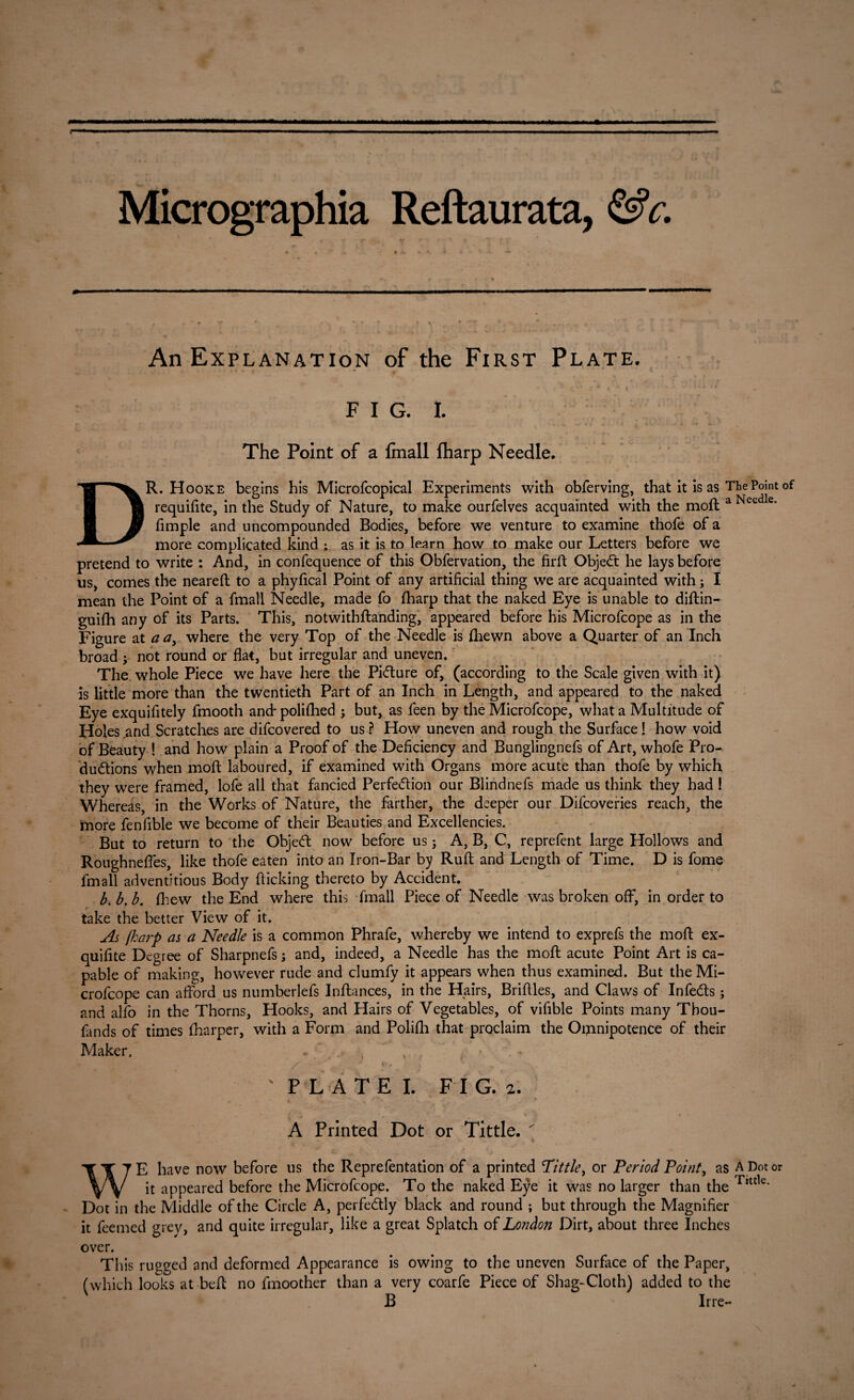 Micrographia Reftaurata, &c. An Explanation of the First Plate. FIG. I. The Point of a fin all (harp Needle. DR. Hooke begins his Microfcopical Experiments with obferving, that it is as The Point of requifite, in the Study of Nature, to make ourfelves acquainted with the moil a Needle- fimple and uncompounded Bodies, before we venture to examine thofe of a more complicated kind ; as it is to learn how to make our Letters before we pretend to write : And, in confequence of this Obfervation, the firft Object he lays before us, comes the neareft to a phyfical Point of any artificial thing we are acquainted with; I mean the Point of a fmall Needle, made Co fharp that the naked Eye is unable to diftin- guifh any of its Parts. This, notwitbftanding, appeared before his Microfcope as in the Figure at a ay where the very Top of the Needle is {hewn above a Quarter of an Inch broad y not round or flat, but irregular and uneven. The whole Piece we have here the Picture of, (according to the Scale given with it) is little more than the twentieth Part of an Inch in Length, and appeared to the naked Eye exquifitely fmooth and- polifhed ; but, as feen by the Microfcope, what a Multitude of Holes and Scratches are difcovered to us ? How uneven and rough the Surface! how void of Beauty ! and how plain a Proof of the Deficiency and Bunglingnefs of Art, whofe Pro¬ ductions when moft laboured, if examined with Organs more acute than thofe by which they were framed, lofe all that fancied Perfection our Blindnefs made us think they had ! Whereas, in the Works of Nature, the farther, the deeper our Difcoveries reach, the more fenfible we become of their Beauties and Excellencies. But to return to the ObjeCt now before us; A, B, C, reprefent large Hollows and Roughneffes, like thofe eaten into an Iron-Bar by Ruft and Length of Time. D is fome fmall adventitious Body flicking thereto by Accident. b. b,b. (hew the End where this fmall Piece of Needle was broken off, in order to take the better View of it. As fharp as a Needle is a common Phrafe, whereby we intend to exprefs the moft ex- quifite Degree of Sharpnefs j and, indeed, a Needle has the moft acute Point Art is ca¬ pable of making, however rude and clumfy it appears when thus examined. But the Mi¬ crofcope can afford us numberlefs Inftances, in the Hairs, Briftles, and Claws of InfeCts; and alfo in the Thorns, Hooks, and Hairs of Vegetables, of vifible Points many Tbou- Lnds of times (harper, with a Form and Polifh that proclaim the Omnipotence of their Maker. s PL ATE I. FIG. 2. A Printed Dot or Tittle.  WE have now before us the Reprefentation of a printed Tittle, or Period Point, as A Dot or it appeared before the Microfcope. To the naked Eye it was no larger than the Ttttle* Dot in the Middle of the Circle A, perfectly black and round ; but through the Magnifier it feemed grey, and quite irregular, like a great Splatch of London Dirt, about three Inches over. This rugged and deformed Appearance is owing to the uneven Surface of the Paper, (which looks at belt no fmoother than a very coarfe Piece of Shag-Cloth) added to the B Irre-