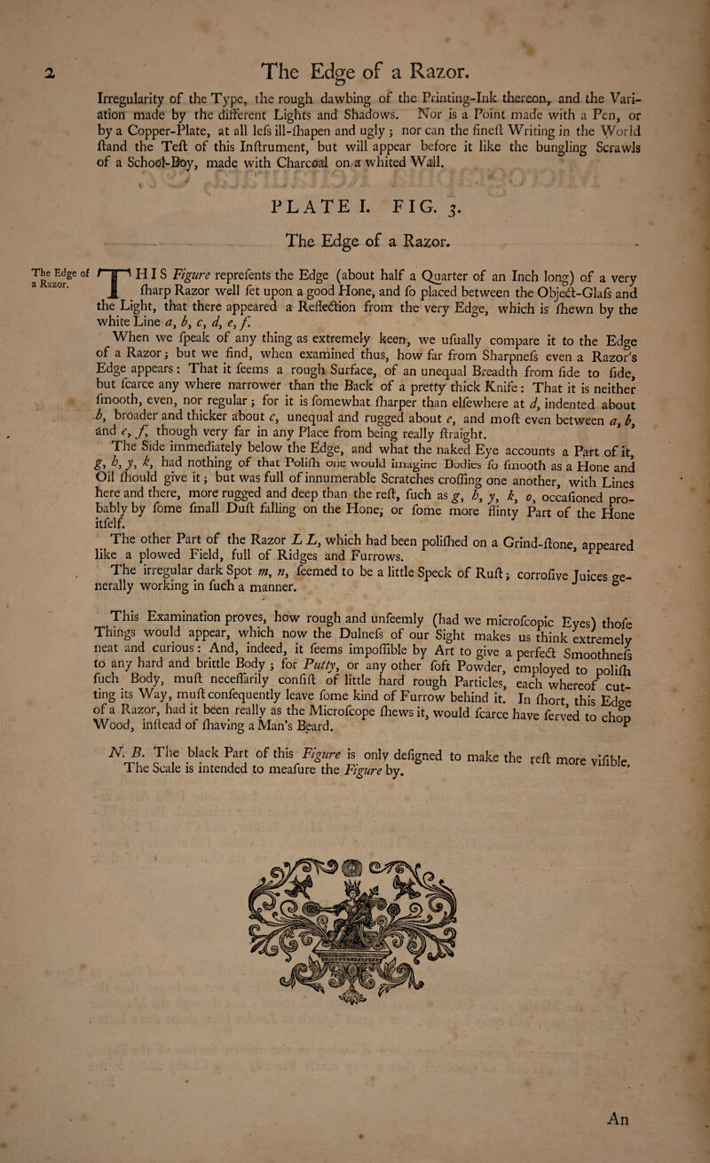 1 The Edge of a Razor. o Irregularity of the Type, the rough dawbing of the Printing-Ink thereon, and the Vari¬ ation made by the different Lights and Shadows. Nor is a Point made with a Pen, or by a Copper-Plate, at all lefs ill-fhapen and ugly ; nor can the fined Writing in the World ffand the Teft of this Indrument, but will appear before it like the bungling Scrawls of a School-Boy, made with Charcoal on a whited Wall. Jf p b | i / i * M I ^' ■ • A I* % - ~ - v. - v- • .. . • * •' .. PLATE I. FIG. 3. The Edge of a Razor. a^Razor^6 °* ^ ^ Figure reprefents the Edge (about half a Quarter of an Inch long) of a very J| . fharp Razor well fet upon a good Hone, and fo placed between the Objed-Glafs and the Light, that there appeared a Reflection from the very Edge, which is fhewn by the white Line a, by c, d, e, f When we fpeak of any thing as extremely keen, we ufually compare it to the Edge of a Razor j but we find, when examined thus, how far from Sharpnefs even a Razor's Edge appears: That it feems a rough Surface, of an unequal Breadth from fide to fide, but fcarce any where narrower than the Back of a pretty thick Knife: That it is neither fmooth, even, nor regular; for it is fomewhat fharper than elfewhere at d, indented about A bioadei and thicker about c} unequal and rugged about e, and mod: even between b9 and r', f though very far in any Place from being really draight. The Side immediately below the Edge, and what the naked Eye accounts a Part of it, <£> ^3 had nothing of that Polidi one would imagine Bodies fo finooth as a Hone and Oil fhould give it; but was full of innumerable Scratches eroding one another, with Lines here and there, more rugged and deep than the red, fuch as g, /j, y, k, o, occafioned pro¬ bably by fome fmall Dud falling on the Hone; or fome more flinty Part of the Hone itfelf. The other Part of the Razor L L, which had been polidied on a Grind-done anneared like a plowed Field, full of Ridges and Furrows. 5 ^ The irregular dark Spot m,, n, feemed to be a little Speck of Rud; corrofive Juices ge¬ nerally working in fuch a manner. J ° This Examination proves, how rough and unfeemly (had we microfcopic Eyes) thofe Things would appear, which now the Dulnefs of our Sight makes us think extremely neat and curious: And, indeed, it feems impoffible by Art to give a perfect Smoothnefs to any hard and brittle Body ; for Putty, or any other foft Powder, employed to polifh fuch Body, mud neceffarily confid of little hard rough Particles, each whereof cut ting its Way, mudconfequently leave fome kind of Furrow behind it. In fliort this Edge of a Razor, had it been really as the Microfcope thews it, would fcarce have ferved to rhnn Wood, indead of fhaving a Man’s Beard. Ch0P Jh.e .black Par] of this Figure is only defigned to make the red more vifible 1. he Scale is intended to meafure the Figure by. # An