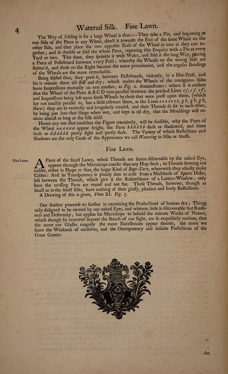 4 Fine Lawn. Watered Silk. Fine Lawn. The Wav of folding it for a large Wheal is thus:—They take a Pin, andl beginning.at c;j r^ue p:ece in anv Wheal dired it towards the End of the fame Wheal on t StaSd? and L place L .wo' .pprf. End. of .he Wheal a. near as *» e»Jo- gether • and fo double or fold the whole Piece, repeating this Enquny with a Pin at v y Yard or two. This done, they fprinkle it with Water and fold it the long Way, pla g a Piece of Pafteboard between every Fold ; whereby the Wheals on the wrong Side are flatten’d, and thofe on the Right become the more protuberant, and the angular Bendings Being folded thus, they prefs it, between Pafteboards, violently, m a Hot-Prefs, and let it remain there till ftiffand dry; which makes the Wheals of the contiguous Sides leave Impreflions mutually on one another, as Fig. 2. demonftrates: w ere it is eyi e that the Wheal of the Piece A B C D runs parallel between the pricked Lines f/, ej, ej ; and Impreflions being left upon thefe Wheals by thofe that were preft upon them, (which lay not exadly parallel to, but a little athwart them, as the Lines 0000 00 0, g h, gO.g a, fhew) they are fo varioufly and irregularly creafed, and their Threads fo fet to each other, by being put into that Shape when wet, and kept fo till dry, that the Mouldings will re- main almoft as long as the Silk itfelf. . . r> r Hence any one that confiders the Figure attentively, will be fenfible, why the Parts of the Wheal a a a a ad appear bright, the Parts bbbbbb dark or fhadowed and fome fuch as dddddd partly light and partly dark. The Variety of which Reflections and Shadows are the only Caufe of the Appearance we call Watering in Silks or Stuffs. Fine Lawn. APiece of the fineft Lawn, whole Threads are fcarce difcernable by the naked Eye, appears through the Microfcope coarfer than any Hop-Sack j itsThreads feeming not unlike, either in Shape or Size, the larger Kind of Rope-Yarn, wherewith they ufually make Cables: And its Tranfparency is plainly feen to arife from a Multitude of fquare Holes, left between the Threads, which give it the Refemblance of a Lattice-Window; on y here the eroding Parts are round and not flat. Thefe Threads, however, though as fmall as in the fineft Silks, have nothing of their glofiy, pleafant and lively Reflexions. A Drawing of this is given, Plate XI. Fig. 3. Our Author proceeds no farther in examining the Productions of human Art; Things only defigned to be viewed by our naked Eyes, and wherein little is difcoverable but Rude- nefs and Deformity j but applies his IVIicrofcope to behold the minute Woiks of Nature, which though far removed beyond the Reach of our Sight, aie fo exquifitely curious, that the more our Glafles magnify the more Excellencies appear therein, the more we learn the Weaknefs of ourfelves, and the Omnipotency and infinite Perfections of the Great Creator.