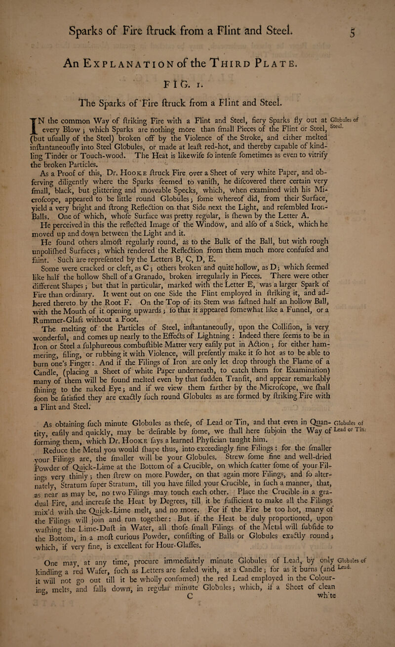 An Explanation of the Third Plate. F t 0. x. The Sparks of Fire ftruck from a Flint and Steel. IN the common Way of ftriking Fire with a Flint and Steel, fiery Sparks fly out at Globules of every Blow ; which Sparks are nothing more than fmall Pieces of the Flint or Steel, Stec]* (but ufually of the Steel) broken off by the Violence of the Stroke, and either melted inftantaneoufly into Steel Globules, or made at leaft red-hot, and thereby capable of kind¬ ling Tinder or Touch-wood. The Heat is likewife fo intenfe fometimes as even to vitrify the broken Particles. As a Proof of this, Dr. Hooke ftruck Fire over a Sheet of very white Paper, and ob~ ferving diligently where the Sparks feemed to vanifh, he difcovered there certain very fmall, black, but glittering and moveable Specks, which, when examined with his Mi- crofcope, appeared to be little round Globules; fome whereof did, from their Surface, yield a very bright and ftrong Refle&ion on that Side next the Light, and refembled Iron- Balls. One of which, whofe Surface was pretty regular, is (hewn by the Letter A. He perceived in this the reflected Image of the Window, and alfo of a Stick, which he moved up and down between the Light and it. He found others almoft regularly round, as to the Bulk of the Ball, but with rough unpolifhed Surfaces; which rendered the Refledion from them much more confufed and faint. Such are reprefented by the Letters B, C, D, E. Some were cracked or cleft, as C; others broken and quite hollow, as D; which feemed like half the hollow Shell of a Granado, broken irregularly in Pieces. There were other different Shapes; but that in particular, marked with the Letter E, was a larger Spark of Fire than ordinary. It went out on one Side the Flint employed in ftriking it, and ad¬ hered thereto by the Root F. On the Top of its Stem was faftned half an hollow Ball, with the Mouth of it opening upwards; fo that it appeared fomewhat like a Funnel, or a Rummer-Glafs without a Foot. The melting oP the Particles of Steel, inftantaneoufly, upon the Collifion, is very wonderful, and comes up nearly to the Effeds of Lightning : Indeed there feems to be in Iron or Steel a fulphureous combuftible Matter very eafily put in Adion ; for either ham¬ mering, filing, or rubbing it with Violence, will prefently make it fo hot as to be able to burn one’s Finger: And if the Filings of Iron are only let drop through the Flame of a Candle, (placing a Sheet of white Paper underneath, to catch them for Examination) many of them will be found melted even by that fudden Tranfit, and appear remarkably (hining to the naked Eye; and if we view them farther by the Microfcope, we (hall foon be fatisfied they are exadly fuch round Globules as are formed by ftriking Fire with a Flint and Steel. As obtaining fuch minute Globules as thefe, of Lead or Tin, and that, even in Quan- Globules of tity, eafily and quickly, may be'defirable by fome, we (hall here fubjoin the Way ofLead or 're¬ forming them, which Dr. Hooke fays a learned Phyfician taught him. Reduce the Metal you would fhape thus, into exceedingly fine Filings : for the fmaller your Filings are, the fmaller will be your Globules. Strew fome fine and well-dried powder of* Quick-Lime at the Bottom of a Crucible, on which fcatter fome of your Fil¬ ings very thinly j then drew on more Powder, on that again more Filings, and fo alter¬ nately, Stratum fuper Stratum, till you have filled your Crucible, in fuch a manner, that, as near as may be,A no two Filings may touch each other. Place the Crucible in a gra¬ dual Fire and increafe the Heat by Degrees, till it be fufikient to make all the Filings mix’d with the Quick-Lime melt, and no more. For if the Fire be too hot, many of the Filings will join and run together: But if the Heat be duly proportioned, upon walking the Lime-Duft in Water, all thofe fmall Filings of the Metal will fubfide to the Bottom, in a moft curious Powder, confiding of Balls or Globules exadly round; which, if very fine, is excellent for Hour-Glades. One may at any time, procure immediately minute Globules of Lead, by only Globules of kindling a red Wafer, fuch as Letters are fcaled with, at a Candle; for as it burns (and Lead- it will not go out till it be wholly confumed) the red Lead employed in the Colour¬ ing melt% and falls down, in regular minute Globules j which, if a Sheet of dean C wh:te