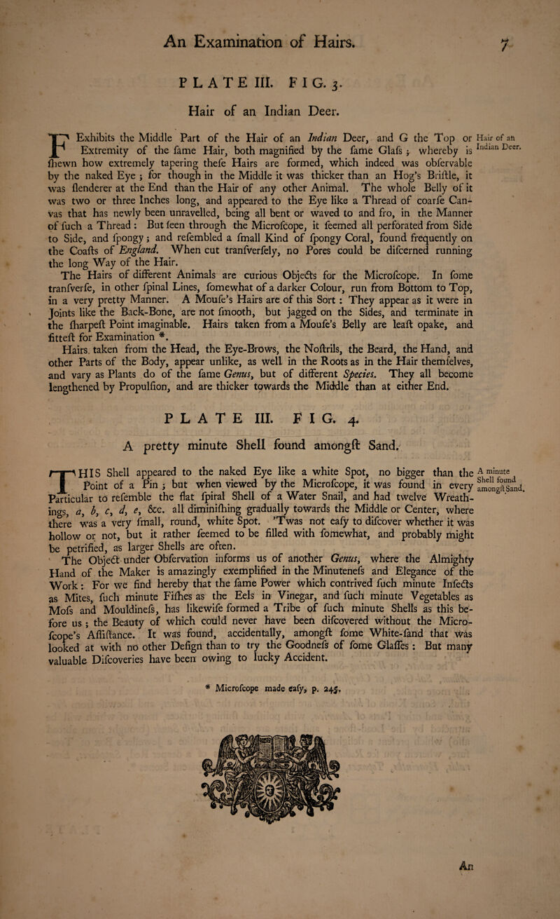 PLATE III. F I G. 3. Hair of an Indian Deer. F' Exhibits the Middle Part of the Hair of an Indian Deer, and G the Top or Extremity of the fame Hair, both magnified by the fame Glafs > whereby is fhewn how extremely tapering thefe Hairs are formed, which indeed was obfervable by the naked Eye ; for though in the Middle it was thicker than an Hog’s Bridle, it was flenderer at the End than the Hair of any other Animal. The whole Belly of it was two or three Inches long, and appeared to the Eye like a Thread of coarfe Can¬ vas that has newly been unravelled, being all bent or waved to and fro, in the Manner of fuch a Thread : But feen through the Microfcope, it feemed all perforated from Side to Side, and fpongy; and refembled a fmall Kind of fpongy Coral, found frequently on the Coafts of England. When cut tranfverfely, no Pores could be difcerned running the long Way of the Hair. The Hairs of different Animals are curious Obje&s for the Microfcope. In fome tranfverfe, in other fpinal Lines, fomewhat of a darker Colour, run from Bottom to Top, in a very pretty Manner. A Moufe’s Hairs are of this Sort : They appear as it were in » Joints like the Back-Bone, are not fmooth, but jagged on the Sides, and terminate in the (harped Point imaginable. Hairs taken from a Moufe’s Belly are lead opake, and fitted for Examination *. Hairs, taken from the Head, the Eye-Brows, the Nodrils, the Beard, the Hand, and other Parts of the Body, appear unlike, as well in the Roots as in the Hair themfelves, and vary as Plants do of the fame Genus, but of different Species. They all become lengthened by Propulfion, and are thicker towards the Middle than at either End. PLATE III. FIG. 4. A pretty minute Shell found amongft Sand. THIS Shell appeared to the naked Eye like a white Spot, no bigger than the Point of a Pin ; but when viewed by the Microfcope, it was found in every Particular to refemble the flat fpiral Shell of a Water Snail, and had twelve Wreath- ings, ay b, c, d, ey &c. all diminifhing gradually towards the Middle or Center, where there was a very fmall, round, white Spot. ’Twas not eafy to difcover whether it was hollow or not, but it rather feemed to be filled with fomewhat, and probably might be petrified, as larger Shells are often. The Object under Obfervation informs us of another Genus, where the Almighty Hand of the Maker is amazingly exemplified in the Minutenefs and Elegance of the Work: For we find hereby that the fame Power which contrived fuch minute Infers as Mites, fuch minute Fifhes as the Eels in Vinegar, and fuch minute Vegetables as Mofs and Mouldinefs, has likewife formed a Tribe pf fuch minute Shells as this be¬ fore us; the Beauty of which could never have been difcovered without the Micro- fcope’s Afiiftance. It was found, accidentally, amongft fome White-fand that was looked at with no other Defign than to try the Goodnefs of fome Glaffes : But many valuable Difcoveries have been owing to lucky Accident. * Microfcope made eafy, p. 245, An Hair of ah Indian Deer. A minute Shell found amongftSand.