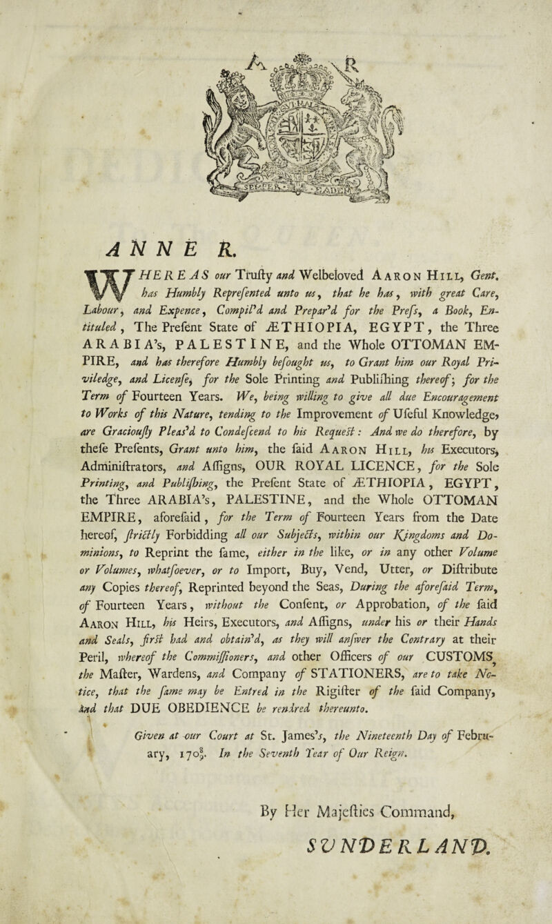 ANNE R. HE RE AS our Trufty and Welbeloved Aaron Hill, Gent. has Humbly Reprefented unto us, that he has, with great Care, Labour, and Expence, Compil'd and Prepar'd for the Prefs, a Book, £>- ARABI A’s, PALESTINE, and the Whole OTTOMAN EM¬ PIRE, and has therefore Humbly befought us, to Grant him our Royal Pri- viledge, and Licenfe, for the Sole Printing and Publishing thereof; for the Term of Fourteen Years. We, being willing to give all due Encouragement to Works of this Nature, tending to the Improvement of Ufeful Knowledge? are Gracioujly Pleas'd to Condefcend to his Request: And we do therefore, by thefe Prefents, Grant unto him, the faid Aaron Hill, his Executors, Adminiftrators, and Afligns, OUR ROYAL LICENCE, for the Sole Printing, and Publishing, the Prelent State of ^ETHIOPIA, EGYPT, the Three ARABIA’S, PALESTINE, and the Whole OTTOMAN EMPIRE, aforefaid , for the Term of Fourteen Years from the Date hereof, Jlriclly Forbidding all our Subjects, within our Kingdoms and Do¬ minions, to Reprint the fame, either in the like, or in any other Volume or Volumes, whatfoever, or to Import, Buy, Vend, Utter, or Diftribute any Copies thereof. Reprinted beyond the Seas, During the aforefaid Term, of Fourteen Years, without the Confent, or Approbation, of the laid Aaron Hill, his Heirs, Executors, and Alhgns, under his or their Hands and Seals, frtt had and obtain'd, as they will anfwer the Contrary at their Peril, whereof the ComrniJJioners, and other Officers of our CUSTOMS^ the Mailer, Wardens, and Company of STATIONERS, are to take No¬ tice, that the fame may be Entred in the Rigifter of the faid Company, And that DUE OBEDIENCE be rendred thereunto. ■ Given at our Court at St. James’s, the Nineteenth Day of Febru¬ ary, 17 o\. In the Seventh Tear of Our Reign. By Her Majefties Command, svnderlanv.