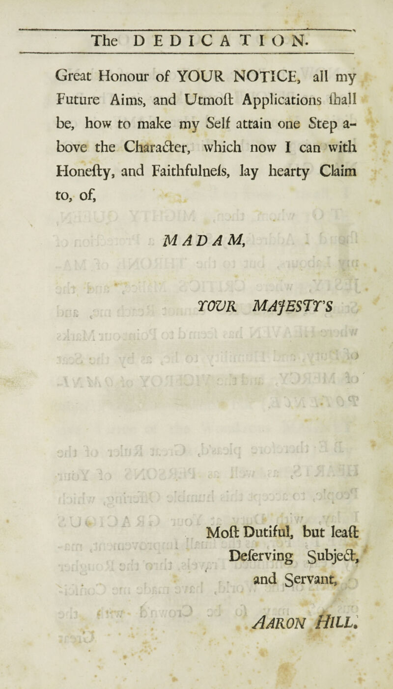 Great Honour of YOUR NOTICE, all my Future Aims, and Utmoft Applications lhall be, how to make my Self attain one Step a- bove the Character, which now I can with Honefty, and Faithfulnels, lay hearty Claim to, of, MADAM, TOZJR MAfESTTS Moft Dutiful, but leaft Deferving Subject, and Servant» Aaron Hill.