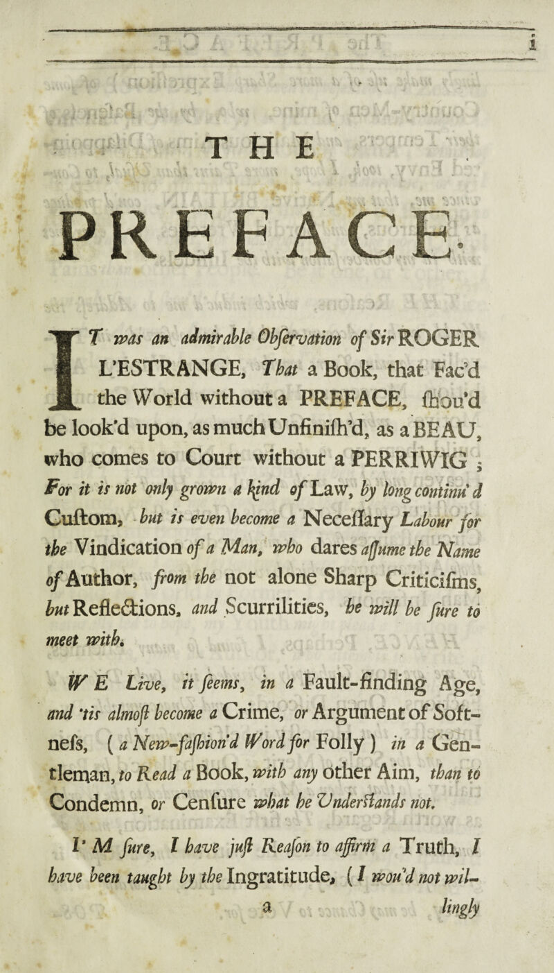 V THE ■ r*v I # • « ,• .1 V ■ ' ,t - <• . IT was an admirable Qbfervation of Sir ROGER L’ESTRANGE, That a Book, that Fac’d the World without a PREFACE, fhouM be look’d upon, as muchUnfinilh’d, as a BEAU, who comes to Court without a PERRIWIG For it is not only grown a fynd of Law, by long contimi d Cuftom, but is even become a Neceflary Labour for the Vindication of a Man, who dares afjumetbe Name of Author, from the not alone Sharp Criticifms, but Reflections, and Scurrilities, he will be fure to meet with. W E Live, it feems, in a Fault-finding Age, and ‘tis almojl become a Crime, or Argument of Sof t- nefs, ( a New-fafbion'd Word for Folly ) in a Gen¬ tleman, to Read a Book, with any other Aim, than to Condemn, or Cenfure what he Vnderflands not. have been taught by the Ingratitude, (l wan'd not wil- a linclv w»