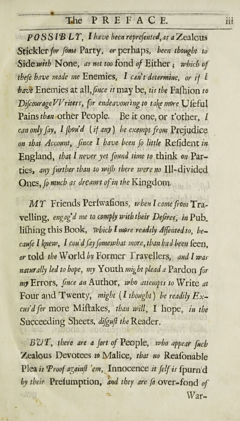 © <* © posswir, i have been reprefented,as a Zealous Stickler for (time Party, or perhaps, been thought to Side with None, as not too fond of Either $ which of thefe have made me Enemies, l cant determine, or if l have Enemies at all, fince it may be, tis the Fafhion to DifcourageVVriters, for endeavouring to tafy more Uieful Pains than other People. Be it one, or t’other, l can only fay, I (bou’d [if any) be exempt from Prejudice on that Account, fince l have been fo little Refident in England, that l never yet found time to think on Par¬ ties, any further than to wifi there were no Ill- divided Ones, fo much as dreamt of in the Kingdom. MT Friends Perlwafions, when I came from Tra¬ velling, engagd me to comply with their Defires, in Pub. lifting this Book, Which lmore readily Affentedto, be- caufe l hpew, l con d fay fomewhat more, than had been feen, or told the World by Former Travellers, and I was naturally led to hope, my Youth might plead a Pardon for my Errors, fince an Author, who attempts to Write at Four and Twenty, might (l thought) be readily Ex¬ cus’d for more Miftakes, than will, I hope, in the Succeeding Sheets, difgufi the Reader. BVT, there are a fort of People, who appear fitch Zealous Devotees to Malice, that no Realonable Plea is Proof againfl ’em. Innocence it felf is Ipurn d • by their Prelumption, and they are fo over-fond of War-