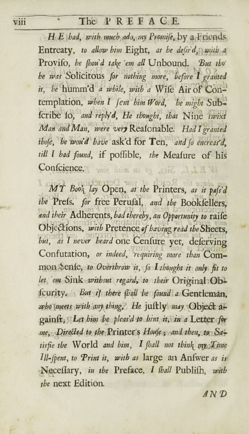 H E bad, with much ado, my Vromife, by a Friends Entreaty, to allow him Eight, at he defir d, with a Provifo, he (bond take 'em all Unbound. 'But tbo' * -■ \ t’- * f\ j he was Solicitous for nothing more, before 1 granted it, he humm’d a while, with a Wife Air of Con- templation, when l fern him Word, he might Sub- fcribe lo, and reply d, He thought, that Nine twixt Man and Man, were very Realcnable. Had I granted ihofe, he woud have ask’d for Ten, and fo encr eas’d, till l had found, if poflible, the Meafure of his Confcience. • « \ \i Vf ’ V-* AV - r > MT Boo\ lay Open, at the Printers, as it pafs’d the Prefs, for free Perufal, and the Bookfellers, t •; ■ i- - ; t ■ . ■_ ■ and their Adherents, had thereby, an Opportunity to raife Objections, with Pretence of having read the Sheets, j ( r but, as I never heard one Cenfure vet, deferring Confutation, or indeed, requiring more than Com¬ mon Senle, to Overthrow it, fo l thought it only fit to let em Sink without regard, to their Original Ob- fcurity. But if there {ball he found a Gentleman, who meets with any thing. He jultly may Object a- gainft, Let him he pleas'd to hint it, in a Letter for me. Directed to the Printer's Houje; and then, to Sa¬ tis fie the World and him, I fhall not thinly my ffime Ill-Jpent, to Brint it, with as large an Anlwer as is Neceflary, in the Preface, I (hall Publilb, with the next Edition. AND