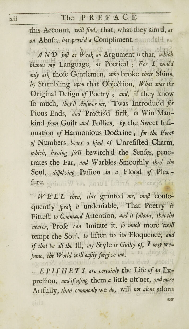 Xll this Account, will find, that, what they aim’d, as an Abufe, has provd a Compliment, V, ANT) jufl as Wea\ an Argument is that, which blames my Language, as Poetical ; For 1 wond A t only as\ thofe Gentlemen, who broke their Shins, by Stumbling upon that Objection, What was the Original Defign of Poetry $ and, if they know fo much, they 'll Anfwer me, Twas Introduc’d for Pious Ends, and Practis’d firft, to Win Man¬ kind from Guilt and Follies, by the Sweet Infi- nuation of Harmonious Do6trine } for the Force of Numbers hears a bind of Unrefifted Charm, which, having first bewitch d the Senfes, pene¬ trates the Ear, and Warbles Smoothly thro the Soul, diffolving Paffion in a t lood of Plea - fure, ? IV E L L then, this granted me, mttfi confe- quently fiea^ it undeniable, That Poetry is Fitted: to Command Attention, and it follows, that the nearer, Profe can Imitate it, fo much more twill tempt the Soul, to liften to its Eloquence, and if that be all the Ill, my Style is Guilty of, l may pre¬ sume, the World will eafily forgive me. EPITHETS are certainly the Life of an Ex- preffion, and ifufing them a little of t’ner, and more Artfully, than commonly we do7 will not alone adorn onr