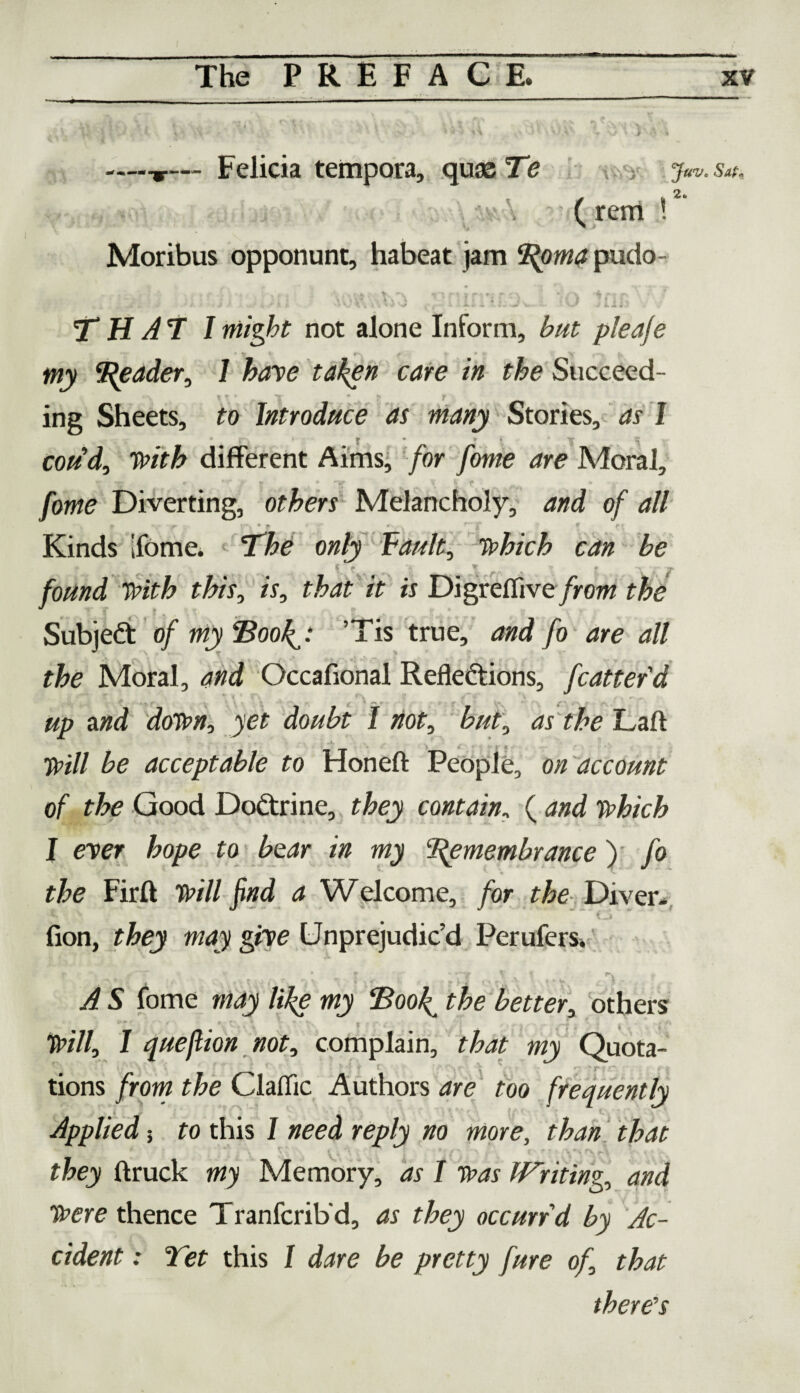 —-r— Felicia tempora, quae Te j«v. sat. ( rem !2 Moribus opponunt, habeat jam ‘Roma pudo- A , * X 6 l A , II j »> * »' /-v i m a \ f .. * .. ^it-’f / ■ j . , i. f »• v x<i \\ \ + '-j • a • a*. «i v v ■ • v j Li*, T H A 7 I might not alone Inform, &/# pie die • lr_ * v-. # * > s my Reader, 1 have taken care in the Succeed¬ ing Sheets, to Introduce as many Stories, as I • £> • | • v i ' vr w coud, with different Aims, for fome are Moral, fome Diverting, others Melancholy, and of all %■ r \ ‘\ * f • •/* *' \ r’ T * Kinds ifome. • 'The only fault, which can be » |f > \ r-” ■ f ~v y JT found With this, is, that it is Digrefiive/row the Subject of my “Book,: ’Tis true, and fo are all the Moral, and Occafional Reflections, fcatterd * < ’ V '» f \  «• •* ' , r ' and down, jet doubt I not, but', as the Laft £<? acceptable to Honeft People, on account of the Good DoCtrine, they contain., ( which I ever hope to bear in my Remembrance): /o the Firft jwd a Welcome, /or the Diver* •A f.J fion, they may give Unprejudiced Perufers. v .■ ' ;/,t * n Df C t, *£y ,v.v l r A S fome may like my Book, better, others l* ' * «*“ C' *' * • , /J . ■ —* • t ! )Jv7/, / quejlion not, complain, rto wj Quota¬ tions /row the Claflic Authors are too frequently Applied 5 to this I need reply no more, than that they (truck my Memory, as I was Writing, and Were thence Tranfcrib’d, as they occurrd by Ac¬ cident : Yet this I dare be pretty fure of, that there's