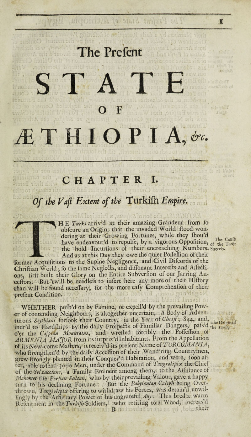 The Prefent E I A, &c- CHAPTER I. Of the Vafl Extent of the Turkifh Empire. • ■ - t~ ' . r • p r ■ k r f) ri /■' r' r ' •' ' \ ''j i \ * > 4,0- I sj t 1 . 1 i- V. - »» A . Jj A . . . ,J U i. Ju ViU j v.*, - ^ t a U VJ 1 / iw\ H E arriv’d at their amazing Grandeur from fo obfcure an Origin, that the invaded World flood won¬ dering at their Growing Fortunes, while they fhou’d have endeavour’d to repulfe, by a vigorous Oppofition, 0f™ee ^ the bold Incurfions of their encroaching Number S« Succeis. And as at this Day they owe the quiet PofTeflion of their former Acquifitions to the Supine Negligence, and Civil Difcords of the Chriftian World; fo the fame Negle&s, and diffonant Interefls and Affefti- ons, firfl built their Glory on the Entire Subverfion of our Jarring An- ceftors. But’twill be needlefs to infert here any more of their Hiftory than will be found neceflary, for the more eafy Comprehenfion of their prefent Condition. WHETHER pufh’d on by Famine, or expell’d by the prevailing Pow¬ er of contending Neighbours, is altogether uncertain, A Body oi Adven¬ turous Scythians forfook their Country, in the Year of Chrifi; 844, and, The0rJfTinof inur’d to Hardihips by the daily ProfpeHs of Familiar Dangers, pafsM the Tm$t o’er the Cajpian Mountains, and wrefted forcibly the Polfe/lion oi ARMENIA MAJOR from its furpriz’d Inhabitants. From the Appellation of its New-come Mafters^ it receiv’d its prefent Name oi 1 VRCOMANIA, who ftrengthen’d by the daily Accedionof their Wand’ring. Countrymen, grew ftrongly planted in their Conquer’d Habitation, and were, loon af¬ ter, able to fend 3000 Men, under the Command oi Tangrolipix the Cluei of the Selzuccians, a Family Eminent among them, to the Affiftance oi Mahomet the Per fun Sultan, who by their prevailing Valour, gave a happy turn to his declining Fortune : But the Babylonian Caliph being Over¬ thrown, Tangrolipix offering to withdraw' his Forces, was detain’d unwil¬ lingly by the Arbitrary Power of his ungrateful-Ally : Fins bred a warm Relentment in the Turkifh Soldiers, who retiring to a Wood, increas a £ > their