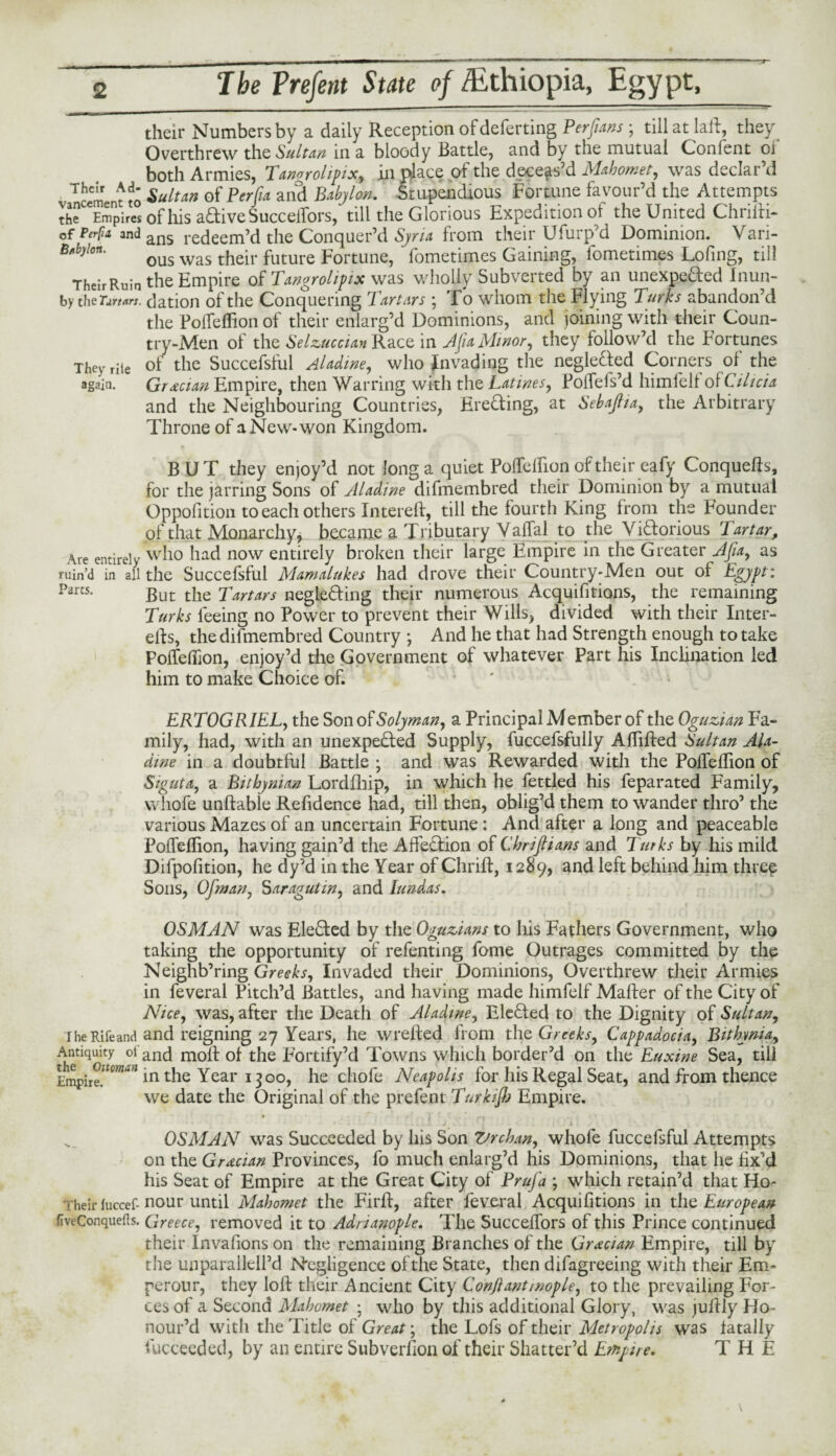 their Numbers by a daily Reception of deferring Per fans ; till at laft, they Overthrew the Sultan in a bloody Battle, and by the mutual Confent 01 both Armies, Tanorolipix, in place of the deceas’d Mahomet, was declar’d Tcement to Multan of Per fa anS Babylon. Stupendous Fortune favour’d the Attempts theCeEmpiresofhisaaiveSuccelfors, till the Glorious Expedition of the United Chriiti- ofPerpa andans redeem’d the Conquer’d Syria from their Ufuiqfd Dominion. Vari- B*b)lon‘ ous was their future Fortune, fometimes Gaining, fometimes Lofing, till TheirRuin the Empire of Tangrolipix was wholly Subverted by an unexpeded Inun- by the Tartars, dation of the Conquering Tartars ; To whom the Flying Turks abandon’d the Polfelfion of their enlarg’d Dominions, and joining with their Coun¬ try-Men of the Selzuccian Race in Afa Minor, they follow’d the Fortunes They rile of the Succefsful Aladme, who invading the neglected Corners of the again. Grecian Empire, then Warring with the Latines, Foifefs’d himlelf of Cilicia and the Neighbouring Countries, Ereding, at Sebafia, the Arbitrary Throne of a New-won Kingdom. BUT they enjoy’d not long a quiet PoTefTion of their eafy Conquers, for the jarring Sons of Aladine difmembred their Dominion by a mutual Opposition to each others Interelf, till the fourtli King from the Founder of that Monarchy, became a Tributary ValTal to the Vidorious Tartar, Are entirely who had now entirely broken their large Empire in the Greater Jfia, as ruin’d in all the Succefsful Mamalukes had drove their Country-Men out of Egypt: Parcs* But the Tartars negleding their numerous Acquisitions, the remaining Turks feeing no Power to prevent their Wills, divided with their Inter- elf s, the difmembred Country *, And he that had Strength enough to take PolfeSfion, enjoy’d the Government of whatever Part his Inclination led him to make Choice of. ' ERTOGRIEL, the Son of Solyman, a Principal Member of the Oguzian Fa¬ mily, had, with an unexpeded Supply, fuccefsfully ABilfed Sultan Ala¬ dine in a doubtful Battle • and was Rewarded with the PoSTelTion of Siguta, a Bithyman Lordfhip, in which he fettled his feparated Family, whofe unlfable Refidence had, till then, oblig’d them to wander thro’ the various Mazes of an uncertain Fortune: And after a long and peaceable PolfeBion, having gain’d the Affedion of Chriflians and Turks by his mild Difpofition, he dy’d in the Year of Chrilt, 1289, and left behind him three Sons, Ofman, Saragutm, and Iundas. OSMAN was Eleded by the Oguzians to his Fathers Government, who taking the opportunity of refenting fome Outrages committed by the Neighb’ring Greeks, Invaded their Dominions, Overthrew their Armies in feveral Pitch’d Battles, and having made himfelf Mailer of the City of Nice, was, after the Death of Aladtne, Eleded to the Dignity of Sultan, iheRifeand and reigning 27 Years, he wrelfed from the Greeks, Cappadocia, Bithynia, Antiquity oi and molf of the Fortify’d Towns which border’d on the Euxine Sea, till Empire”0”^ in the Year 1300, he chofe Neapolis for his Regal Seat, and from thence we date the Original of the prefent Turkish Empire. • r ' 1 OSMAN was Succeeded by his Son 7;rchan, whofe fuccefsful Attempts on the Grecian Provinces, fo much enlarg’d his Dominions, that he fix’d his Seat of Empire at the Great City of Prufa ; which retain’d that Ho- heirfuccef-nour until Mahomet the Firlf, after fevoral Acquifitions in the European fiveConquefls. Greece, removed it to Adrianople. The Succelfors of this Prince continued their Invasions on the remaining Branches of the Grecian Empire, till by the unparallell’d Negligence of the State, then difagreeing with their Em* perour, they loll their Ancient City Conjl anti nop le, to the prevailing For¬ ces of a Second Mahomet ; who by this additional Glory, was jullly Ho¬ nour’d with the Title of Great; the Lofs of their Metropolis was fatally Succeeded, by an entire Subversion of their Shatter’d Empire. THE