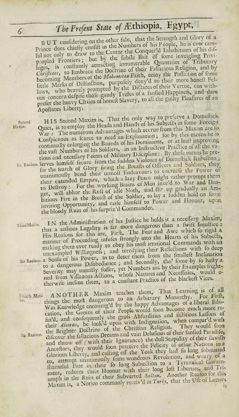 Second Maxim. Its Reafons. V n T ronfdenna on the other fide, that the Strength and Glory of a BUI conliae.ing on t NTumbers of Ins People, he is ever care- Friuce does chiefly coi „ h Conquer’d Inhabitants ofhisdif- ful not only todrawtoheC^t &.q rf fome inveigiing Privi- p:opled Frontiers , but_ y innumerable Quantities of Tributary leges, is connantly att a f h i Fallacious Religion, and by f.« *££,F«h, mo, .1* »V oftoo becoming Members purpoIely deny’d to their more honeft Fel- little Maiksof Diinn > I i rhp Di&ates of their Vertue, can with- lows, soho bravew promi) b> fanfiedHappinefs, and dare »•> >'« «** rtaf““ «•» Apoftates Liberty. . ... \ „ I s second S'; gsasr SSS5SSST5 lerves lnmfeh lecuie t >m ^ Breafts of officers and Soldiers,, they t01 C-mniX bend their utmoft Endeavours to encreafe the Power ot unammoully oena men ui might rather prompt them 'T£^eS «S‘« rfMen isfua d .0 War aid Dan- “ “wS y.bi» £; fefif r.U - '<»»'. “r»» the bloody Ruin of lus furpriz’d Commander. T V the Adminiftration of his Juftice he holds it a necellary Maxim, ThitJMioim. IN tneAam dangerous than a fwift In|uftice : that a tedious Legality is for ®°^a^ „d Awe which fo rigid a His Reafons for tins a e Fuft, Ihe Pea ^ Sub^eaS, manner of Proceeding ntu ■ , S [ ^ irrati0nal Commands with an making them ever ready to^obey h lRefleai0ns with fo deep unexampled Wdlmgnefs , and> ^ the fmalleft Inclination its Reafons. a Senie ot his , and Secondly, tho’ fome by fo liafty a to a dangerous Obedience and a>’by their Examples fi-lght- Seventy l£0fe Cures and* Neceffities, would o- £ ‘f iSSiSfT. cotton. Preate of ■>« bfecbdl Vies. a xt n T Pt P R Maxim teaches them, That Learning is of all encX°’d by the lwppy AdLiitages' oFa liberal Edu- fin’d, and coiifequuit v g indignation, when compar’d with their Alcorn, be look d upon ^ \ei1Ri0n. They would foon the Brighter Do&rme Uelufions of their fanfied Paradife, difeover the fall acioui^ dull Stupidity of their flavilh Errts sf .1 s“SX m 1 s me V • ii„. K„;„ nf their Subverted Sultan. Another Reafon for this MaximL, a Notion commonly receiv’d in Tarh, that the Uie 01 tetters Fourth Max* im. Its Realons.