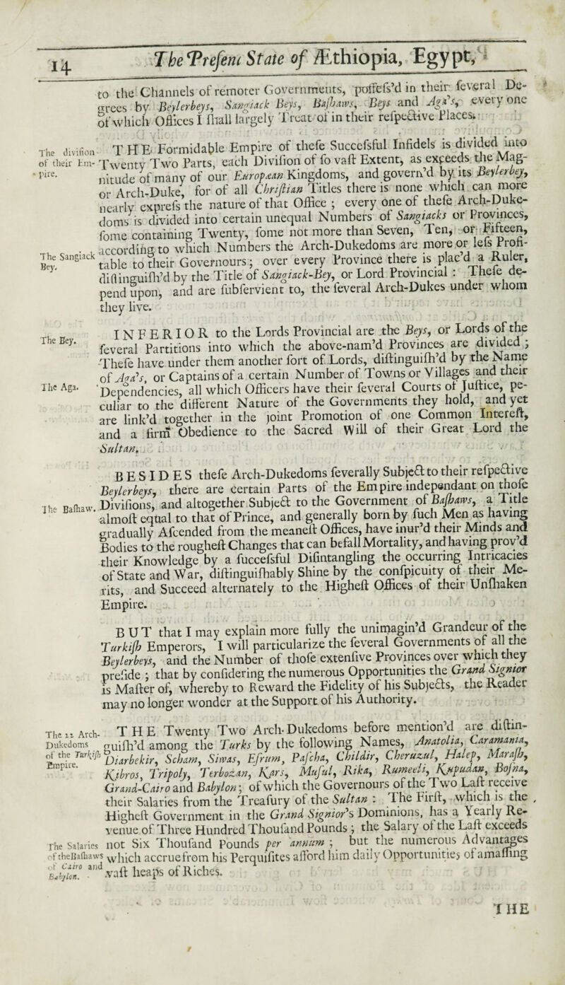 to the Channels of remoter Governments, poffefs’d in their feveral De- rrrees bv Bcylerbeys, SAKgUtk Beys, Bsijbaws, Beys and 1 S t\ei\ one of which Offices I fiiall largely Treat of in their reffeSive flaces; divifion T H E Formidable Empire of thefe Succefsful Infidels is divided mto ot their tin- Xwentv Two Parts, each Divifion ot fo vaft Extent, as exceeds the Mag ,,ire- nitude of many of our European Kingdoms, and govern’d by its BeyMeji, or Arch-Duke, for of all ChrsftUn Titles there is none which can more nearly exprefs the nature of that Office ; every one of thefe Arch-Duke¬ doms is divided into certain unequal Numbers of Sangiach or Provinces, fome containing Twenty, fome not more than Seven, Ten, or Tifteen, . according to which Numbers the Arch-Dukedoms are more or .efs Pioh- ahe Sangiach table tQ Governours; over every Province there is p ac d a Ruler, diflinguiffi’d by the Title of SswgUck-Bey, or Lord Provincial : Thefe de¬ pend upon, and are fubfervient to, the ieveral Arch-Dukes under whom they live. • , INFERIOR to the Lords Provincial are die Beys, or Lords of the feveral Partitions into which the above-nam’d Provinces are divided ? Thefe have under them another fort of Lords, diftinguifh’d by the Name of Ae£s% or Captains of a certain Number of Towns or Villages and their rhc Aga. ‘Dependencies, all which Officers have their feveral Courts of Juftice, pe¬ culiar to the different Nature of the Governments they hold, and yet are link’d together in the joint Promotion of one Common Intereit, and a firm Obedience to the Sacred Will of their Great Lord the Suit an, . i I he Bafhaw. BESIDES thefe Arch-Dukedoms feverally Subject to their refpechve Bevlerbeys, there are certain Parts of the Empire independant on tnofe Divifions, and altogether Subje& to the Government of Bajbam, a 1 ltle almoft equal to that of Prince, and generally born by fuch Men as having gradually Afcended from die meaneff Offices, have inur’d their Minds and Bodies to the rougheft Changes that can befall Mortality, and having prov d their Knowledge by a fuccefsful Difintangling the occurring Intricacies of State and W ar, diftinguifhably Shine by the confpicuity of their Me¬ rits, and Succeed alternately to the Higheft Offices of their Unlnaken Empire. BUT that I may explain more fully the unimagin’d Grandeur of the Turkifb Emperors, I will particularize the feveral Governments of all the Bevlerbeys, and the Number of thofe extenfive Provinces over which they prefide ; that by confidering the numerous Opportunities the Grand Signwr is Mailer of, whereby to Reward the Fidelity of his Subjects, the Reader may no longer wonder at the Support of his Authority. Thcil Arch THE Twenty Two Arch-Dukedoms before mention’d are diffin- Dukedoms n-uifh’d among the Turks by the following Names, Anatolia, Caramaata,, of the Tatkijh ijiarbellir Scbam, Simas, Efrum) Pafcba, Chiidir, Cheruzul, Halep, Marajb, P Kjbros, Tripoly, Terbotan, K*rs, Mufui, Rika, RUmee!i,K*pudan Bojna, Graud-Cairo and Babylon; of which the Governours of the Two Lalt receive their Salaries from the Treafury ot the Sultan i I he Fuff, which is the , Higheft Government in the Grand SignioTs Dominions, lias a \caily Re¬ venue of Three Hundred Thoufand Pounds ; the Salary ot the Lair exceeds rhe Salaries not Six Thoufand Pounds per annum ; but the numerous Advantages f theijafhaws wliicli accruefrom his Perquifites afford him daily Opportunities of a mailing 'Lb]Un. ad vaff heaps of Riches. THE