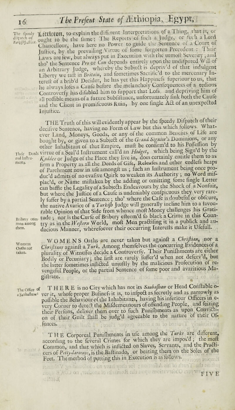 The fpcedy LittlctQH, to explain the different Interpretations of a thing, that is, 01 $ ®? ought to be the fame: The Repot ts of fuch a Judge, or fwft a Lord r«rWuHt«. clo ncdlou have here n0 Power to guide the Sentence of a Court ot Julticc, by the prevailing Virtue ot tome foigotten liccedent . Lhcir i aws are few, but always put in Execution with the utmoil Severity, and tho’ the Sentence Pro or Con depends entirely upon the undilputed Will ot iie always ioics a v^auic uciuiw tuv—; . . 7:-7-. Controverfy has difabled lnm to fnppoit that .Lois and depnvmg him ot all poffible means of a future Subfiftance, unfortunately link both the Caufe and the Client in promifcuous Ruin, by one Angle Ad ot an unexpected Injuttice. . — THE Truth of this will evidently appear by the fpeedy Difpatch of their decifive Sentence, having no Form of Law but this which follows. What¬ ever Land, Moneys, Goods, or any of the common Benefits, ot Lite are bought by, or given to a Subject ot the Grand bignior s Dominions, 01 any other Inhabitant ot that Empire, mu ft be confirm d to his Poifenion y Their Deeds virtue of a Seal’d Inftrument call’d an Hodget, which being Sign d y t le and inftru- Kaddee or Judge of the Place they live in, does certainly entitle them to as nunts, firm a Property as all the Deeds of Gift, Releales and othei endlefs heaps of Parchment now in ufe amongft us j fuch an Inftrument being once pio^ duc’d admits of noevaftve Quirk to weaken its Authority , no Word mii- plac’d, or Name miftaken by the adding or omitting fome fingle Letter can baffle the Legality of a Subjects Endeavours by the Shock of a Nonfuit, but where the Juftice of a Caufe is undeniably conlpicuous they very iaie- ly fufier by a partial Sentence \ tho’ where the Cafe is doubtful 01 oblcure, the native Avarice of a Turkish Judge will generally incline him to a favou¬ rable Opinion of that Side from whence moll Money challenges his Grati- Briberv com- tude j nor is the Curfe of Bribery efteem’d fo black a Crime in this Coun- mon among try as in the Wejtern World, moft Men pradtinng it in a publick and au- them* dacious Manner, wherefoever their occurring Interefts make it Ufelull. WOMENS Oaths are never taken but againft a Chrtftian, nor a OathTnot Cm titans againft a Turk. Among themfelves the concurring Evidences of a taken. plurality of Witneffes decide a Controverfy. Their Pumfhments are either Bodily or Pecuniary j the firft are rarely luffer d when not defeivd, but the latter fometimes infliCted unjuftly by the malicious Piofecution of re¬ vengeful People, or the partial Sentence of fome poor and avantious Ma- gillrate. The office of T H E R E is no City which has not its Saubajbaw or Head Conffable o- a $aubalhaw: ver it, wliofe proper Buftnefs it is, to infpeft as fecretly and as narrowly as poffible the Behaviour of the Inhabitants, having his inferiour Officers in e- very Corner to deteft the Mifdemeanours of offending People, and feizing their Perfons, deliver them over to fuch Punifhments as upon Convicti¬ on of their Guilt ftiall be judg’d agreeable to the nature of their Of- . fences. THE Corporeal Punifhments in ufe among the Turks are different, according to the feveral Crimes for which they are imposd, the moft Common, and that which is inflicted on Slaves, Servants, and the Pi acti- cers of Pttty-larcenys, is the Baftinado, or beating them on the Soles of the Feet. The method of putting this in Execution is as follows. FIVE
