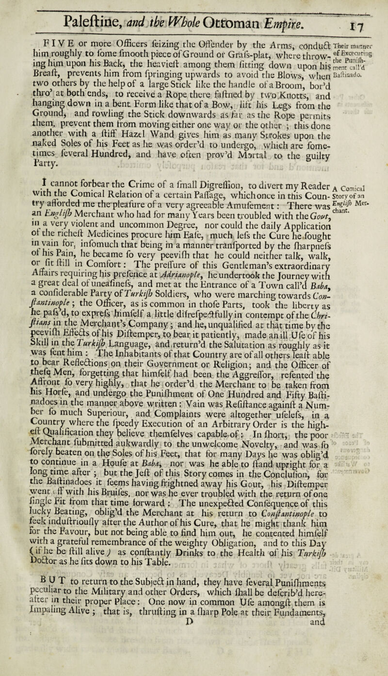 FIVE or more Officers feizing the Offender by the Arms, conduct Their manner him roughly to fome fmooth piece of Ground or Grafs-plat, where throw- efExceci’thlS ing him upon his Back, the heavieff among them fitting down upon his SenfSw Breaft, prevents him from fpringing upwards to avoid the Blows, when Baftiaado. two others by the help of a large Stick like the handle of a Broom, bor’d thro5 at both ends, to receive a Rope there faffned by two Knotts, and hanging down in a bent Form like that of a Bow, lift his Legs from the Ground, and rowling the Stick downwards as far as the Rope permits them, prevent them from moving either one way or the other ; this done another with a ftift Hazel Wand gives him as many Strokes upon the naked Soles of his Feet as he was order’d to undergo, which are fome- times feveral Hundred, and have often prov’d Mortal to the guilty Party. I cannot forbear the Crime oi a Small Digreffion, to divert my Reader A comical with the Comical Relation of a certain Paffage, which once in tnis Coun- story of an try afforded me the pleafure of a very agreeable Amufement: There was Mer* an Englijh Merchant who had for many Years been troubled with tlizCiovt^ ant in a very violent and uncommon Degree, nor could the daily Application oi the richeft Medicines procure him Eale, much lefs the Cure he fought m vain for, infomuch that being in a manner tranfported by the fharpnefs oi his Pain, he became fo very peevifh that he could neither talk, walk, in Comfort: The preifure of this Gentleman’s extraordinary Affan s requiring his prefence at Adrianople^ he undertook the Journey with a great deal of uneafinefs, and met at the Entrance of a Town call’d Baba, a confiderable Party of Turkijh Soldiers, who were marching towards Con- fiantinople ; the Officer, as is common in thofe Parts, took the liberty as he pafs’d, to exprefs himfeif a little difrefpeCtfullyin contempt of the Chri~ ftuns in the Merchant’s Company; and he, unqualified at that time by the peevifh Effects of his Diftemper, to bear it patiently, made an ill Ufe of his Skill in the Turkijh Language, and .return’d the Salutation as roughly as it was fent him : The Inhabitants of that Country are of all others, lealt able to bear Reflections on their Government or Religion; and the Officer of thefq Men, forgetting that himfeif had been the AggrefTor, refented the Affront fo very highly, that he order’d the Merchant to be taken from his Horfe, and undergo the Punifhment of One Hundred and Fifty Bafti- nadoes in the manner above written: Vain was Refinance againft a Num¬ ber fo much Superiour, and Complaints were altogether ufelefs, in a Country where the Speedy Execution of an Arbitrary Order is the high- eit Qualification they believe themfelves capable of: In Short, the poor Merchant Submitted aukwardly to the unwelcome Novelty, and was fo forely beaten on the Soles of his Feet, that for many Days he was oblig’d to continue in a Houfe at Baba, nor was he able to hand upright for a long time after ; but the Jeff of this Story comes in the Conclufion, for the Baffinadoes it feems having frightned away fiis Gout, his Diftemper went Of with his Bruifes, nor was he ever troubled with the return of one hngie Fit from that time forward : The unexpected Confequence of this lucky Beating, oblig’d the Merchant at his return to Conjlantinople to leek induftrioufly after the Author of his Cure, that he might thank him lor the Favour, but not being able to find him out, he contented himfeif with a grateful remembrance of the weighty Obligation, and to this Day (if he be Still alive) as constantly Drinks to the Health of his Turkijh Doctor as he fits down to his Table. v BUT to return to the Subject in hand, they have feveral Punifhments peculiar to the Military and other Orders, which Shall be defcrib’d here- after in their proper Place: One now in common Ufe amongft them is Impaling Alive ; that is, thrufting in a Sharp Pole at their Fundaments, D and