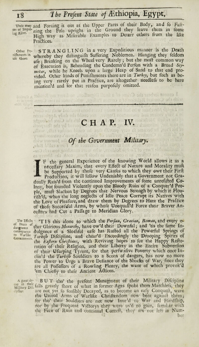 Their mm-and Forcing it out at the Upper Parts of their Body, and fo Falr- ner ot impal-nj tile p0jc upright in the Ground they leave them in l'ome :ng Alive. ^ & way. as Mifcrable Examples to Deterr others from the like Pra&ices. other Pu- STRANGLING iii a very Expeditious manner is the Death nifhinents ia w|lereby they diftinguifh Suffering Noblemen. Hanging they feldom uie there. ^ _ Breaking on the Wheel very Rarely; but the moft common way of Execution is, Beheading the Condemn’d Ferfon with a Broad Scy* metar, while he Kneels upon a large Heap of Sand to that end pro¬ vided! Other kinds of Punifhments there are in Turkey, but fuch as be¬ ing very rarely put in Practice, are altogether needlefs to be here mention’d and for that reafon purpofely omitted. CHAP. IV. Of the Government Military. ' > t « ’ • • , ■ ; . # v a. - ^ **•* IF the general Experience of the knowing World allows it as a neceffary Maxim, that every EffeCt of Nature and Morality muff: be Supported by thofe very Caufes to which they owe their Firfh Production, it will follow Undeniably that a Government not Gra¬ dually Rais’d from the Continued Improvements of fome unrefifted Co¬ lony, but founded Violently upon the Bloody Ruin of a Conquer’d Peo¬ ple, * muff Slacken by Degrees that Nervous Strengh by which it Flou- rifh’d, \Vhen the long negleCts of Idle Peace Corrupt its Natives with the Love of Pleafure,and draw them by Degrees to Hate the Practice of thofe Succefsful Arms, by whofe Unequall’d Force their Braver An- ceffOrs had Cut a Paffage to Meridian Glory. The Effeds ’XIS this alone to which the Perftan, Grecian, Roman, and every o- dangerous °f tiler Glorious Monarchy, have ow’d their Downfal; and ’tis the fame In* conlequence dulgence of a Slothful eafe has Ruffed all the Powerful Springs of Government* Turkijb Difcipline, and chear’d Exceedingly the Drooping Spirits of the Eaftern Chriftians, with Reviving hopes to fee the Happy Refto* ration of their Religion, and their Liberty in the Entire Subverfion of their Ufurping Tyrant, for that perfwafive Poverty which once In¬ clin’d the Turkijb Souldiers to a Scorn of dangers, has now no more the Power to Urge a Brave Defiance of the Shocks of War, fince they are all Poffeffors of a Rowling Plenty, the want of which provok’d ’em Chiefly to their Ancient Actions. a great de- BUT tho’ the prefent Managment of their Military Difcipline Military^Ti- &HS greatly fhort of what in former Ages fpoke them Matchlefs, they dpline. are not yet fo fenfibly Decayed, as to become an eafy Conqueff, were the United Arms of Warlike Chriftendom now bent againff them; tor tho’ their Souldiers are not now Inur’d to War and Hardfhip, nor by the Frequent ViCtorys they Were us’d to gain, familiar with die Face of Ruin and continual Conteff, they are not lets in Num* her