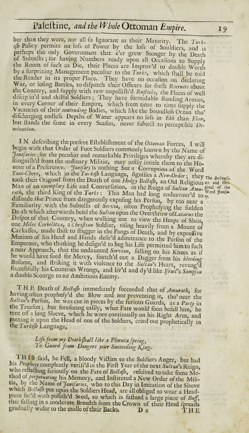 ^ _:■■■■» || | — - | Ult J it—X^—L-E^^— Paleitine, and the 14'bole Ottoman Empire. ber than they were, nor all fo Ignorant as their Majority. The Turk- # Policy permits no lofs oi Power by the lofs of Souldiers, and is perhaps the only Government that e’er grew Stonger by the Death of Subjects ; for having Numbers ready upon all Occafions to Supply the Room oi lucli as Die, their Places are Improv’d to double Worth by a furprizing Management peculiar to the Turks, which lhall be told the Kcadei in its piopei 1 lace. They have no occafion on declaring War, or lofing Battles, to difpatch their Officers for frelh Recruits about the Country, and fupply with raw unpollifh’d Rufiuks, the Places of well difcip in’d and skilful Soldiers ; They have formidable Handing Armies in every Corner of their Empire, which from time to time lupply the Vacancies of their contending Bodies, which like the boundlefs Ocean tho’ difcharging endlefs Depths oi Water appears no lefs in Ebb than Flow but Hands the fame in every Seafon, never lubjedt to perceptible D/» mi nut ion. I N defcribing theprefent EHablifhment of the Ottoinan Forces, I will begin with that Order of Foot Soldiers commonly known by the Name of Januaries :for the peculiar and remarkable Privileges whereby they are di- Hinguifh’d from the ordinary Militia, may juHly intitle them to the Ho¬ nour ol a Preference. Janifarj> is nothing but a Corruption of the Word Tam-Cherr, which in the Turkifh Language, fignifies a New-Order • thev j • • tooK their Original from the Death of one Hodgy Betfafi,, an Old Religious ofrite Man ot an exemplary Lite and Converfation, in the Reign of Sultan Amu- e'nal of tlw rath, the third King of the Turks : This Man had long endeavour’d tOrY°ld dilfuade that Prince trom dangeroufly expofing his Perfon, by too near a Familiarity with the Subjeds of Servla, often Prophefying the fudden De th which afterwards belel the Sultan upon the Overthrow oW azarus the Defpot of that Country, when walking out to view the Heaps of Slain one Allies Corhehtza^ a chrijlian Soldier, riling heavily from a Mount of Carkalfes made Ihift to dagger in the Pangs of Death, and by expreffive Motions of his Head and Hands defir’d admittance to the Perfon of the Emperour, who thinking he defign’d to beg his Life permitted him to fuch a near Approach, that the undaunted Servian, falling on his Knees as if he would have fued for Mercy, fnatch’d out a Dagger from his hleedm Rolome, and linking it with violence to the Sultan's Heart, reveng’3 fuccefsfully Ins Countries Wrongs, and liv’d and dy’d like lfrael's Sampfon a double Scourge to an Ambitious Enemy. THE Death of Beclaffj immediately fucceeded that of Amurath for having often prophefy’d the Blow and not preventing it, tho’ near the SiUton's Perfon, he was cut in pieces by the furious Guards, as a Party in the 1 reafon; but forefeeing eafily, what Fate would foon befall him, he rent od along Sleeve, which he wore continually on his Right Arm, and putting it upon the Head oi one of the Soldiers, cried out prophetically in the Turkifh Language, . ■ 1 Life from my Death fl) all like a Phoenix fpring, 1 o Guard from Dangers your Succeeding KJng. V* ^ie a bloody Viflim to the Soldiers Anger, but had his 1 rophccy compleatly veriH’din the FirH Year of the next Sultan’s Reign, who rehefting ferioully on the Fate of Bectafh, rcfolved to take fome Me¬ thodor perpetuating his Memory, and InHituted a New Order of the Mili- tia, by the Name of Januaries, who to this Day in Imitation of the Sleeve which Betfajh put upon the Soldiers Head, are all obliged to wear a Head- piece fac’d with polliih’d Steel, to which is faHned a large piece of Buff, that railing in a moderate Breadth from the Crown of their Head fpreads gradually wider to the midle of their Backs. Da THE