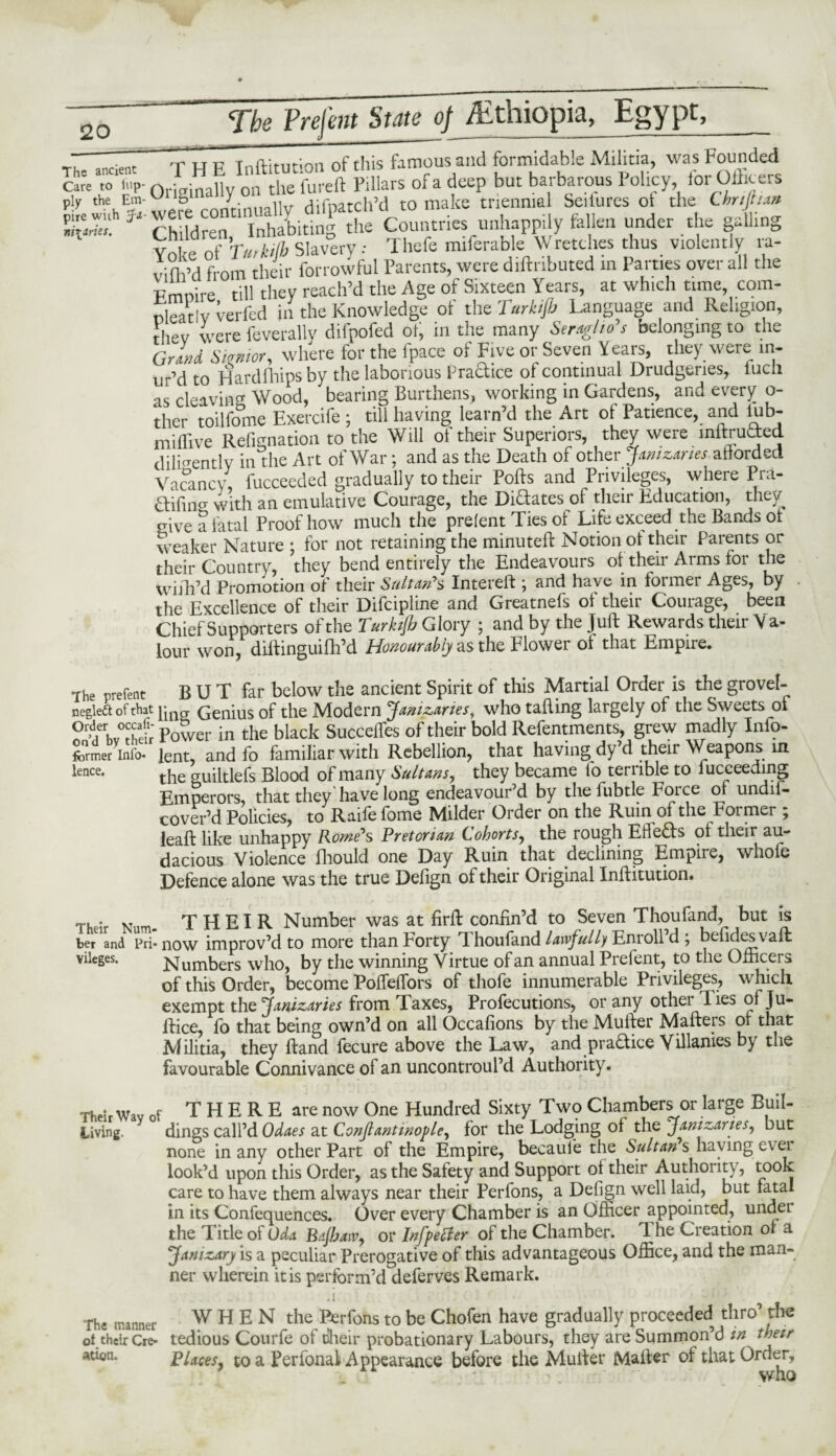 w -TUP Tnfl-itminn of this famous and formidable Militia, was Founded Care To i„p- Originahyon the fureft Pillars of a deep but barbarous Policy for Officers f]y 'hehES‘were continually difpatch’d to make triennial Scitures ot the Chnftun ‘ Children, Inhabiting the Countries unhappily fallen under the galling Yoke of Tuikijb Slavery: Thefe miferable Wretches thus violently ra- vifh’d from their forrowful Parents, were diftnbuted in Parties over all the Pmnire till they reach’d the Age of Sixteen Years, at which time, com- fjeativ verfed in the Knowledge of the Terkijb Language and Religion, rhev were feverallv difpofed ot, in the many Seraglio's belonging to the Grind Senior, where for the fpace of Five or Seven Years, they were m- ur’d to Hard Flips by the laborious Practice of continual Drudgeries, luch as cleavinCT Wood, bearing Burthens, working in Gardens, and every o- ther toilfome Exercife ; till having learn’d the Art of Patience, and lub- miffive Refignation to the Will of their Superiors, they were inftrudted diligently in the Art of War; and as the Death of other Janizaries afforded Vacancy* fucceeded gradually to their Polls and Privileges, where Pra- &ifin°- with an emulative Courage, the Dictates of their Education, they give a fatal Proof how much the prefent Ties of Life exceed the Bands ot weaker Nature ; for not retaining the minuted: Notion ot their Parents or their Country, they bend entirely the Endeavours ot their Arms for the whil’d Promotion of their Sultan's Intereft ; and have in former Ages, by the Excellence of their Difcipline and Greatnefs of their Courage, been Chief Supporters of the Turkifi Glory ; and by the Jud: Rewards their Va¬ lour won, diftinguifh’d Honourably as the Flower of that Empire. The prefent BUT far below the ancient Spirit of this Martial Order is the grovel- negleft of that Genius of the Modern Janizaries, who tailing largely of the Sweets ol Power in the black Succeffes of their bold Refentments, grew madly Info- former info, lent, and fo familiar with Rebellion, that having dy’d their Weapons in lence* the cruiltlefs Blood of many Sultans, they became fo terrible to iucceeding Emperors, that they'have long endeavour’d by the fubtle Force of undii- cover’d Policies, to Raife fome Milder Order on the Ruin of the Former ; leaft like unhappy Rome's Pretorian Cohorts, the rough Efie£ts of their au- dacious Violence fhould one Day Ruin that declining Empire, whofe Defence alone was the true Defign of their Original Inftitution. Their Kum. THEIR Number was at firft confin’d to Seven Thoufand, but is ber and Pri- now improv’d to more than Forty Thoufand lawfully Enroll’d ; befidesvaft vileges. Numbers who, by the winning Virtue of an annual Pieient, to the Officers of this Order, become Poffelfors of thofe innumerable Privileges, which exempt the Janizaries from Taxes, Profecutions, or any other lies of Ju- ftice, fo that being own’d on all Occafions by the Mufter Mafters of that Militia, they ftand fecure above the Law, and practice Villanies by the favourable Connivance of an uncontroul’d Authority. rheir Wav of T H E R E are now One Hundred Sixty Two Chambers or large Buil- Living. dings call’d Odaes at Confiantinople, for the Lodging of the Janizaries, but none in any other Part of the Empire, becaule the Sultan's having eveL look’d upon this Order, as the Safety and Support of their Authority, took care to have them always near their Perfons, a Defign well laid, but fatal in its Confequences. Over every Chamber is an Officer appointed, undei the Title of Oda Bajhaiv, or InfpeBer of the Chamber. The Creation ol a Janizary is a peculiar Prerogative of this advantageous Office, and the man¬ ner wherein it is perform’d deferves Remark. a • • : j The manner WHEN the Perfons to be Chofen have gradually proceeded thro’ the ot.their Cre- tedious Courfe of tlheir probationary Labours, they are Summon’d in their Aden. Places, to a Perfonaf Appearance before the Mufter Mailer of that Order,