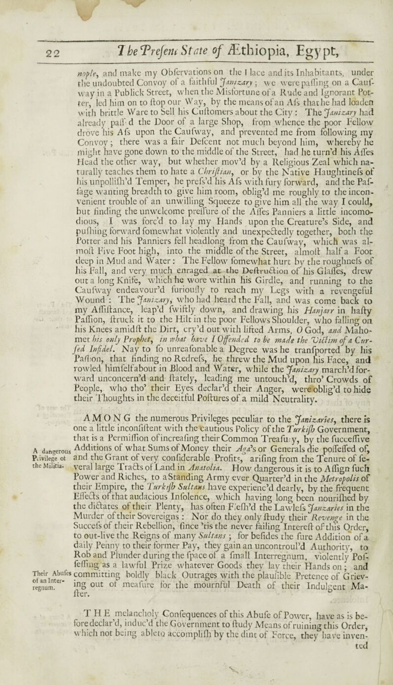nople, and make my Obfervations on the I lace and its Inhabitants, under the undoubted Convoy ot a faithful Janizary; we were palling on a Caul- way in a Publick Street, when the Misfortune of a Rude and Ignorant Pot¬ ter, led him on to Hop our Way, by the means of an Afs that he had loaden with brittle Ware to Sell his CuRomers about the City : The Janizary had already pail'd the Door ol a large Shop, from whence the poor Fellow drove his Afs upon the Caufway, and prevented me from following my Convoy ; there was a fair Defcent not much beyond him, whereby he might have gone down to the middle of the Street, had he turn’d his AiTes Plead the other way, but whether mov’d by a Religious Zeal which na¬ turally teaches them to hate a Chrifiian, or by the Native Haughtinefs of his unpollifh’d Temper, he prefs’d his Afs with fury forward, and the Paf- lage wanting breadth to give him room, oblig’d me roughly to the incon¬ venient trouble of an unwilling Squeeze to give him all the way I could, but finding the unwelcome preifure of the Aifes Panniers a little incomo- dious, I was forc’d to lay my Hands upon the Creature’s Side, and pulping forward fomewhat violently and unexpectedly together, both the Potter and his Panniers fell headlong from the Caufway, which was al- moR Five Foot high, into the middle of the Street, almoit half a Foot deep in Mud and Water : The Fellow fomewhat hurt by the roughnefs of his Fall, and very much enraged at the DeftruCtion of*his GlaiTes, drew out a long Knife, which he wore within his Girdle, and running to the Caufway endeavour’d furioufly to reach my Legs with a revengeful Wound : The Janizary, who had heard the Fall, and was come back to my AfRRance, leap’d iwiftly down, and drawing his Hanjarr in liafty Palhon, Rruck it to the Hilt in the poor Fellows Shoulder, who falling oil his Knees amidft the Dirt, cry’d out with lifted Arms, 0 God, and Maho¬ met his only Prophet, in what have 10 fended to be mads the Victim of a Cur- fed Infidel. Nay to fo unreafonable a Degree was he tranfported by his Pafhon, that finding no Redrefs, he threw the Mud upon his Face, and yowled himfelfabout in Flood and Water, while the Janizary march’d for¬ ward unconcern’d and Lately, leading me untouch’d, thro’ Crowds of People, who tho’ their Eyes declar’d their Anger, were oblig’d to hide their Thoughts in the deceitful PoRures of a mild Neutrality. AMONG the numerous Privileges peculiar to the Janizaries, there is one a little inconfiRent with the cautious Policy of the TurkiJJj Government, that is a Permiflion ofincreafing their Common Treafiny, by the fuccefTive A dangerous Addlticms of what Sums of Money their Ago* s or Generals die poiTelTed of, Piivilege ot and the Grant of very conliderable Profit*, arifing from the Tenure of fe- the Militia, veral large FraCts of Land in Anatolia. How dangerous it is to ARign fuch Power and Riches, to a Standing Army ever Quarter’d in the Metropolis of their Empire, the Turkijh Sultans have experienc’d dearly, by the frequent Effects of that audacious Infolence, which having long been nouriflied by the dictates of their Plenty, has often Fiefh’d the Lawlefs Janzaries in the Murder of their Sovereigns : Nor do they only Rudy their Revenge in the Succelsof their Rebellion, Rnce ’tisthe never failing IntereR of this Order, to out-live the Reigns of many Sultans ; for befides the fure Addition of a daily Penny to their former Pay, they gain an uncontroul’d Authority, to Rob and Plunder during the fpace of a fmall Interregnum, violently Pof- feffmg as a lawful Prize whatever Goods they lay their Hands on; and Their Abufes committing boldly black Outrages with the plaufible Pretence of G riev- regnum.ter’ inS out ot meafhre for the mournful Death of their Indulgent Ma- Rer. T H E melancholy Confequences of this Abufe of Power, have as is be- foredeclar’d, induc’d the Government to Rudy Means of ruining this Order, \\ Inch not being ableto accomplifh by the dint of Force, they have inven¬ ted