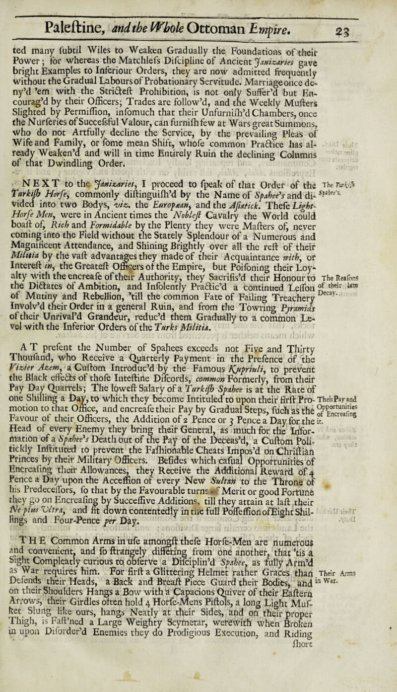 —1mm——-——1i——-—--• _ ..... . - „• __ _ ted many fubtil Wiles to Weaken Gradually the Foundations of their Power; for whereas the Matchlefs Difcipline of Ancient Janizaries gave bright Examples to Inferiour Orders, they are now admitted frequently without the Gradual Labours of Probationary Servitude. Marriage once de- ny’d ’em with the Stri&eft Prohibition, is not only Suffer’d but En¬ courag’d by their Officers; Trades are follow’d, and the Weekly Mufters Slighted by Permiffion, infomuch that their Unfurnifh’d Chambers, once the Nurferies of Succefsful Valour, can furnifhfew at Wars great Summons, who do not Artfully decline the Service, by the prevailing Pleas of Wife and Family, or fome mean Shift, whofe common Pradice has ah ready Weaken’d and will in time Entirely Ruin the declining Columns of that Dwindling Order. NEXT to the Janizaries, I proceed to fpeak of that Order of the The r«rfr> Turkijh Horfe, commonly diftinguifh’d by the Name of Spahee's and di- vided into two Bodys, viz. the European, and the Jftatick. Thefe Light- Horfe Men, were in Ancient times the Nob left Cavalry the World could boaff of, Rich and Formidable by the Plenty they were Mailers of, never coming into the Field without the Stately Splendour of a Numerous and Magnificent Attendance, and Shining Brightly over all the rell of their MiUtia by the vail advantages they made of their Acquaintance with, or Intereft % the Greatell Officers of the Empire, but Poifoning their Loy¬ alty with the encreafe of their Authority, they Sacrifis’d their Honour to The ReafonS the Didates of Ambition, and Infolently Pradic’d a continued Leffon of their lste of Mutiny and Rebellion, ’till the common Fate of Failing Treachery Decay’ Involv’d their Order in a general Ruin, and from the Towring Pyramids of their Unrival’d Grandeur, reduc’d them Gradually to a common Le¬ vel with the Inferior Orders of the Turks Militia. • * - . J Alii li. fvi - I.) • ^ ‘ * i j , i ; J ' \* • , » M ! 1 } 1 ji It// AT prefent the Number of Spahees exceeds not Five and Thirty Thoufand, who Receive a Quarterly Payment in the Prefence of the Vizier Azem, a Cullom Introduc’d by the Famous Ifupriuli, to prevent the Black effeds of thole Intelline Difcords, common Formerly, from their Pay Day Quarrels ; The lowell Salary of a Turkijh Spahee is at the Rate of one Shilling a Day, to which they become Intituled to upon their jfiril Pro- Theirpay and motion to that Office, and encreafe their Pay by Gradual Steps, fuch as the PfSSlSSS Favour of their Officers, the Addition of 2 Pence or 3 Pence a Day for the it. *' § Head of every Enemy they bring their General, as much for the Infor¬ mation of a Spahee's Death out of the Pay of the Deceas’d, a Cullom Poli- tickly Inftituted to prevent the Fafhionable Cheats Impos’d onChriffian Princes by their Military Officers. Befides which cafual Opportunities of Encreafing their Allowances, they Receive the Additional Reward of 4 Pence a Day upon the Accelnon or every New Sultan to the Throne of his Predeceffors, fo that by the Favourable turns 0? Merit or good Fortune they go on Encreafing by Succeilive Additions, till they attain at laft their Ne plus Vltra, and fit down contentedly in the full PolfelfionofEight Shil¬ lings and Four-Pence per Day. - -i «* yJ J -1*-’ k ^ • 1 •1 - l i i v i' • ^ 1 hi Hi - * • t. * ' i -I w THE Common Arms in ufe amongil thefe Horfe-Men are numerous and convenient, and fo ftrangely differing from one another, that ’tis a Sight Compleatly curious to obferve a Difciplin’d Spahee, as fully Arm’d as War requires him. For firft a Glittering Helmet rather Graces than, Their Arms Defends their Heads, a Back and Breaff Piece Guard their Bodies* andin War on their Shoulders Hangs a Bow with a Capacious Quiver of their Eallern Arrows, their Girdles often hold 4 Horfe-Mens Piftols, a long Light Muff kct Slung like ours, hangs Neatly at their Sides, and on their proper Thigh, is FalPned a Large Weighty Scymetar, were With when Broken in upon Diforder’d Enemies they do Prodigious Execution, and Riding jfihorc