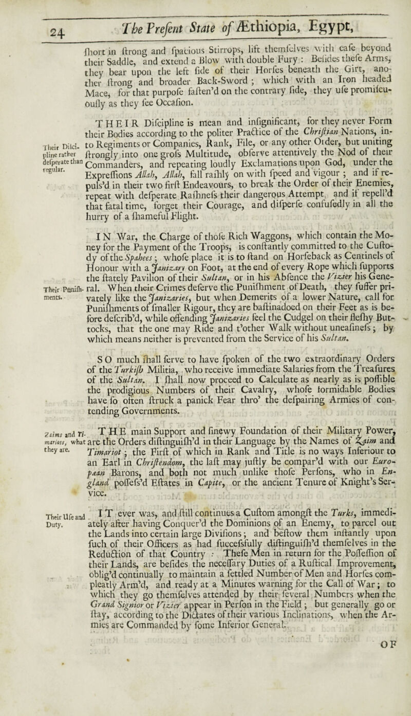 fhort in ftrong and fpacious Stirrops, lift themfelves v, ith cafe beyonu their Saddle, and extend a Blow with double Fury : Belides tliefe Arms, they bear upon the left fide of their Horfes beneath the Girt, ano¬ ther ftrong and broader Back-Sword ; which with an Iron headed Mace, for that purpofe faften’d on the contrary fide, they ufe promifcu- oufly as they lee Occafion. THEIR Difcipline is mean and infignificant, for they never Form their Bodies according to the politer Pra&ice of the Chrifiian Nations, in- their niici- to Regiments or Companies, Rank, File, or any other Older, but uniting pline rather ftrongly into one grofs Multitude, obferve attentively the Nod of their defperate than (Commanders, and repeating loudly Exclamations upon God, under the regunr. Expreffions Allah, Allah, fall raihlj on with fpeed and vigour ; and if re¬ puls’d in their two firft Endeavours, to break the Order of their Enemies, repeat with defperate Rafhnefs their dangerous Attempt, and if repell’d that fatal time, forget their Courage, and difperfe confufedly in all the hurry of a fhameful Flight. IN War, the Charge of thole Rich Waggons, which contain the Mo¬ ney for the Payment of the Troops, is conftantly committed to the Cufto- dy of the Spahees ; whole place it is to Hand on Horfeback as Centinels of Honour with a Janizary on Foot, at the end of every Rope which fupports the {lately Pavilion of their Sultan, or in his Abfence the Vizier his Gene- Their Ptinilh- ral. When their Crimes deferve the Punifhment of Death, they fuffer pri- ments. vately like the Janizaries, but when Demerits of a lower Nature, call for Punifhments of fmaller Rigour, they are baftinadoed on their Feet as is be¬ fore deferib’d, while offending Janizaries feel the Cudgel on their flefhy But¬ tocks, that the one may Ride and t’other Walk without uneafinefs ; by which means neither is prevented from the Service of his Sultan. S O much fhall ferve to have fpoken of the two extraordinary Orders of the Turkijb Militia, who receive immediate Salaries from the Treafures of the Sultan. I fhall now proceed to Calculate as nearly as is poffible the prodigious Numbers of their Cavalry, whofe formidable Bodies have fo often ftruck a panick Fear thro’ the defpairing Armies of con¬ tending Governments. ziim and Ti- THE main Support and finewy Foundation of their Military Power, mariets, what are the Orders diftinguifh’d in their Language by the Names of Zjint and they are. Timariot; the Firft of which in Rank and Title is no ways Inferiour to an Earl in Chrijlendom, the laft may juftly be compar’d with our Euro¬ pean Barons, and both not much unlike thofe Perfons, who in En¬ gland poffefs’d Eftates in Capite, or the ancient Tenure of Knight’s Ser¬ vice. Their life and ^ T ever was, and ftill continues a Cuftom amongft the Turks, immedi- Duty. ately after having Conquer’d the Dominions of an Enemy, to parcel out the Lands into certain large Divifions; and b'eftow them inftantly upon fuch of their Officers as had fuccefsfully diftinguifh’d themfelves in the Redudion of that Country .* ThefeMen in return for the Poffeffion of their Lands, are befides the neceffary Duties of a Ruftical Improvement, oblig’d continually to maintain a fettled Number of Men and Horfes com- pleatly Arm’d, and ready at a Minutes warning for the Call of War ; to which they go themfelves attended by their feveral Numbers when the Grand Signior or Vizier appear in Perfon in the Field ; but generally go or ftay, according to the Didates of their various Inclinations, when the Ar¬ mies are Commanded by fome Inferior General. OF